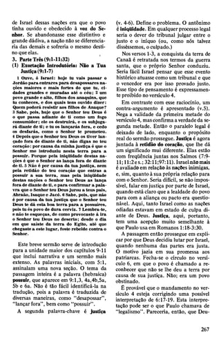 de Israel dessas nações era que o povo
tinha ouvido e obedecido à voz do Se­
nhor. Se abandonasse esse distintivo e
grande dádiva, a nação não sediferencia­
ria das demais e sofreria o mesmo desti­
noqueelas.
3. ParteTrês(9:1-11:32)
(1) Exortação Introdutória: Não a Tua
Justiça(9:1-7)
1 Ouve, ó Israel: hoje tu vais passar o
Jordão para entrares para desapossares na­
ções maiores e mais fortes do que tu, ci­
dades grandes e muradas até o céu; 2 um
povo grande e alto, filhos dos anaquins, que
tu conheces, e dos quais tens ouvido dizer:
Quem poderá resistir aos filhos de Anaque?
3 Sabe, pois, hoje que o Senhor teu Deus é
o que passa adiante de ti como um fogo
consumidor; ele os destruirá, e os subjuga­
rá diante de ti; e tu os lançarás fora, e cedo
os desfarás, como o Senhor te prometeu.
4Depois que o Senhor teu Deus os tiver lan­
çado fora de diante de ti, não digas no teu
coração:por causa da minha justiça é que o
Senhor me introduziu nesta terra para a
possuir. Porque pela iniqüidade destas na­
ções é que o Senhor as lança fora de diante
de ti. 5 Não é por causa da tua justiça, nem
pela retidão do teu coração que entras a
possuir a sua terra, mas pela iniqüidade
destas nações o Senhor teu Deus as lança
fora de diante de ti, e para confirmar a pala­
vra que o Senhor teu Deus jurou a teus pais,
Abraão, Isaque e Jacó. 6 Sabe, pois, que não
é por causa da tua justiça que o Senhor teu
Deus te dá esta boa terra para a possuíres,
pois tu és povo de dura cerviz. 7Lembra-te,
e não te esqueças, de como provocaste à ira
o Senhor teu Deus no deserto; desde o dia
em que saíste da terra do Egito, até que
chegaste a este lugar, foste rebelde contra o
Senhor.
Este breve sermão serve de introdução
para a unidade maior dos capítulos 9-11
que inclui narrativa e um sermão mais
extenso. As palavras iniciais, com 5:1,
assinalam uma nova seção. O tema da
passagem inteira é a palavra (hebraica)
possuir, que aparece em 9:1,3, 4a,4b,5a,
5b e 6a. Não é tão fácil identificá-la na
tradução, pois a palavra é traduzida de
diversas maneiras, como “desapossar”,
“lançarfora”,bem como “possuir”.
A segunda palavra-chave é justiça
(v. 4-6). Define o problema. O antônimo
éiniqüidade. Em qualquer processo legal
seria o dever do tribunal julgar entre o
justo e o iníquo (ou, como nós talvez
disséssemos, oculpado.)
Nosversos 1-3, a conquista da terra de
Canaã é retratada nos termos da guerra
santa, que o próprio Senhor conduziu.
Seria fácil Israel pensar que esse evento
histórico atuasse comoum tribunal e que
o vencedor era por isso provado justo.
Esse tipo de pensamento é expressamen­
te proibido noversículo4.
Em contraste com esse raciocínio, um
contra-argumento é apresentado (v.5).
Nega a validade da primeira metade do
versículo4, masconfirmaaverdadeda se­
gunda metade. Então o paralelo legal é
deixado de lado, enquanto o propósito
real do sermãoprossegue. Justiçaé agora
juntada à retidão do coração, que lhe dá
um significado mui diferente. Elas estão
com freqüência juntas nos Salmos (7:9-
11;ll:2es.; 32:11;97:11). Israel-nã©mais
éavaliadoem relação àsnações inimigas,
e, sim, quanto à sua própria relação para
como Senhor. Seria difícil, senão impos­
sível, falar emjustiça por parte de Israel,
quando está claro que a lealdade do povo
para com a aliança ou pacto era questio­
nável. Aqui, tanto Israel como as nações
odiadas estavam em estado de culpa di­
ante de Deus. Justiça, aqui, portanto,
tem uma acepção muito semelhante à
que Paulo usa em Romanos 1:18-3:30.
A passagem então prossegue em expli­
carpor que Deus decidiu lutar por Israel,
quando nenhuma das partes era justa.
O motivo jazia em sua promessa aos
patriarcas. Fecha-se o círculo no versí­
culo 6, em que o povo é chamado a re­
conhecer que não se lhe deu a terra por
causa de sua justiça. Não; era um povo
obstinado.
É provável que o mandamento no ver­
sículo 4 esteja corrigindo uma possível
interpretação de 6:17-19. Esta interpre­
tação pode ser o que Paulo chamava de
“legalismo”. Pareceria, então, que Deu-
267
 