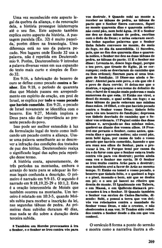 Uma vez reconhecido este aspecto le­
gal da quebra da aliança, e da renovação
dela, a história prossegue ininterrupta
até o seu fim. Este aspecto também
explica outro aspecto da história. A pas­
sagem paralela (Êx. 32) é muito padeci­
da,' porém difere na fraseologia. Uma
diferença está no uso da palavra pe­
cado. Nos lugares onde Êxodo 32 usa a
palavra, não é repetida em Deuteronô-
mio 9. Porém, Deuteronômio 9 introduz
a palavra diversasvezes em sua expansão
do texto mais curto e simples de Êxo­
do32.
Em 9:16, a fabricação do bezerro de
ouro se define como pecado contra o Se­
nhor. Em 9:18, o período de quarenta
dias que Moisés passou em arrependi­
mento em espírito de oração, em prol de
Israel, seexplicapor todo o vossopecado
quehavíeiscometido. Em 9:21, o pecado
de Israel novamente se identifica com o
bezerro. Em 9:27, Moisés implora a
Deus para não dar importância ao pre­
sente pecado dopovo.
Isso pode ser melhor entendido à luz
da formulação legal do texto como indi­
cando um pecado contra a aliança. Usa-
se uma palavra semelhante ao se descre­
vera infração das condições dos tratados
de paz dos hititas. Deuteronômio realça
o significado legal das ações pela repeti­
çãodesse termo.
A história conta, aparentemente, de
três períodos na montanha, embora o
arranjo do texto para se adequar às for­
mas legais confunda a descrição. O pri­
meiro é narrado em 9:9-15. O segundo é
narrado em 9:18,19,25-29 e 10:1,2. Esta
é a oração intercessória de Moisés que
também ocorreu na montanha. Um ter­
ceiro é relatado em 10:3-5, quando Moi­
sés subiu para receber a inscrição da lei,
nas segundas tábuas de pedra. As pri­
meiras duas subidas duraram 40 dias,
mas nada se diz sobre a duração desta
terceira subida.
8 Também em Horebe provocastes à ira
o Senhor, e o Senhor se irou contra vós para
vos destruir. 9 Quando subi ao monte a
receber as tábuas de pedra, as tábuas do
pacto que o Senhor fizera convosco, fiquei
no monte quarenta dias e quarenta noites;
não comi pão, nem bebi água. 10E o Senhor
me deu as duas tábuas de pedra, escritas
com o dedo de Deus; e nelas estavam escri­
tas todas aquelas palavras que o Senhor
tinha falado convosco no monte, do meio
do fogo, no dia da assembléia. 11 Sucedeu,
pois, que ao fim dos quarenta dias e quaren­
ta noites, oSenhorme deu as duas tábuas de
pedra, as tábuas do pacto. 12E o Senhor me
disse: Levanta-te, desce logo daqui, porque
o teu povo, que tiraste do Egito, já se cor­
rompeu; cedo se desviaram do caminho que
eu lhes ordenei; fizeram para si uma ima­
gem de fundição. 13 Disse-me ainda o Se­
nhor: Atentei para este povo, e eis que ele é
o povo de dura cerviz; 14 deixa-me que o
destrua, e apague o seu nome de debaixo do
céu; e fareideti nação mais poderosae mais
numerosa do que esta. IS Então me virei, e
desci do monte, o qual ardia em fogo; e as
duas tábuas do pacto estavam nas minhas
duasmãos. 16Olhei, e eisquehavíeispecado
contra o Senhor vosso Deus; tínheis feito
para vós um bezerro de fundição; depressa
vos tínheis desviado do caminho que o Se­
nhorvosordenara. 17Peguei então das duas
tábuas e, arrojando-as das minhas mãos,
quebrei-as diante dos vossos olhos. 18 Pros­
trei-me perante o Senhor, como antes, qua­
renta dias e quarenta noites; não comi pão,
nem bebi água, por causa de todo o vosso
pecado que havíeis cometido, fazendo o que
era mau aos olhos do Senhor, para o pro­
vocar à ira. 19 Porque temi por causa da
ira e do furor com que o Senhor estava irado
contra vós para vos destruir; porém ainda
essa vez o Senhor me ouviu. 20 O Senhor
se irou muito contra Arão para o destruir;
mas também oreia favor de Arão ao mesmo
tempo. 21 Então eu tomei o vosso pecado, o
bezerro que tínheis feito, e o queimei a fogo
e o pisei, moendo-o bem, até que se desfez
em pó; e o seu pó lancei no ribeiro que
descia do monte. 22Igualmente em Tabera,
e em Massá, e em Quibrote-Hataavá pro­
vocastes à ira o Senhor. 23 Quando também
o Senhor vos enviou de Cades-Baméia, di­
zendo: Subi, e possuí a terra que vos dei;
vós vos rebelastes contra o mandado do
Senhor vosso Deus, e não o crestes, e não
obedecestes à sua voz. 24Tendes sido rebel­
des contra o Senhor desde o dia em que vos
conheci.
Oversículo8forma a ponto do sermão
e mostra como a narrativa ilustra a ob­
269
 