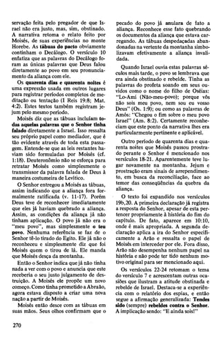 servação feita pelo pregador de que Is­
rael não era justo, mas, sim, obstinado.
A narrativa retoma o relato feito por
Moisés, de suas experiências no monte
Horebe. As tábuas do pacto obviamente
continham o Decálogo. O versículo 10
enfatiza que as palavras do Decálogo fo­
ram as únicas palavras que Deus falou
diretamente ao povo em seu pronuncia­
mento da aliança comele.
Os quarenta dias e quarenta noites é
uma expressão usada em outros lugares
para registrar períodos completos de me­
ditação ou tentação (I Reis 19:8; Mat.
4:2). Estes textos também registram je­
jum pelo mesmoperíodo.
Moisés diz que as tábuas incluíam to­
das aquelaspalavras que o Senhor tinha
falado diretamente a Israel. Isso ressalta
seu próprio papel como mediador, que é
tão evidente através de toda esta passa­
gem. Entende-se que as leis restantes ha­
viam sido formuladas por Moisés (cf.
1:18). Deuteronômio não se esforça para
retratar Moisés como simplesmente o
transmissor da palavra falada de Deus à
maneira costumeira deLevítico.
O Senhorentregou a Moisés as tábuas,
assim indicando que a aliança fora for­
malmente ratificada (v. 11-17). Porém
Deus teve de reconhecer imediatamente
que eles já haviam quebrado a aliança.
Assim, as condições da aliança já não
tinham aplicação. O povo já não era o
“meu povo”, mas simplesmente o teu
povo. Nenhuma referência se faz de o
Senhor tê-lo tirado do Egito. Elejá não o
reconheceu e simplesmente diz que foi
Moisés quem o tirou de lá. Ele manda
que Moisés desça da montanha.
Então oSenhorindica quejá não tinha
nada avercomopovo e anuncia que este
receberia o seu justo julgamento de des­
truição. A Moisés ele propõe um novo
começo.ComotinhaprometidoaAbraão,
agora estava disposto a criar uma nova
naçãoa partir de Moisés.
Moisés então desce com as tábuas em
suas mãos. Seus olhos confirmam que o
pecado do povo já anulara de fato a
aliança. Reconhece esse fato quebrando
os documentos da aliança que estava car­
regando. As tábuas despedaçadas aban­
donadas navertente da montanha simbo­
lizavam efetivamente a aliança invali­
dada.
Quando Israel ouvia estas palavras sé­
culosmaistarde, o povo se lembrava que
era ainda obstinado e rebelde. Tinha as
palavras do profeta soando em seus ou­
vidos como o nome do filho de Oséias:
“Lo-Ami (Não-meu-povo); porque vós
não sois meu povo, nem sou eu vosso
Deus” (Os. 1:9); ou como as palavras de
Amós: “Chegou o fim sobre o meu povo
Israel” (Am. 8:2). Certamente reconhe­
ciam que esteponto da narrativa lhes era
particularmente pertinente eaplicável.
Outro período de quarenta dias e qua­
renta noites que Moisés passou prostra­
do perante o Senhor é mencionado nos
versículos 18-21. Aparentemente teve lu­
gar novamente na montanha. Jejum e
prostração eram sinais de arrependimen­
to, em busca da reconciliação, face ao
temor das conseqüências da quebra da
aliança.
O texto foi expandido nos versículos
19b,20. Aprimeira declaraçãojá registra
a resposta do Senhor, apesar de esta per­
tencer propriamente à história do fim do
capítulo. De fato, aparece em 10:10,
onde é mais apropriada. A segunda de­
claração aplica a ira do Senhor especifi­
camente a Arão e ressalta o papel de
Moisésem intercederpor ele. Fora disso,
Arão não desempenha nenhum papel na
história e não pode ter tido nenhum mo­
tivooriginalpara ser mencionado aqui.
Os versículos 22-24 retomam o tema
do versículo 7 e acrescentam outras oca­
siões que ilustram a atitude obstinada e
rebelde de Israel. Destaca-se a experiên­
cia com o relatório dos espias, e então
segue a afirmação generalizada: Tendes
sido (sempre) rebeldes contra o Senhor.
Aimplicação sendo: “E ainda sois!”
270
 