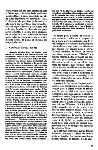 oferta queimada era bem destacada. Era
a dádiva que o israelita fazia exclusiva­
mente a Deus, e assim constituía um ato
de culto expressivo de obediência total.
O ofertante não guardava nada para si, e
não usava seu sacrifício para providen­
ciar um repasto festivo, para o gozo dele
e de sua família. A oferenda era para
Deus somente, e, assim, em a oferecer,
ele reconhecia a total soberania de Deus
sobre todas as criaturas vivas e a reivin­
dicação divina de plena obediência em
suaprópriavida.
2. AOferta deCereais(2:1-16)
1 Quando alguém fizer ao Senhor uma
oferta de cereais, a sua oferta será de flor
de farinha; deitará nela azeite, e sobre ela
porá incenso; 2e a trará aos filhos de Arão,
os sacerdotes, um dos quais lhe tomará um
punhado de flor de farinha e do azeite com
todo o incenso, e o queimará sobre o altar
por oferta memorial, oferta queimada, de
cheiro suave ao Senhor. 3 O que restar da
oferta de cereais pertencerá a Arão e a seus
filhos; é coisa santíssima entre as ofertas
queimadas ao Senhor. 4Quando fizeres ofer­
ta de cereais assada ao forno, será de bolos
ázimos de flor de farinha, amassados com
azeite, e coscorões ázimosuntados comazei­
te. 5 E se a tua oferta for oferta de cereais
assada na assadeira, será de flor de farinha
sem fermento, amassada com azeite. 6 Em
pedaços a partirás, e sobre ela deitarás
azeite; é oferta de cereais. 7 E se a tua
oferta for oferta de cereais cozida na frigi­
deira, far-se-á de flor de farinha com azeite.
8Então trarás ao Senhor a oferta de cereais
que for feita destas coisas; e será apresen­
tada ao sacerdote, o qual a levará ao altar.
9 E o sacerdote tomará da oferta de cereais
o memorial dela, e o queimará sobre o al­
tar; é oferta queimada, de cheiro suave ao
Senhor. 10 E o que restar da oferta de ce­
reais pertencerá a Arão e a seus filhos; é
coisasantíssima entre as ofertas queimadas
ao Senhor. 11 Nenhuma oferta de cereais,
quefizerdes ao Senhor, será preparada com
fermento; porque não queimareis fermento
algum nem mel algum como oferta queima­
da ao Senhor. 12 Como oferta de primícias
oferecê-los-eis ao Senhor; mas sobre o altar
não subirão por cheiro suave. 13 Todas as
tuas ofertas de cereais temperarás com sal;
não deixarás faltar a elas o sal do pacto do
teu Deus; em todas as tuas ofertas oferece­
rás sal. 14 Se fizeres ao Senhor oferta de
cereais deprimícias, oferecerás, como ofer­
ta de cereais das tuas primícias, espigas
tostadas ao fogo, isto é, o grão trilhado de
espigas verdes. 15Sobre ela deitarás azeite,
e lhe porás- por cima incenso; é oferta de
cereais. 16 O sacerdote queimará o memo­
rial dela, isto é, parte do grão trilhado e
parte do azeite com todo o incenso; é oferta
queimadaao Senhor.
O ritual para a oferta de cereais é,
naturalmente, muito mais simples do
que o para a oferta queimada. As diver­
sas subseções do capítulo dizem respeito
principalmente aos materiais diferentes
que podiam ser usados para a oferta.
O título hebraico da oferta de cereais
quer dizer, simplesmente, “dádiva”, e a
mesma palavra podia ser usada em sen­
tido lato, para abranger todas as classes
diferentes de oferta de sacrifício, bem
como em sentido mais restrito, para se
referir àqueles sacrifícios que não impli­
cavam a matança de um animal. Isso é o
caso aqui, onde a oferta é composta de
cereais moídos grossos, ou de trigo ou de
centeio, preparados de uma dentre vá­
rias maneiras possíveis.
Acolocação das instruçõespara a ofer­
ta de cereais diretamente depois das ins­
truções para a oferta queimada reflete,
sem dúvida, a prática de trazer aquela
juntamente com esta. Assim, a oferta de
cereais era usada freqüentemente como
um tipo de sacrifício suplementar, para
acompanhar a oferta queimada, como é
mostrado em Números 15:3-5 e II Reis
16:13, quando ofertas de vinho como
libação eram também feitas. Nem sem­
pre acontecia assim, porém, e achamos
diversos exemplos da oferta de cereais
sendo trazida sozinha(6:14-18; 23:15,16;
Núm. 5:15; 28:26). A ocasião mais co­
mum para uma oferta de cereais inde­
pendente era a da entrega das primícias
da colheita aDeus.
Este capítulo menciona quatro formas
diferentes em que a oferta de cereais
podia ser trazida. Em cada caso os ingre­
dientes básicos, da farinha moída gros-
27
 