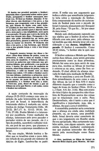 25 Assim me prostrei perante o Senhor;
quarenta dias e quarenta noites estive pros­
trado, porquanto o Senhor ameaçara des­
truir-vos. 26 Orei ao Senhor, dizendo: Ó Se­
nhor Jeová, não destruas o teu povo, a tua
herança, que resgataste com a tua grande­
za, .que tiraste do Egito com mão forte.
21 Lembra-te dos teus servos, Abraão, Isa-
que e Jacó; não atentes para a dureza deste
povo, nem para a sua iniqüidade, nem para
oseu pecado;28para que o povo da terra de
onde nos tiraste não diga: Porquanto o Se­
nhor não pôde introduzi-los na terra que
lhes prometera, passou a odiá-los, e os tirou
para os matar no deserto. 29 Todavia são
eles o teu povo, a tua herança, que tiraste
com a tua grande força e com o teu braço
estendido.
1 Naquele mesmo tempo me disse o Se­
nhor: Alisa duas tábuas de pedra, como as
primeiras, e sobe a mim ao monte, e faze
uma arca de madeira. 2 Nessas tábuas es­
creverei as palavras que estavam nas pri­
meiras tábuas, que quebraste, e as porás na
arca. 3 Assim, fiz uma arca de madeira de
acácia, aliseiduas tábuas de pedra, como as
primeiras, e subi ao monte com as duas
tábuas nas mãos. 4 E então o Senhor escre­
veu nas tábuas, conforme a primeira escri­
tura, os dez mandamentos, que ele vos fala­
ra no monte, do meio do fogo, no dia da
assembléia; e o Senhor mas deu a mim.
5 Virei-me, pois, desci do monte e pus as
tábuas na arca que fizera; e ali estão, como
oSenhorme ordenou.
A seção contando da renovação da
aliança (9:25-10:5) começa com uma re­
petição da ação intercessória de Moisés
em prol de Israel. A importância da
intercessão efetiva é realçada em vários
trechos do Antigo Testamento (Gên. 18:
23-32; 20:7,17; Is. 53:12; 59:16; Jer.
7:16; 27:18). Porém Moisés é o interces­
sor por excelência. Como mediador da
aliança, intercessor pelo povo pecador e
portador vicário de seu pecado, ele é o
tipo do profeta, sacerdote esofredorvicá­
rio, em prol de seu povo, que plasmou o
pensamento ea esperança messiânicos de
Israel.
Na sua oração, Moisés lembra o Se­
nhor que os israelitas eram o povo dele,
emvirtude de seu grande ato redentor de
tirá-los do Egito. Lembra-lhe os patri­
arcas. E então usa um argumento que
indicao efeito que semelhantejulgamen­
to teria sobre a reputação do Senhor.
Esta compreensão do motivo do autocon­
trole do Senhor para com o pecado de
Israel éexposta plenamente por Ezequiel
20, pela frase: “O que fiz... foi por amor
do meu nome.”
Moisés está efetivamente expondo em
sua súplica que o Senhor já estava iden­
tificado com este povo, pela aliança, em
tal medida que não deveria levar em con­
sideração a sua dureza, iniqüidade ou
pecado. O Senhor é convencido. Como
10:10 relata, “o Senhor não te quis des­
truir”.
O Senhor ordenou a Moisés que fizesse
outras duas tábuas, para serem gravadas
precisamente como as duas primeiras.
Moisés fez uma arca para servir de casa
para elas, recebeu as tábuas já inscritas
e colocou-as nâ arca, como lhe fora or­
denado. O sinal oficial da aliança reno­
vadafoi dado pela mediação deMoisés.
Não se menciona a arca em Êxodo 32.
Este entendimento da arca como a casa
das tábuas da Lei (I Reis 8:9) é muito
diferente daquela que o concebe como o
lugar do trono do Senhor (Núm. 10:35 e#
s.; I Sam. 4:4; Jer. 3:16). Mas este ponto
devistaétípico da perspectiva não-ritua-
lista de Deuteronômio acerca das coisas
que se relacionam com o culto. Para
Deuteronômio, não é tanto a arca que é
significativa e importante, mas, sim, a
aliança, da qual a arca ésimbólica.
Aassembléiaposterior seriaconsciente
que a aliança era ainda uma realidade
presente, ou, ao menos, uma possibili­
dade. Israel deveria estar consciente de
que o seu julgamento em Horebe ainda
lheera apropriado. Mas certamente tam­
bém sabia, com algum espanto, que não
existia nenhum mediador contemporâ­
neo que pudesse interceder tão eficaz­
mente pela reconciliação como fizera
Moisés.
6 (Ora, partiram os filhos de Israel de
Beerote-Bene-Jaacã para Mosera. Ali fale-
271
 