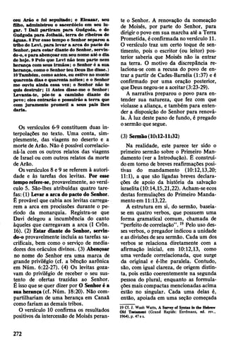 ceu Arão e lol sepultado; e Eleazar, seu
filho, administrou o sacerdócio em seu lu­
gar. 7 Dali partiram para Gudgoda, e de
Gudgoda para Jotbatá, terra de ribeiros de
águas. 8Por esse tempo o Senhor separou a
tribo de Levi, para levar a arca do pacto do
Senhor, para estar diante do Senhor, servin-
do-o,e para abençoar em seu nome até odia
de hoje. 9 Pelo que Levi não tem parte nem
herança com seus irmãos; o Senhor é a sua
herança, comoo Senhorteu Deus lhe disse.)
10Também, como antes, eu estive no monte
quarenta dias e quarenta noites; e o Senhor
me ouviu ainda essa vez; o Senhor não te
quis destruir; 11 Antes disse-me o Senhor:
Levanta-te, põe-te a caminho diante do
povo; eles entrarão e possuirão a terra que
com juramento prometi a seus pais lhes
daria.
Os versículos 6-9 constituem duas in­
terpolações no texto. Uma conta, sim­
plesmente, das viagens no deserto e a
morte deArão. Não é possível correlacio­
ná-la com os outros relatos das viagens
de Israel ou com outros relatos da morte
deArão.
Osversículos 8 e 9 se referem à autori­
dade e às tarefas dos levitas. Por esse
temporefere-se, provavelmente, ao versí­
culo 5. São-lhes atribuídas quatro tare­
fas: (1) Levara arcado pacto do Senhor.
É provável que cabia aos levitas carrega­
rem a arca em procissões durante o pe­
ríodo da monarquia. Registra-se que
Davi delegou a incumbência do canto
àqueles que carregavam a arca (I Crôn.
16). (2) Estar diante do Senhor, servin-
do-o provavelmente incluía as tarefas sa­
crificais, bem como o serviço de media­
dores dos oráculos divinos. (3) Abençoar
no nome do Senhor era uma marca de
grande privilégio (cf. a bênção aarônica
em Núm. 6:22-27). (4) Os levitas goza­
vam do privilégio de receber o seu sus­
tento de ofertas trazidas ao Senhor.
Éissoque sequer dizer por O Senhoré a
sua herança(cf. Núm. 18:20). Não com­
partilhariam de uma herança em Canaã
comofariam as demais tribos.
O versículo 10 confirma os resultados
positivos da intercessão de Moisés peran­
te o Senhor. A renovação da nomeação
de Moisés, por parte do Senhor, para
dirigiropovo em sua marcha até a Terra
Prometida, éconfirmada noversículo 11.
O versículo traz um certo toque de sen­
timento, pois o escritor (ou leitor) pos­
terior saberia que Moisés não ia entrar
na terra. O motivo da discrepância re-
laciona-se com a recusa do povo de en­
trar a partir de Cades-Baméia (1:37) e é
confirmado por uma oração posterior,
queDeus negou-se a aceitar(3:23-29).
A narrativa preparou o povo para en­
tender sua natureza, que fez com que
violasse a aliança, e também para enten­
der a disposição do Senhor para renová-
la. À luz deste pano de fundo, é pregado
osermão que segue.
(3) Sermão(10:12-11:32)
Na realidade, este parece ter sido o
primeiro sermão sobre o Primeiro Man­
damento (ver a Introdução). Ê construí­
doem tomo de breves reafirmações posi­
tivas do mandamento (10:12,13,20;
11:1), a que são ligadas breves declara­
ções de apoio da história da salvação
israelita(10:14,15,21,22). Acham-seecos
destas formulações do Primeiro Manda­
mentoem 11:13,22.
A estrutura em si, do sermão, baseia-
se em quatro verbos, que possuem uma
forma gramatical comum, chamada de
“perfeito de correlação”. 19Pelo uso des­
ses verbos, opregador indicou a unidade
e asdivisões de seu sermão. Cada um dos
verbos se relaciona diretamente com a
afirmação inicial, em 10:12,13, como
uma verdade correlacionada, que surge
da original e é-lhe paralela. Contudo,
são, com igual clareza, de origem distin­
ta, pois estão coerentemente na segunda
pessoa do plural, enquanto as formula­
çõesmaiscompactas mencionadas acima
éstão no singular. Cada uma delas é,
então, apoiada em uma seção começada
19 Cf. J. Wash Watts, A Sorve; of Sjntax In the Hebrew
Old Testament (Grand Rapids: Eerdmans, ed. rev.,
1964), p. 47 es.
272
 