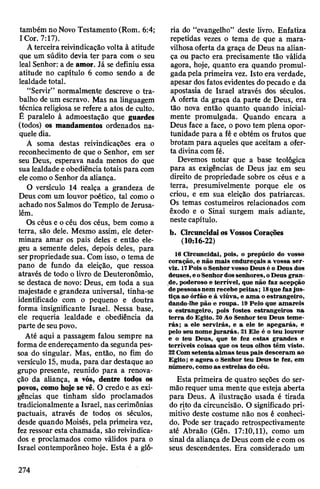 também no Novo Testamento (Rom. 6:4;
I Cor. 7:17).
Aterceira reivindicação volta à atitude
que um súdito devia ter para com o seu
leal Senhor: a de amor. Já se definiu essa
atitude no capítulo 6 como sendo a de
lealdade total.
“Servir” normalmente descreve o tra­
balho de um escravo. Mas na linguagem
técnicareligiosa se refere a atos de culto.
Ê paralelo à admoestação que guardes
(todos) os mandamentos ordenados na­
quele dia.
A soma destas reivindicações era o
reconhecimento de que o Senhor, em ser
seu Deus, esperava nada menos do que
sualealdadeeobediênciatotais para com
elecomooSenhor da aliança.
O versículo 14 realça a grandeza de
Deus com um louvor poético, tal como o
achado nos Salmos do Templo de Jerusa­
lém.
Os céus e océu dos céus, bem como a
terra, são dele. Mesmo assim, ele deter­
minara amar os pais deles e então ele­
geu a semente deles, depois deles, para
serpropriedade sua. Comisso, o tema de
pano de fundo da eleição, que ressoa
através de todo o livro de Deuteronômio,
se destaca de novo: Deus, em toda a sua
majestade e grandeza universal, tinha-se
identificado com o pequeno e doutra
forma insignificante Israel. Nessa base,
ele requeria lealdade e obediência da
parte de seupovo.
Até aqui a passagem falou sempre na
forma de endereçamento da segunda pes­
soa do singular. Mas, então, no fim do
versículo 15, muda, para dar destaque ao
grupo presente, reunido para a renova­
ção da aliança, a vós, dentre todos os
povos, como hoje se vê. O credo e as exi­
gências que tinham sido proclamados
tradicionalmente a Israel, nas cerimônias
pactuais, através de todos os séculos,
desde quando Moisés, pela primeira vez,
fez ressoar esta chamada, são reivindica­
dos e proclamados como válidos para o
Israel contemporâneo hoje. Esta é a gló­
ria do “evangelho” deste livro. Enfatiza
repetidas vezes o tema de que a mara­
vilhosaoferta da graça de Deus na alian­
ça ou pacto era precisamente tão válida
agora, hoje, quanto era quando promul­
gadapela primeira vez. Isto era verdade,
apesar dos fatos evidentes dopecado e da
apostasia de Israel através dos séculos.
A oferta da graça da parte de Deus, era
tão nova então quanto quando inicial­
mente promulgada. Quando encara a
Deus face a face, o povo tem plena opor­
tunidade para a fé e obtém os frutos que
brotam para aqueles que aceitam a ofer­
ta divinacomfé.
Devemos notar que a base teológica
para as exigências de Deus jaz em seu
direito de propriedade sobre os céus e a
terra, presumivelmente porque ele os
criou, e em sua eleição dos patriarcas.
Os temas costumeiros relacionados com
êxodo e o Sinai surgem mais adiante,
neste capítulo.
b. CircuncidaiosVossos Corações
(10:16-22)
16 Circuncidai, pois, o prepúcio do vosso
coração, e não mais endureçais a vossa ser-
viz. 17Pois oSenhorvosso Deusé o Deus dos
deuses,eoSenhordossenhores,oDeus gran­
de, poderoso e terrível, que não faz acepção
depessoasnem recebe peitas; 18que fazjus­
tiça ao órfão e à viúva, e ama oestrangeiro,
dando-lhe pão e roupa. 19 Pelo que amareis
o estrangeiro, pois fostes estrangeiros na
terra do Egito. 20Ao Senhor teu Deus teme­
rás; a ele servirás, e a ele te apegarás, e
pelo seu nome jurarás. 21Ele é o teu louvor
e o teu Deus, que te fez estas grandes e
terríveis coisas que os teus olhos têm visto.
22Comsetenta almas teus pais desceram ao
Egito; e agora o Senhor teu Deus te fez, em
número, como as estrelas do céu.
Esta primeira de quatro seções do ser­
mão requer uma mente que esteja aberta
para Deus. A ilustração usada é tirada
do rito da circuncisão. O significado pri­
mitivo deste costume não nos é conheci­
do. Pode ser traçado retrospectivamente
até Abraão (Gên. 17:10,11), como um
sinal da aliança de Deus comeleecom os
seus descendentes. Era considerado um
274
 