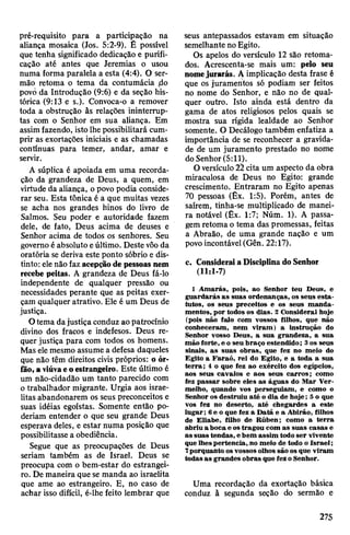 pré-requisito para a participação na
aliança mosaica (Jos. 5:2-9). É possível
que tenha significado dedicação e purifi­
cação até antes que Jeremias o usou
numa forma paralela a esta (4:4). O ser­
mão retoma o tema da contumácia ,do
povó da Introdução (9:6) e da seção his­
tórica (9:13 e s.). Convoca-o a remover
toda a obstrução às relações ininterrup­
tas com o Senhor em sua aliança. Em
assimfazendo, isto lhe possibilitará cum­
prir as exortações iniciais e as chamadas
contínuas para temer, andar, amar e
servir.
A súplica é apoiada em uma recorda­
ção da grandeza de Deus, a quem, em
virtude da aliança, opovo podia conside­
rar seu. Esta tônica é a que muitas vezes
se acha nos grandes hinos do livro de
Salmos. Seu poder e autoridade fazem
dele, de fato, Deus acima de deuses e
Senhor acima de todos os senhores. Seu
governoé absoluto eúltimo. Destevôoda
oratória se deriva este ponto sóbrio e dis­
tinto: elenão faz acepçãode pessoas nem
recebe peitas. A grandeza de Deus fá-lo
independente de qualquer pressão ou
necessidades perante que as peitas exer­
çam qualquer atrativo. Ele é um Deus de
justiça.
Otema dajustiça conduz aopatrocínio
divino dos fracos e indefesos. Deus re­
quer justiça para com todos os homens.
Mas elemesmo assume a defesa daqueles
que não têm direitos civis próprios: o ór-
fão,aviúvaeoestrangeiro. Este último é
um nâo-cidadão um tanto parecido com
o trabalhador migrante. Urgia aos israe­
litas abandonarem os seus preconceitos e
suas idéias egoístas. Somente então po­
deriam entender o que seu grande Deus
esperava deles, e estar numa posição que
possibilitasse a obediência.
Segue que as preocupações de Deus
seriam também as de Israel. Deus se
preocupa com o bem-estar do estrangei­
ro. De maneira que se manda ao israelita
que ame ao estrangeiro. E, no caso de
achar isso difícil, é-lhe feito lembrar que
seus antepassados estavam em situação
semelhante noEgito.
Os apelos do versículo 12 são retoma­
dos. Acrescenta-se mais um: pelo seu
nomejurarás. A implicação desta frase é
que os juramentos só podiam ser feitos
no nome do Senhor, e não no de qual­
quer outro. Isto ainda está dentro da
gama de atos religiosos pelos quais se
mostra sua rígida lealdade ao Senhor
somente. O Decálogo também enfatiza a
importância de se reconhecer a gravida­
de de um juramento prestado no nome
do Senhor(5:11).
0 versículo22cita um aspecto da obra
miraculosa de Deus no Egito: grande
crescimento. Entraram no Egito apenas
70 pessoas (Êx. 1:5). Porém, antes de
saírem, tinha-se multiplicado de manei­
ra notável (Êx. 1:7; Núm. 1). A passa­
gemretoma o tema das promessas, feitas
a Abraão, de uma grande nação e um
povoincontável(Gên. 22:17).
c. ConsideraiaDisciplinado Senhor
(11:1-7)
1 Amarás, pois, ao Senhor teu Deus, e
guardarás as suas ordenanças, os seus esta­
tutos, os seus preceitos e os seus manda­
mentos, por todos os dias. 2 Considerai hoje
(pois não falo com vossos filhos, que não
conheceram, nem viram) a instrução do
Senhor vosso Deus, a sua grandeza, a sua
mão forte, e o seu braço estendido; 3os seus
sinais, as suas obras, que fez no meio do
Egito a Faraó, rei do Egito, e a toda a sua
terra; 4 o que fez ao exército dos egípcios,
aos seus cavalos e aos seus carros; como
fez passar sobre eles as águas do Mar Ver­
melho, quando vos perseguiam, e como o
Senhor os destruiu até o dia de hoje; 5o que
vos fez no deserto, até chegardes a este
lugar; 6e o que fez a Datã e a Abirão, filhos
de Eliabe, filho de Rúben; como a terra
abriu a boca e ostragou com as suas casas e
as suas tendas, ebem assim todoser vivente
que lhespertencia, no meio de todo o Israel;
7porquanto osvossos olhos são os que viram
todasas grandes obras que fez oSenhor.
Uma recordação da exortação básica
conduz à segunda seção do sermão e
275
 