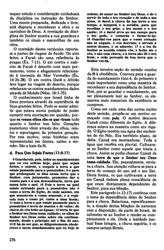 requer estudo e consideração cuidadosos
da disciplina ou instrução do Senhor.
Uma mente preparada, dedicada e livre,
está disposta a reconhecer a obra e os
caminhos de Deus. A revelação da disci­
plina do Senhor mostra a sua grandeza e
também os sinais e maravilhas de sua
obra.
O conteúdo destes versículos reporta-
se a partes da viagem do êxodo. Os atos
feitos a Faraó são uma referência às
pragas (Êx. 7-11). O ato contra o exér­
cito de Faraó é descrito com mais por­
menores, como o afogamento relaciona­
do à travessia do Mar Vermelho (Êx.
14:26-28). O ato contra Datã e Abirão
teve lugar na viagem do deserto, porque
rebelaram-se contra mandamentos dados
através de Moisés(Núm. 16:1-35).
O conhecimento que Israel tinha de
Deus proviera através da experiência de
Seusgrandes feitos. Pode-se assim admi­
tir que estava numa posição de poder
cumprir esta exortação em questão, por­
queosvossosolhossãoosque viram tudo
quanto