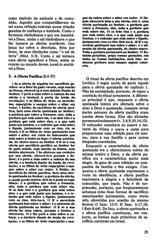 como símbolo da amizade e da comu­
nhão. Aqueles que compartilhavam do
sal numa refeição estavam numa relação
genuínade confiança e lealdade. Como o
fermento simbolizava o que era inaceitá­
vela Deus, assim o sal simbolizava o que
lhe tomava as ofertas aceitáveis. Isso
lança luz sobre a descrição, feita por
Jesus, de seus discípulos como “o sal da
terra” (Mat. 5:3). Como o sal tomava
uma oferta agradável a Deus, assim os
crentes no mundo devem tomá-lo aceitá­
velaDeus.
3. AOfertaPacífica(3:1-17)
1 Se a oferta de alguém for sacrifício pa­
cífico: se a fizerde gado vacum, seja macho
oufêmea, oferecê-la-á sem defeito diante do
Senhor; 2 porá a mão sobre a cabeça da sua
oferta e a imolará à porta da tenda da
revelação; e os filhos de Arão, os sacerdo­
tes, espargirão o sangue sobre o altar em
redor. 3 Então, do sacrifício de oferta pací­
fica, fará uma oferta queimada ao Senhor;
a gordura que cobre a fressura, sim, toda a
gordura que está sobre ela, 4 os dois rins e a
gordura que está sobre eles, e a que está
juntoaos lombos, e o redenho que está sobre
o fígado, juntamente com os rins, ele os
tirará. 5 E os filhos de Arão queimarão isso
sobre o altar, em cima do holocausto que
está sobre a lenha no fogo; é oferta queima­
da, de cheiro suave ao Senhor. 6 E se a sua
oferta por sacrifício pacífico ao Senhor for
de gado miúdo, seja macho ou fêmea, sem
defeito oferecerá. 7 Se oferecer um cordeiro
por sua oferta, oferecê-lo-á perante o Se­
nhor; 8 e porá a mão sobre a cabeça da sua
oferta, e a imolará diante da tenda da reve­
lação; e os filhos de Arão espargirão o san­
gue sobre o altar em redor. 9 Então, do
sacrifício de oferta pacífica, fará uma ofer­
ta queimada ao Senhor; a gordurada oferta,
a cauda gorda inteira, tirá-la-á junto aoespi­
nhaço; e a gordura que cobre a fressura,
sim, toda a gordura que está sobre ela,
10 os dois rins e a gordura que está sobre
eles, e a que está junto aos lombos, e o re­
denho que está sobre o fígado, juntamente
com os rins, tirá-los-á. 11 E o sacerdote
queimará isso sobre o altar; é o alimento da
oferta queimada ao Senhor. 12 E se a sua
oferta for uma cabra, perante o Senhor a
oferecerá; 13 e lhe porá a mão sobre a ca­
beça, e a imolará diante da tenda da reve­
lação; e os filhos de Arão espargirão o san­
gue da cabra sobre o altar em redor. 14 De­
pois oferecerá dela a sua oferta, isto é, uma
oferta queimada ao Senhor; a gordura que
cobre a fressura, sim, toda a gordura que
está sobre ela, 15 os dois rins e a gordura
que está sobre eles, e a que está junto aos
lombos, e o redenho que está sobre o fígado,
juntamente com osrins, tirá-los-á. 16E o sa­
cerdote queimará isso sobre oaltar; é o ali­
mento da oferta queimada, de cheiro suave.
Todaa gordurapertencerá ao Senhor. 17Es­
tatuto perpétuo, pelas vossas gerações, em
todas as vossas habitações, será isto: ne­
nhuma gordura nem sangue algum come­
reis.
O ritual da oferta pacífica descrito em
Levítico 3 segue muito de perto aquele
para a oferta queimada do capítulo 1.
Não há necessidade, portanto, de expor o
conteúdo do ritual novamente. A diferen­
ça principal é que, enquanto a oferta
queimada inteira era ofertada sobre o
altar a Deus e queimada, somente certas
partes menores da oferta pacífica eram
usadas dessa forma. Elas são alistadas
pormenorizadamente(v. 3,4,9,10,14,15).
0 cultuador cozinhava ou assava o res­
tante da vítima e usava a came para
proporcionar uma refeição para ele mes­
mo, para a sua família e para outros
hóspedesconvidados.
Enquanto a característica da oferta
queimada era o oferecimento solene do
animal inteiro a Deus, a da oferta pa­
cífica era a característica muito mais
alegre, do gozo de uma refeição na com­
panhia da família e dos amigos. Con­
quanto a oferta queimada expressasse o
custo da obediência, a oferta pacífica
expressava a alegria e a felicidade da
comunhão, que trazia. Não é de sur­
preender, portanto, que freqüentemente
achamos estas duas formas de sacrifício
mencionadas juntamente, como tendo
sido oferecidas por ocasião do mesmo
festival (I Sam. 13:9; II Sam. 6:17,18;
1Reis8:64). Defato, a oferta queimadae
a oferta pacífica constituem, em con­
junto, as formas mais primitivas de sa­
crifíciocorrentesem Israel.
29
 