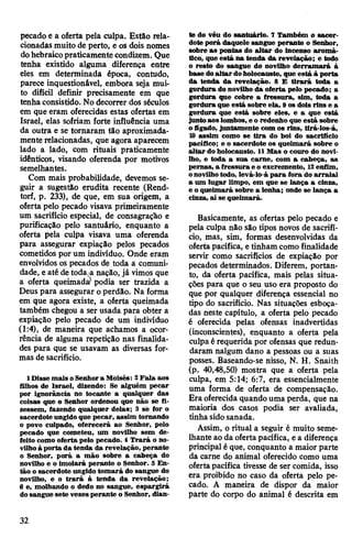 pecado e a oferta pela culpa. Estão rela­
cionadas muito de perto, e os dois nomes
dohebraicopraticamente condizem. Que
tenha existido alguma diferença entre
eles em determinada época, contudo,
parece inquestionável, embora seja mui­
to difícil definir precisamente em que
tenhaconsistido. No decorrer dos séculos
em que eram oferecidas estas ofertas em
Israel, elas sofriam forte influência uma
da outra e se tornaram tão aproximada­
mente relacionadas, que agora aparecem
lado a lado, com rituais praticamente
idênticos, visando oferenda por motivos
semelhantes.
Com mais probabilidade, devemos se­
guir a sugestão erudita recente (Rend-
torf, p. 233), de que, em sua origem, a
oferta pelo pecado visava primeiramente
um sacrifício especial, de consagração e
purificação pelo santuário, enquanto a
oferta pela culpa visava uma oferenda
para assegurar expiação pelos pecados
cometidos por um indivíduo. Onde eram
envolvidos os pecados de toda a comuni­
dade, e até detoda,a nação, já vimos que
a oferta queimada? podia ser trazida a
Deus para assegurar o perdão. Na forma
em que agora existe, a oferta queimada
também chegou a ser usada para obter a
expiação pelo pecado de um indivíduo
(1:4), de maneira que achamos a ocor­
rência de alguma repetição nas finalida­
des para que se usavam as diversas for­
mas de sacrifício.
1 Disse mais oSenhora Moisés: 2Fala aos
filhos de Israel, dizendo: Se alguém pecar
por ignorância no tocante a qualquer das
coisas que o Senhor ordenou que não se fi­
zessem, fazendo qualquer delas; 3 sé for o
sacerdote ungido que pecar, assim tornando
o povo culpado, oferecerá ao Senhor, pelo
pecado que cometeu, um novilho sem de­
feito como oferta pelo pecado. 4 Trará o no­
vilhoà porta da tenda da revelação, perante
o Senhor, porá a mão sobre a cabeça do
novilho e o imolará perante o Senhor. 5 En­
tão o sacerdote ungido tomará do sangue do
novilho, e o trará à tenda da revelação;
6 e, molhando o dedo no sangue, espargirá
dosangue sete vezesperante o Senhor, dian­
te do véu do santuário. 7 Também o sacer­
dote porá daquele sangue perante o Senhor,
sobre as pontas do altar do incenso aromá­
tico, que está na tenda da revelação; e todo
o resto do sangue do novilho derramará à
base doaltar doholocausto, que está à porta
da tenda da revelação. 8 E tirará toda a
gordura do novilho da oferta pelo pecado; a
gordura que cobre a fressura, sim, toda a
gordura que está sobre ela, 9 os dois rins e a
gordura que está sobre eles, e a que está
juntoaos lombos, e o redenho que está sobre
ofígado, juntamente com os rins, tirá-los-á,
10 assim como se tira do boi do sacrifício
pacífico; e o sacerdote os queimará sobre o
altar do holocausto. 11Mas o couro do novi­
lho, e toda a sua carne, com a cabeça, as
pernas, a fressura e o excremento, 12enfim,
onovilhotodo, levá-lo-á para fora do arraial
a um lugar limpo, em que se lança a cinza,
e o queimará sobre a lenha; onde se lança a
cinza, aí se queimará.
Basicamente, as ofertas pelo pecado e
pela culpa não são tipos novos de sacrifí­
cio, mas, sim, formas desenvolvidas da
ofertapacífica, etinham como finalidade
servir como sacrifícios de expiação por
pecados determinados. Diferem, portan­
to, da oferta pacífica, mais pelas situa­
ções para que o seu uso era proposto do
que por qualquer diferença essencial no
tipo do sacrifício. Nas situações esboça­
das neste capítulo, a oferta pelo pecado
é oferecida pelas ofensas inadvertidas
(inconscientes), enquanto a oferta pela
culpa érequerida por ofensas que redun­
daram nalgum dano a pessoas ou a suas
posses. Baseando-se nisso, N. H. Snaith
(p. 40,48,50) mostra que a oferta pela
culpa, em 5:14; 6:7, era essencialmente
uma forma de oferta de compensação.
Era oferecida quando uma perda, que na
maioria dos casos podia ser avaliada,
tinha sido sanada.
Assim, o ritual a seguir é muito seme­
lhante ao da ofertapacífica, ea diferença
principal é que, conquanto a maior parte
da carne do animal oferecido como uma
ofertapacífica tivesse de ser comida, isso
era proibido no caso da oferta pelo pe­
cado. A maneira de dispor da maior
parte do corpo do animal é descrita em
32
 