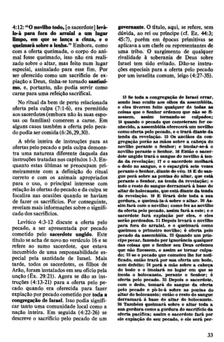 4:12: “Onovilhotodo, [o sacerdote] levá-
lo-á para fora do arraial a um lugar
limpo, em que se lança a cinza, e o
queimarásobrealenha.” Embora, como
com a oferta queimada, o corpo do ani­
mal fosse queimado, isso não erâ reali­
zado sobre o altar, mas feito num lugar
especial, assinalado para esse fim. Por
ser oferecido como um sacrifício de ex­
piação a Deus, tinha-se tornado santíssi­
mo, e, portanto, não podia servir como
carne para uma refeiçãosacrifical.
No ritual da bem de perto relacionada
oferta pela culpa (7:1-6), era permitido
aossacerdotes(embora não às suas espo­
sas ou famílias) comerem a carne. Em
alguns casos também a oferta pelo peca­
dopodia sercomida(6:26,29,30).
A série inteira de instruções para as
ofertas pelopecado e pela culpa demons­
tra uma natureza diferente daquela das
instruções tratadas noscapítulos 1-3. En­
quanto estas últimas se preocupam pri­
meiramente com a definição do ritual
correto e com os animais apropriados
para o uso, o principal interesse com
relação às ofertas dopecado e da culpa se
focaliza nas ocasiões quando se haviam
de fazer os sacrifícios. Por conseguinte,
revelam mais informações sobre o signifi­
cado dossacrifícios.
Levítico 4:3-12 discute a oferta pelo
pecado, a ser apresentada por pecado
cometido pelo sacerdote ungido. Este
título seacha de novono versículo 16 e se
refere ao sumo sacerdote, que estava
incumbido de uma responsabilidade es­
pecial pela santidade de Israel. Mais
tarde, todos os sacerdotes, os filhos de
Arão, foram instalados em seu ofíciopela
unção (Êx. 29:21). Agora se dão as ins­
truções (4:13-21) para a oferta pelo pe­
cado quando era oferecida para fazer
expiação por pecado cometido por toda a
congregação de Israel. Isso podia signifi­
car tanto uma comunidade local como a
nação inteira. Em seguida (4:22-26) se
descreve o sacrifício pelo pecado de um
governante. Otítulo, aqui, se refere, sem
dúvida, ao rei ou príncipe (cf. Ez. 44:3;
45:7), porém em épocas primitivas se
aplicavaa um chefe ou representantes de
uma tribo. O surgimento de qualquer
rivalidade à soberania de Deus sobre
Israel tem sido evitado. Dão-se instru­
ções especiais para a oferta pelo pecado
por um israelita comum, leigo (4:27-35).
13 Se toda a congregação de Israel errar,
sendo isso oculto aos olhos da assembléia,
e eles tiverem feito qualquer de todas as
coisas que o Senhor ordenou que não se fi­
zessem, assim tornando-se culpados;
14 quando o pecado que cometeram for co­
nhecido, a assembléia oferecerá um novilho
comooferta pelo pecado, e o trará diante da
tenda da revelação. 15 Os anciãos da con­
gregação porão as mãos sobre a cabeça do
novilho perante o Senhor; e imolar-se-á o
novilho perante o Senhor. 16 Então o sacer­
dote ungido trará o sangue do novilho à ten­
da da revelação; 17 e o sacerdote molhará
o dedo no sangue, e o espargirá sete vezes
perante o Senhor, diante dovéu. 18E do san­
gue porá sobre as pontas do altar, que está
perante o Senhor, na tenda da revelação; e
todo o resto do sangue derramará à base do
altar doholocausto, que está diante da tenda
da revelação. 19 E tirará dele toda a sua
gordura, e queimá-la-á sobre o altar. 20 As­
sim fará com o novilho; como fez ao novilho
da oferta pelo pecado, assim fará a este; e o
sacerdote fará expiação por eles, e eles
serão perdoados. 21Depois levará o novilho
para fora do arraial, e o queimará como
queimou o primeiro novilho; é oferta pelo
pecado da assembléia. 22 Quando um prín­
cipepecar, fazendo por ignorância qualquer
das coisas que o Senhor seu Deus ordenou
que não fizessem, e assim se tornar culpa­
do; 23se o pecado que cometeu lhe for noti­
ficado, então trará por sua oferta um bode,
sem defeito; 24 porá a mão sobre a cabeça
do bode e o imolará no lugar em que se
imola o holocausto, perante o Senhor; é
oferta pelo pecado. 25 Depois o sacerdote,
com o dedo, tomará do sangue da oferta
pelo pecado e po-lo-á sobre as pontas do
altar do holocausto; então o resto do sangue
derramará à base do altar do holocausto.
26 Também queimará sobre o altar toda a
sua gordura comoa gordura do sacrifício da
oferta pacífica; assim o sacerdote fará por
ele expiação do seu pecado, e ele será per-
33
 
