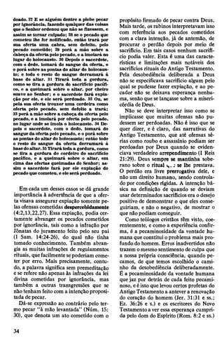 doado. 27 E se alguém dentre a plebe pecar
por ignorância, fazendo qualquer das coisas
que o Senhor ordenou que não se fizessem, e
assim se tornar culpado; 28se o pecado que
cometeu lhe for notificado, então trará por
sua oferta uma cabra, sem defeito, pelo
cado cometido; 29 porá a mão sobre a
beça da oferta pelo pecado,e a imolará no
lugar do holocausto. 30 Depois o sacerdote,
com o dedo, tomará do sangue da oferta, e
o porá sobre as pontas do altar do holocaus­
to; e todo o resto do sangue derramará à
base do altar. 31 Tirará toda a gordura,
como se tira a gordura do sacrifício pacífi­
co, e a queimará sobre o altar, por cheiro
suave ao Senhor; e o sacerdote fará expia­
ção por ele, e ele será perdoado. 32 Ou, se
pela sua oferta trouxer uma cordeira como
oferta pelo pecado, sem defeito a trará;
33porá a mão sobre a cabeça da oferta pelo
pecado, e a imolará por oferta pelo pecado,
no lugar onde se imola o holocausto. 34 De­
pois o sacerdote, com o dedo, tomará do
sangue da oferta pelo pecado, e o porá sobre
as pontas do altar do holocausto; então todo
o resto do sangue da oferta derramará à
basedoaltar. 35Tirará toda a gordura, como
se tira a gordura do cordeiro do sacrifício
pacífico, e a queimará sobre o altar, em
cima das ofertas queimadas do Senhor; as­
sim o sacerdote fará por ele expiação do
pecado que cometeu, e ele será perdoado.
Em cada um desses casos se dá grande
importância à advertência de que a ofer­
ta visava assegurar expiação somente pe­
las ofensas cometidas despercebidamente
(4:2,13,22,27). Essa expiação, podia cer­
tamente abranger os pecados cometidos
por ignorância, tais como a infração por
Jônatas do juramento feito pelo seu pai
(I Sam. 14:24-26), do qual não tinha
tomado conhecimento. Também abran­
gia as muitas infrações de regulamentos
rituais, quefacilmentesepoderiam come­
ter por erro. Mais precisamente, contu­
do, a palavra significa sem premeditação
e se refere não apenas às infrações da lei
divina cometidas por ignorância, mas
também a outras transgressões que se
não tenham feito com a intençãoproposi­
tada depecar.
Dá-se expressão ao contrário pelo ter­
mo pecar “à mão levantada” (Núm. 15:
30), que denota um ato cometido com o
propósito firmado de pecar contra Deus.
Mais tarde, osrabinos interpretavam isso
com referência aos pecados cometidos
com a clara intenção, já de antemão, de
procurar o perdão depois por meio de
sacrifício. Em tais casos nenhum sacrifí­
cio podia valer. Esta é uma das caracte­
rísticas e limitações mais notáveis dos
sacrifícios rituais do Antigo Testamento.
Pela desobediência deliberada a Deus
não se especificava sacrifício algum pelo
qual se pudesse fazer expiação, e ao pe­
cador não se deixava esperança nenhu­
ma, senão que selançasse sobre a miseri­
córdia deDeus.
Não se deve interpretar isso como se
implicasse que muitas ofensas não pu­
dessem ser perdoadas. Não é isso que se
quer dizer, e é claro, das narrativas do
Antigo Testamento, que até ofensas sé­
rias como roubo e assassínio podiam ser
perdoadas por Deus quando se eviden­
ciava verdadeiro arrependimento (I Reis
21:29). Deus sempre se mantinha sobe­
rano sobre o ritual i,..j selhe prestava.
O perdão era livre prerrogativa dele, e
não um direito humano, sendo controla­
do por condições rígidas. A intenção bá­
sica na definição de quando se deviam
usar determinados sacrifícios era odesejo
positivo de demonstrar o que eles conse­
guiriam, e não o negativo, de mostrar o
que nãopodiam conseguir.
Como teólogos cristãos têm visto, coe­
rentemente, e como a experiência confir­
ma, é a pecaminosidade da vontade hu­
mana que constitui oproblema mais pro­
fundo do homem. Erros inadvertidos não
trazem omesmosentimento deculpa que
a nossa própria consciência, quando pe­
camos, de que temos escolhido o cami­
nho da desobediência deliberadamente.
É a pecaminosidade da vontade humana
quejaz por detrás de cada feito pecami­
noso, eéisso que levou certos profetas do
AntigoTestamento a antevera renovação
do coração do homem (Jer. 31:31 e ss.;
Ez. 36:26 e s.) e os escritores do Novo
Testamento aver essa esperança cumpri­
da pelo dom do Espírito (Rom. 8:2 e ss.)
34
 