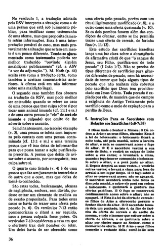 No versículo 1, a tradução adotada
pela RSV interpreta a situação comoa de
uma pessoa que está sob juramento pú­
blico, para testificar como testemunha
deumaofensa, mas quepropositadamen­
te retém informações. Essa é uma inter­
pretação possível do caso, mas mais pro­
vavelmenteasituação quesetemem men­
te é um pouco diferente. Tendo-se jura­
mentado como testemunha poderia ser
melhor traduzido “ouvindo alguém
amaldiçoar publicamente” (cf. a ASV
“a voz da adjuraçâo.”). M. Noth (p. 44)
aceita essa como a tradução certa, como
também a aceitam comentaristas ante­
riores. A ofensa está em não informar
sobreuma maldição ilegal.
O segundo caso também fica obscuro
na tradução da RSV, mas pode melhor
ser entendido quando se refere ao caso
deuma pessoa que traz culpasobre sipor
tocar num animal imundo (cf. 11:1 ess.)
edeuma outra pessoa(o “ele” de seráele
imundo e culpado) que omite de lhe
advertir sobre oassunto.
Semelhantemente, no terceiro exemplo
(v. 3), uma pessoa se infeta com impure­
za pelo contato com uma pessoa conta­
minada (cf. 13:1 e ss.) e uma terceira
pessoa que vê isso deixa de informar-lhe
para que possa tomar a ação purificado­
ra prescrita. A pessoa que deixa de avi­
sar sobre oassunto, por conseguinte, traz
culpa sobre si.
O quarto caso listado (v. 4) é de uma
pessoa que fazumjuramento temerário e
de outra que o ouve, mas que deixa de
tomá-lo conhecido.
São estas todas, basicamente, ofensas
de negligência, embora, sem dúvida, pu­
desse entrar um elemento de malícia ou
de evasão propositada. Para todos estes
casos se havia de trazer uma oferta pelo
pecado (v. 6). Os versículos 7-13 então
pormenorizam o ritual a ser seguido,
caso a pessoa culpada fosse pobre. Os
versículos 7-10consideram ocasoem que
o ofertante traz dois pombos ou rolas.
Um deles havia de ser oferecido como
uma oferta pelo pecado, porém com um
ritual ligeiramente modificado (v. 8), e o
outro comouma oferta queimada (v. 10).
Se os dois pombos fossem além das con­
dições do ofensor, então se lhe permitia
trazer uma oferta de cereais, de farinha
fina(v. 11-13).
Este estudo dos sacrifícios israelitas
lança uma luz clara sobre a abrangência
da afirmativa cristã de que “o sangue de
Jesus, seu Filho, purifica-nos de todo
pecado” (I João 1:7). Não se precisa de
tipos diferentes de sacrifícios para gêne­
ros diferentes depecado, nem há necessi­
dade de temer que haja alguns tipos de
pecado que não tenham sido cobertos
pelo sacrifício que Deus tem providen­
ciado emJesus Cristo. Todopecado é ex­
piadoporele, de maneira queele cumpre
a exigência do Antigo Testamento pelo
sacrifíciocomoomeiode expiaçãopara o
perdão deDeus.
5. Instruções Para os Sacerdotes com
RelaçãoaosSacrifícios(6:8-7:38)
8 Disse mais o Senhor a Moisés: 9 Dá or­
dem a Arão e as seus filhos, dizendo: Esta é
a lei do holocausto: o holocausto ficará a
noite toda, até pela manhã, sobre a lareira
do altar, e nela se conservará aceso o fogo
do altar. 10 E o sacerdote vestirá a sua
veste de linho, e vestirá as calças de linho
sobre a sua carne; e levantará a cinza,
quando ofogohouver consumido oholocaus­
to sobre o altar, e a porá junto ao altar.
11 Depois despirá as suas vestes, e vestirás
outras vestes; e levará a cinza para fora do
arraial a um lugar limpo. 12 O fogo sobre o
altar se conservará aceso; não se apagará.
O sacerdote acenderá lenha nele todos os
dias pela manhã, e sobre ele porá em ordem
o holocausto, e queimará a gordura das
ofertas pacíficas. 13 O fogo se conservará
continuamente aceso sobre o altar; não se
apagará. 14Esta é a leida oferta de cereais:
os filhos de Arão a oferecerão perante o
Senhordiante doaltar. 15O sacerdote toma­
rá dela um punhado, isto é, da flor de fari­
nha da oferta de cereais e do azeite da
mesma, e todo oincenso que estiver sobre a
oferta de cereais, e os queimará sobre o
altar por cheiro suave ao Senhor, como o
memorial da oferta. 16 E Arão e seus filhos
comerão o restante dela; comê-lo-ão sem
36
 