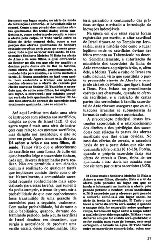 fermento em lugar santo; no átrio da tenda
da revelação ocomerão. 17Levedado não se
cozerá. Gomo a sua porção das minhas ofer­
tas queimadas lho tenho dado; coisa san­
tíssima é, comoa oferta pelo pecado, e como
a oferta pela culpa. 18 Todo varão entre os
filhos de Arão comerá dela, como a sua
porção das ofertas queimadas do Senhor;
estatuto perpétuo será para as vossas gera­
ções; tudo o que as tocar será santo. 19Dis­
se mais oSenhora Moisés: 20Esta é a oferta
de Arão e de seus filhos, a qual oferecerão
ao Senhor no dia em que ele for ungido: a
décima parte duma efa de flor de farinha,
como oferta de cereais, perpetuamente, a
metade delapela manhã, e a outra metade à
tarde. 21 Numa assadeira se fará com azei­
te; bem embebida a trarás; em pedaços
cozidos oferecerás a oferta de cereais por
cheiro suave ao Senhor. 22Também o sacer­
dote que, de entre seus filhos, for ungido em
seu lugar, a oferecerá; por estatuto perpé­
tuo será ela toda queimada ao Senhor. 23As­
sim toda oferta de cereais do sacerdote será
totalmente queimada; não se comerá.
Até aqui Levítico tem dado uma série
deinstruções com relação aos sacrifícios,
dirigida ao povo de Israel (1:2). O que
agora segue é mais uma série de instru­
ções com relação aos mesmos sacrifícios,
mas dirigida aos sacerdotes, e não ao
povoem geral. Agora temos esta diretriz:
Dá ordem a Arão e aos seus filhos, di­
zendo. Temos visto que o oferecimento
do sacrifício era uma forma de culto em
que oisraelitaleigoeosacerdote tinham,
cadaum, deveres determinadospara rea­
lizar. Não era permitida a um cidadão
comum a realização de qualquer tarefa
que implicasse contato direto com o al­
tar. Naturalmente, a comunidade sacer­
dotal requeria conhecimento mais espe­
cializadopara essas tarefas, que somente
elapodia cumprir, e temos de presumir a
probabilidade de que esse conhecimento
fosse transmitido de uma geração de
sacerdotes para a seguinte, oralmente.
Com maior probabilidade, foi durante o
exílio babilónico, quando, durante de­
terminado período, todo ocultosacrifical
de Israel desabou em desordem, que
surgiu a necessidade de produzir uma
versão escrita desse conhecimento. Isto
teria garantido a continuação das prá­
ticas antigas e evitado a introdução de
inovaçõesindesejáveis.
Na época em que essas regras foram
registradas por escrito, o altar sacrifical
de Israel situava-se no Templo em Jeru­
salém, mas a história dele como o lugar
legítimo onde os sacrifícios deviam ser
feitos remonta ao Tabernáculo no deser­
to. Semelhantemente, a autorização do
ministério dos sacerdotes da linha de
Arãoremontava ao próprioArão, e, além
dele, a Moisés. Todo oculto de Israel era
culto pactuai, visto que constituía o pac­
to prometido através de Abraão e cum­
prido através deMoisés, que ligava Israel
a Deus. Esta ênfase no procedimento
correto a ser observado, quando se ofere­
cia sacrifícios, e a restrição de certas
partes das cerimônias à família sacerdo­
tal deArãovisavam assegurar que os cul-
tuadores israelitas se submetessem às
formas deculto aceitas eautorizadas.
A preocupação principal destas ins­
truções sacerdotais é o estabelecimento
dos direitos e dos privilégios dos sacer­
dotes com relação às partes das ofertas
sacrificais que lhes eram devidas. No
caso das ofertas de cereais, o sacerdote
havia de ter a parte delas que não era
queimada sobre oaltar(6:16-18). Porém,
quando o próprio sacerdote fazia sua
oferta de cereais a Deus, tinha de ser
queimada e não devia ser comida nem
por ele nem por outros sacerdotes (6:23).
24 Disse mais oSenhora Moisés: 25Fala a
Arão e a seus filhos, dizendo: Esta é a lei da
oferta pelo pecado: no lugar em que se
imola o holocausto se imolará a oferta pelo
pecado perante o Senhor; coisa santíssima
é. 26O sacerdote que a oferecer pelo pecado
a comerá; comê-la-á em lugar santo, no
átrio da tenda da revelação. 27 Tudo o que
tocar a carne da oferta será santo; e quando
o sangue dela for espargido sobre qualquer
roupa, lavarás em lugar santo a roupa sobre
a qualele tiver sidoespargido. 28Mas ovaso
debarro em quefor cozida será quebrado; e
se for cozida num vaso de bronze, este será
esfregado, e lavado na água. 29 Todo varão
entre os sacerdotes comerá dela; coisa san­
37
 