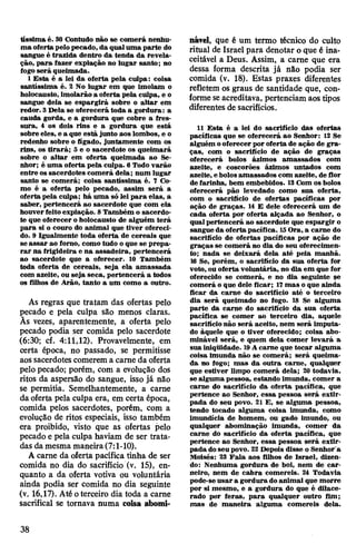 tíssima é. 30 Contudo não se comerá nenhu­
ma ofertapelopecado, da qualuma parte do
sangue é trazida dentro da tenda da revela­
ção, para fazer expiação no lugar santo; no
fogo será queimada.
1 Esta é a lei da oferta pela culpa: coisa
santíssima é. 2 No lugar em que imolam o
holocausto, imolarão a oferta pela culpa, e o
sangue dela se espargirá sobre o altar em
redor. 3Dela se oferecerá toda a gordura: a
cauda gorda, e a gordura que cobre a fres-
sura, 4 os dois rins e a gordura que está
sobre eles, e a que está junto aos lombos, e o
redenho sobre o fígado, juntamente com os
rins, os tirará; 3 e o sacerdote os queimará
sobre o altar em oferta queimada ao Se­
nhor; é uma oferta pela culpa. 6 Todo varão
entre os sacerdotes comerá dela; num lugar
santo se comerá; coisa santíssima é. 7 Co­
mo é a oferta pelo pecado, assim será a
ofertapela culpa; há uma só lei para elas, a
saber, pertencerá ao sacerdote que com ela
houverfeito expiação. 8Também o sacerdo­
te que oferecer oholocausto de alguém terá
para si o couro do animal que tiver ofereci­
do. 9 Igualmente toda oferta de cereais que
se assar ao forno, como tudo o que se prepa­
rar na frigideira e na assadeira, pertencerá
ao sacerdote que a oferecer. 10 Também
toda oferta de cereais, seja ela amassada
com azeite, ou seja seca, pertencerá a todos
os filhos de Arão, tanto a um como a outro.
As regras que tratam das ofertas pelo
pecado e pela culpa são menos claras.
Às vezes, aparentemente, a oferta pelo
pecado podia ser comida pelo sacerdote
(6:30; cf. 4:11,12). Provavelmente, em
certa época, no passado, se permitisse
aos sacerdotes comerem a carne da oferta
pelo pecado; porém, com a evolução dos
ritos da aspersão do sangue, isso já não
se permitia. Semelhantemente, a carne
da oferta pela culpa era, em certa época,
comida pelos sacerdotes, porém, com a
evolução de ritos especiais, isso também
era proibido, visto que as ofertas pelo
pecado e pela culpa haviam de ser trata­
das da mesma maneira(7:1-10).
A carne da oferta pacífica tinha de ser
comida no dia do sacrifício (v. 15), en­
quanto a da oferta votiva ou voluntária
ainda podia ser comida no dia seguinte
(v. 16,17). Até oterceiro dia toda a carne
sacrifical se tornava numa coisa abomi­
nável, que é um termo técnico do culto
ritual de Israel para denotar o que é ina­
ceitável a Deus. Assim, a carne que era
dessa forma descrita já não podia ser
comida (v. 18). Estas praxes diferentes
refletem os graus de santidade que, con­
forme seacreditava, pertenciam aos tipos
diferentes de sacrifícios.
11 Esta é a lei do sacrifício das ofertas
pacíficas que se oferecerá ao Senhor: 12 Se
alguém ooferecer por oferta de ação de gra­
ças, com o sacrifício de ação de graças
oferecerá bolos ázimos amassados com
azeite, e coscorões ázimos untados com
azeite, ebolosamassados com azeite, deflor
defarinha, bem embebidos. 13Com os bolos
oferecerá pão levedado como sua oferta,
com o sacrifício de ofertas pacíficas por
ação de graças. 14 E dele oferecerá um de
cada oferta por oferta alçada ao Senhor, o
qualpertencerá ao sacerdote que espargir o
sangue da oferta pacífica. 15Ora, a carne do
sacrifício de ofertas pacíficas por ação de
graças se comerá no dia do seu oferecimen­
to; nada se deixará dela até pela manhã.
16 Se, porém, o sacrifício da sua oferta for
voto, ou oferta voluntária, no dia em que for
oferecido se comerá, e no dia seguinte se
comerá o que dele ficar; 17mas oque ainda
ficar da carne do sacrifício até o terceiro
dia será queimado no fogo. 18 Se alguma
parte da carne do sacrifício da sua oferta
pacífica se comer ao terceiro dia, aquele
sacrifício não será aceito, nem será imputa­
do àquele que o tiver oferecido; coisa abo­
minável será, e quem dela comer levará a
sua iniqüidade. 19Acarne que tocar alguma
coisa imunda não se comerá; será queima­
da no fogo; mas da outra carne, qualquer
que estiver limpo comerá dela; 20 todavia,
se alguma pessoa, estando imunda, comer a
carne do sacrifício da oferta pacífica, que
pertence ao Senhor, essa pessoa será extir­
pada do seu povo. 21 E, se alguma pessoa,
tendo tocado alguma coisa imunda, como
imundícia de homem, ou gado imundo, ou
qualquer abominação imunda, comer da
carne do sacrifício da oferta pacífica, que
pertence ao Senhor, essa pessoa será extir­
pada doseupovo. 22 Depois disse o Senhor'a
Moisés: 23 Fala aos filhos de Israel, dizen­
do: Nenhuma gordura de boi, nem de car­
neiro, nem de cabra comereis. 24 Todavia
pode-seusar a gordura doanimal que morre
por si mesmo, e a gordura do que é dilace­
rado por feras, para qualquer outro fim;
mas de maneira alguma comereis dela.
38
 