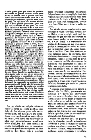 25 Pois quem quer que comer da gordura
do animal, do qual se oferecer oferta quei­
mada ao Senhor, sim, a pessoa que dela
comer será extirpada do seu povo. 26 E ne­
nhum sangue comereis, quer de aves, quer
de gado, em qualquer das vossas habita­
ções. 27 Toda pessoa que comer algum san­
gue será extirpada de seu povo. 28 Disse
mais o Senhor a Moisés: 29 Fala aos filhos
de Israel, dizendo: Quem oferecer sacrifício
de ofertapacífica ao Senhor trará ao Senhor
a respectiva oblação da sua oferta pacífica
30 Com as próprias mãos trará as ofertas
queimadas do Senhor; o peito com a gordu­
ra trará, para movê-lo por oferta de movi­
mento perante o Senhor. 31 E o sacerdote
queimará a gordura sobre o altar, mas o
peito pertencerá a Arão e a seus filhos.
32 E dos sacrifícios das vossas ofertas pací­
ficas, dareis a coxa direita ao sacerdote
por oferta alçada. 33Aquele dentre os filhos
de Arão que oferecer o sangue da oferta
pacífica, e a gordura, esse terá a coxa direi­
ta por sua porção; 34porque o peito movido
e a coxa alçada tenho tomado dos filhos de
Israel, dos sacrifícios das suas ofertas pa­
cíficas, e os tenho dado a Arão, o sacerdote,
e a seus filhos, como sua porção, para sem­
pre, da parte dos filhos de Israel. 35Esta é a
porção sagrada de Arão e a porção sagrada
de seus filhos, das ofertas queimadas do Se­
nhor, desde o dia em que ele os apresentou
para administrar o sacerdócio ao Senhor;
36 a qual o Senhor, no dia em que os ungiu,
ordenou que se lhesdesse da parte dos filhos
de Israel; é a sua porção para sempre, pelas
suas gerações. 37 Esta, é a lei do holocausto,
da oferta de cereais, da oferta pelo pecado,
da oferta pela culpa, da oferta das consa­
grações, e do sacrifício das ofertas pacífi­
cas; 38a qual oSenhor entregou a Moisés no
monte Sinai, nodia em que este estava orde­
nando aos filhos de Israel que oferecessem
as suas ofertas ao Senhor, no deserto do Si­
nai.
Era permitido ao próprio cultuador
comer a carne da oferta pacífica, mas
tinha de dar alguma parte dela ao sa­
cerdote (7:30-35). Essa parte era especi­
ficadacomo sendo opeitoea coxa direita
do animal, bem como um bolo dentre os
pães que acompanhavam semelhante
oferta (7:13,14). Era uma questão de
grande importância que os sacerdotes
soubessem precisamente quanto de cada
oferta se lhes devia, pois a incerteza
podia provocar discussões desonrosas.
Foiprecisamenteuma negligência de tais
regulamentos que constituiu o mau com­
portamento de Hofni e Finéias (I Sam.
2:12-17), que, por conseguinte, trouxe­
ram descrédito sobre todo o culto de
Israel.
Por detrás desses regulamentos con­
cernentes à renda sacerdotal advinda dos
sacrifícios jaz o princípio espiritual im­
portante de que aqueles que servem ao
altar devem ganhar o seu sustento dele
(cf. I Cor. 9:13). Ao estabelecer um
ministério de sacerdotes que eram consa­
grados a desempenhar todas as tarefas
que os israelitas leigos não eram permi­
tidos a realizar, Deus lhes ordenou os
seus próprios meios de sustento. Eles
advinham das oferendas consagradas dos
israelitas. Porque os cidadãos de Israel
eram, em certa medida, dependentes do
ministério dos sacerdotes da linha de
Arão, era espiritualmente certo que o
povo contribuísse com as suas dádivas
para o sustento de tais sacerdotes. Ou-
trossim, semelhante oferecimento não se
deixava ao capricho do cultuador indivi­
dual, como talvez em determinada época
tenha sido a praxe, mas era devidamente
definido, de forma quenenhuma parte se
sentisse defraudada.
À medida que passamos em revista o
Manual do Sacrifício, preservado nos
capítulos 1-7, talvez nos impressione
que, em meio a detalhes tão preciosos
sobre o que se devia fazer, pouquíssimo
se diz sobre o raciocínio que jazia por
detrás de semelhantes ofertas ou sobre a
atitude espiritual correta que devia
acompanhá-las. Esse silêncio surge da
natureza das instruções, que procuram
definir a prática, antes do que reafirmar
a teoriabásica dos sacrifícios.
Temos de lembrar que, no próprio
culto de adoração, quando se traziam os
sacrifícios a Deus, o cultuador também
cantava um salmo, como um “sacrifício
de louvor” a Deus. Freqüentemente, se­
melhante salmo explicaria o propósito
39
 