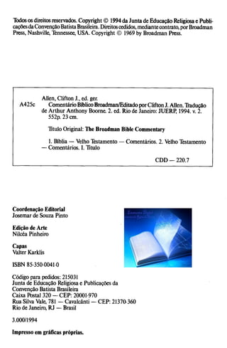 Todososdireitosreservados. Copyright © 1994da Juntade Educação Religiosae Publi­
caçõesdaConvençãoBatistaBrasileira.Direitoscedidos,mediantecontrato,porBroadman
Press, Nashville, Tennessee, USA. Copyright © 1969by Broadman Press.
Allen, Clifton J., ed. ger.
A425c ComentárioBíblicoBroadman/EditadoporCliftonJ.Alien.Tradução
de Arthur Anthony Boorne. 2. ed. Rio de Janeiro: JUERP, 1994. v. 2.
552p. 23 cm.
TituloOriginal: The Broadman Bible Commentary
1. Bíblia — Velho Testamento —Comentários. 2. Velho Testamento
—Comentários. I. Titulo
CDD — 220.7
Coordenação Editorial
Josemar de Souza Pinto
Edição de Arte
Nilcéa Pinheiro
Capas
Valter Karklis
ISBN 85-350-0041-0
Código para pedidos: 215031
Junta de Educação Religiosae Publicações da
Convenção Batista Brasileira
Caixa Postal 320 —CEP: 20001-970
Rua SilvaVale, 781 —Cavalcânti —CEP: 21370-360
Rio de Janeiro, RJ —Brasil
3.000/1994
Impresso em gráficas próprias.
 