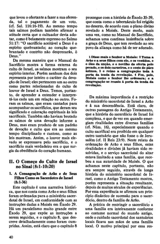 quelevou oofertante a fazera suaoferen­
da, tal o pagamento de um voto.
(cf. Sal. 116:16-19). Ao mesmo tempo
tais salmos podiam também afirmar a
atitude certa que o cultuador devia ado­
tar, comoébelamente expressono Salmo
51:17: “O sacrifício aceitável a Deus é o
espírito quebrantado; ao coração que­
brantado e contrito não desprezarás, ó
Deus.”
Da mesma maneira que o Manual do
Sacrifício mostra a forma externa do
culto de Israel, os salmos mostram o seu
espírito interior. Porém nenhum dos dois
representa por inteiro o caráter da devo­
ção deIsrael; elespertencem um ao outro
como partes relacionadas do culto de
louvor de Israel a Deus. Temos, portan­
to, de aprender a entender e interpre­
tá-los cada um em relação ao outro. Fo­
ram os salmos, que eram cantados para
acompanharossacrifícios, que deram seu
significado e coloração espirituais às leis
sacrificais. Também não haviam brotado
os salmos de uma devoção informe a
Deus, mas eram produto de um padrão
de devoção e culto que era ao mesmo
tempo disciplinado e custoso, como as
leis mostram. Assim, o louvor mais ele­
vado se expressava pelo sacrifício, e o
sacrifício mais verdadeiro era o que sur­
gia da obediência do coraçãohumano.
II. O Começo do Culto de Israel
no Sinai(8:1-10:20)
1. A Consagração de Arão e de Seus
Filhos ComoosSacerdotesdeIsrael
(8:1-36)
Este capítulo é uma narrativa históri­
ca, quenos conta comoArão eseus filhos
foram ordenados para o ministério sacer­
dotal de Israel, em conformidade com as
instruções dadas a Moisés em Êxodo 29.
Há um paralelismo muito grande entre
Êxodo 29, que expõe as instruções a
serem seguidas, e o capítulo 8, que des­
creve detalhadamente como foram cum­
pridas. Assim, está claro que o capítulo 8
prossegue com a história de Êxodo35-39,
queconta como o tabernáculo foi erigido
no deserto, de acordo com oplano divino
revelado a Moisés. Deste modo, mais
uma vez, como no Manual do Sacrifício,
achamos uma continua insistência sobre
a graça de Deus, que tem revelado ao seu
povo da aliança como há de ser adorado.
1 Disse mais o Senhora Moisés: 2Toma a
Arão e a seus filhos com ele, e os vestidos, e
o óleo da unção, e o novilho da oferta pelo
pecado, e os dois carneiros, e o cesto de pães
ázimos, 3 e reúne a congregação toda à
porta da tenda da revelação. 4 Fez, pois,
Moisés como o Senhor lhe ordenara; e a
congregação se reuniu à porta da tenda da
revelação.
Da máxima importância é a restrição
do ministério sacerdotal de Israel a Arão
e à sua descendência. Está claro, de
outras passagens do Antigo Testamento,
que a história do sacerdócio de Israel foi
complexa, e que devezem quando emer­
giam rivalidades entre diversas famílias
(cf. Núm. 16), especialmente quando o
culto sacrifical era proibido em qualquer
outro santuário que não fosse o de Jeru­
salém (cf. II Reis 23:9). Neste relato da
ordenação de Arão e seus filhos, estas
rivalidades e divisões já haviam sido re­
solvidas, e o serviço sacerdotal do altar
estava limitado a uma família, que rece­
beu a sua autoridade de Moisés. O que
achamos neste capítulo, portanto, não
era sempre seguido, através da longa
história do ministério sacerdotal de Is­
rael, como oAntigo Testamento mostra,
porém representa a situação resultante,
depois de muitos séculos de experiências.
Poressa experiência se afirmou um prin­
cípio dinástico de sucessão para o sacer­
dócio, dentro da família de Arão.
A prática de restringir o sacerdócio a
uma família era inteiramente conforme
ao costume normal do mundo antigo,
onde ocuidado sacerdotal dos santuários
locais ficava nas mãos de uma família
local. O motivo principal por essa res­
40
 