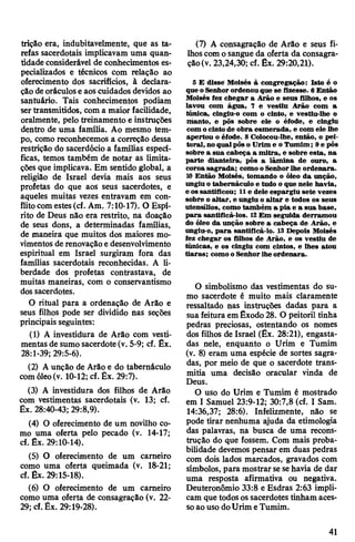 trição era, indubitavelmente, que as ta­
refas sacerdotais implicavam uma quan­
tidade considerável de conhecimentos es­
pecializados e técnicos com relação ao
oferecimento dos sacrifícios, à declara­
çãodeoráculose aos cuidados devidos ao
santuário. Tais conhecimentos podiam
sertransmitidos, com a maior facilidade,
oralmente, pelo treinamento e instruções
dentro de uma família. Ao mesmo tem­
po, como reconhecemos a correção dessa
restrição do sacerdócio a famílias especí­
ficas, temos também de notar as limita­
çõesque implicava. Em sentido global, a
religião de Israel devia mais aos seus
profetas do que aos seus sacerdotes, e
aqueles muitas vezes entravam em con­
flitocomestes(cf. Am. 7:10-17). O Espí­
rito de Deus não era restrito, na doação
de seus dons, a determinadas famílias,
de maneira que muitos dos maiores mo­
vimentos de renovaçãoedesenvolvimento
espiritual em Israel surgiram fora das
famílias sacerdotais reconhecidas. A li­
berdade dos profetas contrastava, de
muitas maneiras, com o conservantismo
dos sacerdotes.
O ritual para a ordenação de Arão e
seus filhos pode ser dividido nas seções
principais seguintes:
(1) A investidura de Arão com vesti­
mentas de sumo sacerdote (v. 5-9; cf. Êx.
28:1-39; 29:5-6).
(2) Aunção de Arão e do tabernáculo
comóleo(v. 10-12; cf. Êx. 29:7).
(3) A investidura dos filhos de Arão
com vestimentas sacerdotais (v. 13; cf.
Êx. 28:40-43; 29:8,9).
(4) O oferecimento de um novilho co­
mo uma oferta pelo pecado (v. 14-17;
cf. Êx. 29:10-14).
(5) O oferecimento de um carneiro
como uma oferta queimada (v. 18-21;
cf. Êx. 29:15-18).
(6) O oferecimento de um carneiro
como uma oferta de consagração (v. 22-
29; cf.Êx. 29:19-28).
(7) A consagração de Arão e seus fi­
lhoscom osangue da oferta da consagra­
ção(v. 23,24,30; cf. Êx. 29:20,21).
5 E disse Moisés à congregação: Isto é o
que oSenhorordenou que se fizesse. 6Então
Moisés fez chegar a Arão e seus filhos, e os
lavou com água, 7 e vestiu Arão com a
túnica, cingiu-o com o cinto, e vestiu-lhe o
manto, e pôs sobre ele o éfode, e cingiu
com ocinto de obra esmerada, e com ele lhe
apertou o éfode. 8 Colocou-lhe, então, o pei­
toral, noqualpôs o Urime o Tumim; 9epôs
sobre a sua cabeça a mitra, e sobre esta, na
parte dianteira, pôs a lâmina de ouro, a
coroa sagrada; como o Senhorlhe ordenara.
10 Então Moisés, tomando o óleo da unção,
ungiu o tabernáculo e tudo o que nele havia,
e os santificou; 11e dele espargiu sete vezes
sobre o altar, e ungiu o altar e todos os seus
utensílios, como também a pia e a sua base,
para santificá-los. 12Em seguida derramou
do óleo da unção sobre a cabeça de Arão, e
ungiu-o, para santificá-lo. 13Depois Moisés
fez chegar os filhos de Arão, e os vestiu de
túnicas, e os cingiu com cintos, e lhes atou
tiaras; comoo Senhorlhe ordenara.
O simbolismo das vestimentas do su­
mo sacerdote é muito mais claramente
ressaltado nas instruções dadas para a
suafeitura emÊxodo28. O peitoril tinha
pedras preciosas, ostentando os nomes
dos filhos de Israel (Êx. 28:21), engasta­
das nele, enquanto o Urim e Tumim
(v. 8) eram uma espécie de sortes sagra­
das, por meio de que o sacerdote trans­
mitia uma decisão oracular vinda de
Deus.
O uso do Urim e Tumim é mostrado
em I Samuel 23:9-12; 30:7,8 (cf. I Sam.
14:36,37; 28:6). Infelizmente, não se
pode tirar nenhuma ajuda da etimologia
das palavras, na busca de uma recons­
trução do que fossem. Com mais proba­
bilidade devemos pensar em duas pedras
com dois lados marcados, gravados com
símbolos, para mostrar sesehavia de dar
uma resposta afirmativa ou negativa.
Deuteronômio 33:8 e Esdras 2:63 impli­
cam que todosossacerdotes tinham aces­
soaouso doUrim eTumim.
41
 