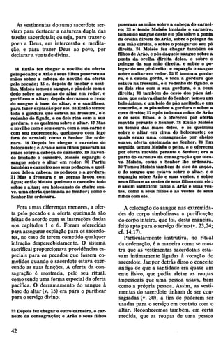 Ás vestimentas do sumo sacerdote ser­
viam para destacar a natureza dupla das
tarefas sacerdotais; ou seja, para trazer o
povo a Deus, em intercessão e medita­
ção, e para trazer Deus ao povo, por
declarara vontade divina.
14 Então fez chegar o novilho da oferta
pelopecado; e Arão e seus filhospuseram as
mãos sobre a cabeça do novilho da oferta
pelo pecado; 15 e, depois de imolar o novi­
lho,Moiséstomou osangue, e pôsdele com o
dedo sobre as pontas do altar em redor, e
purificou o altar; depois derramou o resto
do sangue à base do altar, e o santificou,
para fazer expiação por ele. 16Então tomou
toda a gordura que estava na fressura, e o
redenho do fígado, e os dois rins com a sua
gordura, e os queimou sobre o altar. 17 Mas
onovilhocom oseu couro, com a sua carne e
com seu excremento, queimou-o com fogo
fora do arraial; como o Senhor lhe orde­
nara. 18 Depois fez chegar o carneiro do
holocausto; e Arão e seus filhos puseram as
mãos sobre a cabeça do carneiro. 19Haven­
do imolado o carneiro, Moisés espargiu o
sangue sobre o altar em redor. 20 Partiu
também o carneiro nosseus pedaços, e quei­
mou dele a cabeça, os pedaços e a gordura.
21 Mas a fressura e as pernas lavou com
água; então Moisés queimou o carneiro todo
sobre o altar; era holocausto de cheiro sua­
ve, uma oferta queimada ao Senhor; como o
Senhorlhe ordenara.
Fora umas diferenças menores, a ofer­
ta pelo pecado e a oferta queimada são
feitas de acordo com as instruções dadas
nos capítulos 1 e 6. Foram oferecidas
para assegurarexpiação para os sacerdo­
tes, no caso de terem cometido qualquer
infração despercebidamente. O sistema
sacrifical proporcionava providências es­
peciais para os pecados que fossem co­
metidos quando o sacerdote estava exer­
cendo as suas funções. A oferta da con­
sagração é mostrada, pelo seu ritual,
comosendouma forma especial da oferta
pacífica. O derramamento do sangue à
base do altar (v. 15) era para o purificar
para oserviço divino.
22 Depois fez chegar o outro carneiro, o car­
neiro da consagração; e Arão e seus filhos
puseram as mãos sobre a cabeça do carnei­
ro; 23 e tendo Moisés imolado o carneiro,
tomou do sangue deste e o pôs sobre a ponta
da orelha direita de Arão, sobre opolegar da
sua mão direita, e sobre o polegar do seu pé
direito. 24 Moisés fez chegar também os
filhosde Arão, e pôs daquele sangue sobre a
ponta da orelha direita deles, e sobre o
polegar da sua mão direita, e sobre o po­
legar do seu pé direito; e espargiu o sangue
sobre oaltar em redor. 25 E tomou a gordu­
ra, e a cauda gorda, e toda a gordura que
estava na fressura, e o redenho do fígado, e
os dois rins com a sua gordura, e a coxa
direita; 26 também do cesto dos pães ázi­
mos, que estava diante do Senhor, tomouum
bolo ázimo, e um bolo de pão azeitado, e um
coscorão, e os pôs sobre a gordura e sobre a
coxa direita; 27e pôstudo nas mãos de Arão
e de seus filhos, e o ofereceu por oferta
movida perante o Senhor. 28 Então Moisés
os tomou das mãos deles, e os queimou
sobre o altar em cima do holocausto; os
quais eram uma consagração por cheiro
suave, oferta queimada ao Senhor. 29 Em
seguida tomou Moisés o peito, e o ofereceu
por oferta movida perante o Senhor; era a
parte do carneiro da consagração que toca­
va Moisés, como o Senhor lhe ordenara.
30Tomou Moisés também do óleo da unção,
e do sangue que estava sobre o altar, e o
espargiu sobre Arão e suas vestes, e sobre
seus filhose as vestes de seus filhos com ele;
e assim santificou tanto a Arão e suas ves­
tes, como a seus filhos e as vestes de seus
filhoscom ele.
A colocação do sangue nas extremida­
des do corpo simbolizava a purificação
do corpo inteiro, que foi, desta maneira,
feitoapto para o serviço divino(v. 23,24;
cf. 14:17).
Particularmente instrutiva, no ritual
da ordenação, é a maneira como se mos­
tra que as vestimentas sacerdotais esta­
vam intimamente ligadas à vocação do
sacerdote. Jazpor detrás disso o conceito
antigo de que a santidade era quase um
ente físico, que podia afetar as roupas
impessoais que uma pessoa usava, b.em
como a própria pessoa. Assim, as vesti­
mentas do sacerdote tinham de ser con­
sagradas (v. 30), a fim de poderem ser
usadas para o serviço em contato com o
altar. Reconhecemos também, em certa
medida, que as roupas de uma pessoa
42
 