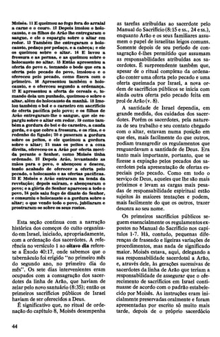 Moisés. 11£ queimou ao fogofora do arraial
a carne e o couro. 12 Depois imolou o holo­
causto, e os filhos de Arão lhe entregaram o
sangue, e ele o espargiu sobre o altar em
redor. 13 Também lhe entregaram o holo­
causto, pedaço porpedaço, e a cabeça; e ele
os queimou sobre o altar. 14 E lavou a
fressura e as pernas, e as queimou sobre o
holocausto no altar. 15 Então apresentou a
oferta do povo e, tomando o bode que era a
oferta pelo pecado do povo, imolou-o e o
ofereceu pelo pecado, como fizera com o
primeiro. 16 Apresentou também o holo­
causto, e o ofereceu segundo a ordenança.
17 E apresentou a oferta de cereais e, to­
mando dela um punhado, queimou-o sobre o
altar, além doholocausto da manhã. 18Imo­
lou também oboi e o carneiro em sacrifício
de oferta pacífica pelo povo; e os filhos de
Arão entregaram-lhe o sangue, que ele es­
pargiu sobre o altar em redor. 19como tam­
bém a gordura doboi e do carneiro, a cauda
gorda, eo que cobre a fressura, e os rins, e o
redenho do fígado; 20 e puseram a gordura
sobre os peitos, e ele queimou a gordura
sobre o altar; 21 mas os peitos e a coxa
direita, ofereceu-os a Arão por oferta movi­
da perante o Senhor, como Moisés tinha
ordenado. 22 Depois Arão, levantando as
mãos para o povo, o abençoou e desceu,
tendo acabado de oferecer a oferta pelo
pecado, o holocausto e as ofertas pacíficas.
23 E Moisés e Arão entraram na tenda da
revelação; depois saíram, e abençoaram o
povo; e a glória do Senhor apareceu a todo o
povo, 24 pois saiu fogo de diante do Senhor,
e consumiu o holocausto e a gordura sobre o
altar; o que vendo todo o povo, jubilaram e
prostraram-se sobre os seus rostos.
Esta seçâo continua com a narração
histórica dos começos do culto organiza­
doemIsrael, iniciado, apropriadamente,
com a ordenação dos sacerdotes. A refe­
rência noversículo 1ao oitavo dia refere-
se a Êxodo 40:17, onde sabemos que o
tabernáculo foi erigido “no primeiro mês
do segundo ano, no primeiro dia do
mês”. Os sete dias intervenientes eram
ocupados com a consagração dos sacer­
dotes da linha de Arão, que haviam de
zelarpelonovosantuário (8:35); então os
primeiros sacrifícios públicos de Israel
haviam de seroferecidos a Deus.
É significativo que, no ritual de orde­
nação do capítulo 8, Moisés desempenha
as tarefas atribuídas ao sacerdote pelo
Manual do Sacrifício(8:15 ess., 24ess.),
enquanto Arão e os seus familiares assu­
mem o papel de israelitas leigos comuns.
Somente depois de seu período de con­
sagração é-lhes permitido que assumam
as responsabilidades atribuídas aos sa­
cerdotes. É surpreendente também que,
apesar de o ritual complexo da ordena­
çãoconteruma oferta pelo pecado e uma
oferta queimada por Israel, a nova or­
dem de sacrifícios públicos se inicia com
ainda outra oferta pelo pecado feita em
prol deArão(v. 8).
A santidade de Israel dependia, em
grande medida, dos cuidados dos sacer­
dotes. Porém os sacerdotes, pela nature­
za de seu trabalho e seu contato chegado
com o altar, estavam numa posição em
que eles, mais facilmente do que outros,
podiam transgredir os regulamentos que
resguardavam a santidade de Deus. Era
tanto mais importante, portanto, que se
fizesse a expiação pelos pecados dos sa­
cerdotes pela apresentação de ofertas es­
peciais pelo pecado. Como em todo o
serviçode Deus, aqueles que lhe são mais
próximos e levam as cargas mais pesa­
das de responsabilidade espiritual estão
sujeitos às maiores tentações e podem,
mais facilmente do que os outros, trazer
desonra ao seunome.
Os primeiros sacrifícios públicos se­
guemessencialmenteosregulamentosex­
postos no Manual do Sacrifício nos capí­
tulos 1-7. Há, contudo, pequenas dife­
renças de fraseado e ligeiras variações de
procedimentos, mas nada de significado
maior. Moisés estava, aqui, delegando a
sua responsabilidade sacerdotal a Arão,
e, através dele, às gerações sucessivas de
sacerdotes da linha de Arão que teriam a
responsabilidade de assegurar que o ofe­
recimento de sacrifícios em Israel conti­
nuasse de acordo com opadrão estabele­
cido por Moisés. As instruções eram ini­
cialmentepreservadas oralmente e foram
apresentadas por escrito só muito mais
tarde, depois de o próprio sacerdócio
44
 