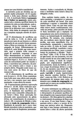 passarporuma história considerável.
A narrativa pode ser dividida nas se­
guintes seções principais: (1) O manda­
mento a Arão para oferecer sacrifícios
(v. 1-4). A motivação básica é porquanto
hojeo Senhorvos aparecerá, assim colo­
candotodo o sistema sacrifical dentro do
contexto doculto no tabernáculo, onde a
presença divina foi revelada a Israel.
Antes de se defrontar com a presença de
Deus, Arão tinha de assegurar uma ple­
na e completa expiação através do sacri­
fício.
(2) O oferecimento de sacrifícios em
prol de Arão (v. 5-14). A oferta pelo
pecadopor meio deum bezerro e a oferta
queimada de um carneiro foram apresen­
tadas a Deus na presença de toda a con­
gregação de Israel. Diferentemente do
capítulo 8, onde Moisés age como sacer­
dote, aqui o próprio Arão cumpre o
papel de sacerdote, enquanto os seus
filhos desempenham as tarefas adicio­
nais, que normalmente caberiam aos cul-
tuadores leigos (v. 8,12 e s.). Antes de o
culto da comunidade poder ser trazido a
Deus, osacerdote tem, primeiro, de pres­
tar o seu próprio culto e trazer a sua
própria oferta. Ninguém pode trazer ou­
tros mais perto de Deus do que ele
mesmoestá.
(3) O oferecimento de sacrifícios em
prol do povo(v. 15-21). Estes consistiam
num bode para uma oferta pelo pecado,
um boi e um carneiro para uma oferta
queimada, euma oferta de cereais.
(4) O aparecimento gloriosoe aprovação
divinos (v. 22-24). Estes versículos mos­
tram a aceitação divina da oferta do
povo. A finalidade dos sacrifícios era
assegurar uma comunhão adequada en­
tre Israel e Deus. Essa aprovação foi
afirmada pelo aparecimento da glória
divina, em cumprimento da promessa a
Arão(v. 24). Aentrada de Moisés e Arão
juntos na tenda da congregação tinha a
finalidade de permitir que o povo visse
Moisés introduzir Arãono santuário, que
agora elehavia de freqüentar permanen­
temente. Assim a autoridade de Moisés
como o mediador entre Israel e Deus foi
delegada aArão.
Este capítulo inteiro expõe, de ma­
neira exemplar, opropósito e a natureza
do culto sacrifical em Israel. Era para
estabelecer e manter a comunhão entre
Israel e Deus. Uma vez que essa comu­
nhão estava sendo continuamente colo­
cada em perigo, pelos pecados de Israel,
se fazia necessário que a expiação de­
sempenhasse uma parte proeminente, no
ritual e na interpretação de semelhantes
sacrifícios. No entanto, essa expiação
não era nenhum mero decreto legal de
perdão, mas uma experiência viva, de
reconciliação, assegurada e experimen­
tada no culto. O culto de Israel, como
seu sistema sacrifical, constituía o meio,
providenciado por Deus, para o cumpri­
mento da promessa a Abraão: “Serei o
seu Deus” (Gên. 17:8). O fato de Deus
ser por Israel, em sua promessa, era rea­
lizado através de seu estar com Israel em
seu culto. Assim, a tenda da congre­
gação, que originalmente significava,
provavelmente, tenda do festival, se tor­
nou o lugar da presença divina e o cená­
rio de seu encontro com Israel (Êx. 29:
44,45). A palavra hebraica para congre­
gação (mo‘edh) é usada regularmente
para denotar ocasiões festivas (“esta­
ções”,como em Gên. 1:14). Refere-se ao
ajuntamento de pessoas para culto, de
maneira que a tenda da congregação era
aquela que se usava em ocasiões festivas,
para semelhante culto.
O ponto culminante na edificação do
tabernáculo, aordenaçãodossacerdotese
o oferecimento do primeiro sacrifício fo­
ram atingidoscomoaparecimentoda gló­
riadivina(v. 23).Esta glóriafoiosímbolo
eoinstrumento dapresença deDeus com
o seu povo. O seu sinal foram o fogo a
queimar sobre o altar e a nuvem de fu­
maça que pairava sobre ele. Enquanto
esse fogo e essa fumaça estivessem pre­
sentes sobre o altar da oferta queimada
45
 