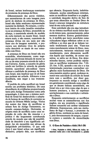 de Israel, seriam lembranças constantes
da promessa dapresença deDeus.
Diferentemente dos povos vizinhos,
que necessitavam de uma imagem para
servir de símbolo da presença de Deus,
Israel não tinha nenhuma representação
material da deidade. Noentanto, a estru­
tura inteira do culto israelita centraliza-
va-sena presença de Deus, prometida na
aliança, e constatada através do modelo
do culto iniciado no monte Sinai. Israel
estava mais, e não menos, consciente da
presença divina em seu meio por não
fazer uso de imagens materiais, e pro­
curava nos símbolos vivos do próprio
culto descobrir os sinais de sua comu­
nhão comDeus.
A presença de Deus em Israel não era
entendida, absolutamente, como suge­
rindo queeletivesse deixado de morar no
céu ou de estar presente através de todo o
seuUniverso. Assim, oconceito da glória
usado em Levítico (e através da grande
história sacerdotal pós-exílica) visava
afirmar a realidade da presença de Deus
com Israel, sem implicar que só ali fosse
que pudesse ser achada. Afirmava a sua
imanência, sem negar a sua transcen­
dência.
O padrão de culto sacrifical em Israel
suscita um problema histórico. De uma
abundância de evidências proporcionada
tanto pelo Antigo Testamento como pela
arqueologia, é claro que o sistema sacri­
fical de Israel foi desenvolvido e adapta­
do de formas de sacrifíciojá correntes no
mundo do Oriente Médio antigo. Vários
dos nomes dos tipos de sacrifícios se
acham fora do Antigo Testamento, no
mundo cananeu-fenício. Outrossim, as
origens reais de sacrifício como uma ex­
pressão de culto são tão remotas e a
prática é tão largamente corroborada
através do mundo que não há possibili­
dade de descobrir o seu significado ori­
ginal. Jaz ele escondido nas névoas da
antiguidade pré-histórica. O que está
claro é que Israel achou um significado
distintivo, próprio dele, nos sacrifícios
que oferecia. Enquanto havia, indubita­
velmente, muitas semelhanças externas,
entre os sacrifícios israelitas e os pagãos,
a unicidade daqueles deriva do fato de
que eram oferecidos ao Senhor Deus de
Israel e estavam integrados na estrutura
total de seu cultopactuai.
Essa unicidade não era algo introduzi­
do no sistema sacrifical numa única épo­
ca dotempo nem, necessariamente, pelos
mesmos motivos. Entrou gradativamen-
te, à medida que tanto sacerdotes como
cultuadores leigos refletiam sobre os sa­
crifícios e os ritos que já se tinham tor­
nado tradicionais para eles. Viam-nos
como mandamento solene de Deus, mas,
naturalmente, tentavam relacionar esse
mandamento, para oferecerem sacrifí­
cios àquilo que também, de outras ma­
neiras, se sabia ser de Deus. Em deter­
minadas épocas, certos profetas rejeita­
vam os sacrifícios totalmente (Jer. 7:21-
23; Am. 5:25), quando o seu uso e a sua
interpretação pareciam contradizer exi­
gências mais fundamentais de Deus. De
uma maneira ampla e geral, podemos re­
sumiressa unicidade da atitude de Israel
para com o sacrifício, por dizer que,
enquanto no mundo antigo o sacrifício
era geralmenteconsiderado como algo de
que os deuses tinham necessidade, em
Israel veio a ser visto como algo de que o
homem precisava, a fim de expressar
acertadamente a sua contrição e submis­
são aDeus.
Enquanto exteriormente os sacrifícios
muitas vezes se assemelhavam aos dos
pagãos, em seu propósito e significado
tinham assumido um caráter totalmente
diferente. Expressavam, pelo seu simbo­
lismo de fogo e fumaça, a promessa da
glória divina, residenteno meio de Israel,
e, pelo derramamento de sangue, oquan­
to custava o caminho da reconciliáção
comDeus.
3. OErrodeNadabeeAbiú(10:1-20)
1 Ora, Nadabe e Abiú, filhos de Arão, to­
maram cada um o seu incensário e, pondo
46
 