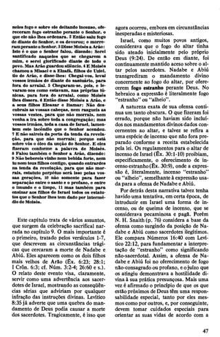 neles fogo e sobre ele deitando incenso, ofe­
receram fogo estranho perante o Senhor, o
que ele não lhes ordenara. 2 Então saiu fogo
de diante do Senhor, e os devorou; e morre­
ram peranteoSenhor.3DisseMoisésa Arão:
Isto é o que o Senhor falou, dizendo: Serei
santificado naqueles que se chegarem a
mim, e serei glorificado diante de todo o
povo. MasArão guardou silêncio. 4E Moisés
chamou a Misael e a Elzafã, filhos de Uziel,
tio de Arão, e disse-lhes: Chegai-vos, levai
vossos irmãos de diante do santuário, para
fora do arraial. 5 Chegaram-se, pois, e le­
varam-nos como estavam, nas próprias tú­
nicas, para fora do arraial, como Moisés
lhes dissera. 6 Então disse Moisés a Arão, e
a seus filhos Eleazar e Itamar: Não des­
cubrais as vossas cabeças, nem rasgueis as
vossas vestes, para que não morrais, nem
venha a ira sobre toda a congregação; mas
vossos irmãos, toda a casa de Israel, lamen­
tem este incêndio que o Senhor acendeu.
7E não saireis da porta da tenda da revela­
ção, para que não morrais; porque está
sobre vós o óleo da unção do Senhor. E eles
fizeram conforme a palavra de Moisés.
8 Falou também o Senhor a Arão, dizendo:
9 Não bebereis vinho nem bebida forte, nem
tu nem teus filhos contigo, quando entrardes
na tenda da revelação, para que não mor­
rais, estatuto perpétuo será isso pelas vos­
sas gerações, 10 não somente para fazer
separação entre o santo e o profano, e entre
o imundo e o limpo, 11 mas também para
ensinar aos filhos de Israel todos os estatu­
tos que o Senhor lhes tem dado por intermé­
diode Moisés.
Este capítulo trata de vários assuntos,
que surgem da celebração sacrifical nar­
rada no capítulo 9. O mais importante é
0 primeiro, tratado pelos versículos 1-7,
que descrevem as circunstâncias trági­
cas que cercaram a morte de Nadabe e
Abiú. Eles aparecem como os dois filhos
mais velhos de Arão (Êx. 6:23; 28:1;
1Crôn. 6:3; cf. Núm. 3:2-4; 26:60 e s.).
O relato deste evento visa, claramente,
servir como uma advertência aos sacer­
dotes de Israel, mostrando as conseqüên­
cias sérias que adviriam por qualquer
infração das instruções divinas. Levítico
8:35já adverte que uma quebra do man­
damento de Deus podia causar a morte
dos sacerdotes. Tragicamente, é isso que
agoraocorreu, embora em circunstâncias
inesperadase misteriosas.
Israel, como muitos povos antigos,
considerava que o fogo do altar tinha
sido ateado inicialmente pelo próprio
Deus (9:24). De então em diante, foi
continuamente mantido aceso sobre o al­
tar pelos sacerdotes. Nadabe e Abiú
transgrediram o mandamento divino
concernente ao fogo do altar, por ofere­
cerem fogo estranho perante Deus. No
hebraico a expressão é literalmente fogo
“estranho” ou “alheio”.
A natureza exata de sua ofensa conti­
nua um tanto obscura. O que fizeram foi
errado, porque não haviam sido incluí­
dos nos mandamentos divinosdados con­
cernentes ao altar, e talvez se refira a
uma espécie deincenso que não fora pre­
parado conforme a receita estabelecida
pela lei. Os regulamentos para o altar de
incenso de Israel (Êx. 30:1-10) proibiam,
especificamente, o oferecimento de in­
censoestranho(Êx. 30:9), onde a expres­
são é, literalmente, incenso “estranho”
ou “alheio”, semelhante à expressão usa­
dapara a ofensa de Nadabe eAbiú.
Por detrás desta narrativa talvez tenha
havidouma tentativa, em certa época, de
introduzir em Israel uma forma de in­
censo, ou de queima de incenso, que se
considerava pecaminosa e pagã. Porém
N. H. Snaith (p. 76) considera a base da
ofensa como surgindo da posição de Na­
dabe e Abiú como sacerdotes ilegítimos.
Ele compara Números 16:40 com Leví­
tico 22:12, para fundamentar a interpre­
tação de “estranho” como significando
não-sacerdotal. Assim, a ofensa de Na­
dabe e Abiú foi no oferecimento de fogo
não-consagradoou profano, eojuízo que
os atingiu demonstrava a hostilidade di­
vinaà sua prática presunçosa. Mais uma
vezé afirmado o princípio de que os que
estãopróximos deDeus têm uma respon­
sabilidade especial, tanto por eles mes­
moscomoporoutros, e, por conseguinte,
devem tomar cuidados especiais para
orientar as suas vidas de acordo com a
47
 