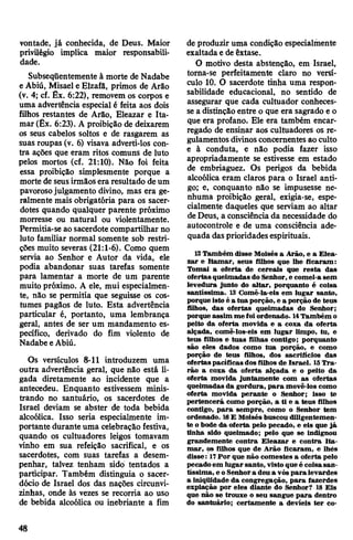 vontade, já conhecida, de Deus. Maior
privilégio implica maior responsabili­
dade.
Subseqüentemente à morte de Nadabe
e Abiú, Misael e Elzafâ, primos de Arâo
(v. 4; cf. Êx. 6:22), removem os corpos e
uma advertência especial é feita aos dois
filhos restantes de Arâo, Eleazar e Ita-
mar (Êx. 6:23). A proibição de deixarem
os seus cabelos soltos e de rasgarem as
suas roupas (v. 6) visava adverti-los con­
tra ações que eram ritos comuns de luto
pelos mortos (cf. 21:10). Não foi feita
essa proibição simplesmente porque a
morte de seusirmãosera resultado deum
pavorosojulgamento divino, mas era ge­
ralmente mais obrigatória para os sacer­
dotes quando qualquer parente próximo
morresse ou natural ou violentamente.
Permitia-se aosacerdote compartilhar no
luto familiar normal somente sob restri­
ções muito severas (21:1-6). Como quem
servia ao Senhor e Autor da vida, ele
podia abandonar suas tarefas somente
para lamentar a morte de um parente
muito próximo. A ele, mui especialmen­
te, não se permitia que seguisse os cos­
tumes pagãos de luto. Esta advertência
particular é, portanto, uma lembrança
geral, antes de ser um mandamento es­
pecífico, derivado do fim violento de
Nadabe eAbiú.
Os versículos 8-11 introduzem uma
outra advertência geral, que não está li­
gada diretamente ao incidente que a
antecedeu. Enquanto estivessem minis­
trando no santuário, os sacerdotes de
Israel deviam se abster de toda bebida
alcoólica. Isso seria especialmente im­
portante duranteuma celebração festiva,
quando os cultuadores leigos tomavam
vinho em sua refeição sacrifical, e os
sacerdotes, com suas tarefas a desem­
penhar, talvez tenham sido tentados a
participar. Também distinguia o sacer­
dócio de Israel dos das nações circunvi­
zinhas, onde às vezes se recorria ao uso
de bebida alcoólica ou inebriante a fim
de produzir uma condição especialmente
exaltadae deêxtase.
O motivo desta abstenção, em Israel,
torna-se perfeitamente claro no versí­
culo 10. O sacerdote tinha uma respon­
sabilidade educacional, no sentido de
assegurar que cada cultuador conheces­
sea distinção entre o que era sagrado e o
que era profano. Ele era também encar­
regado de ensinar aos cultuadores os re­
gulamentosdivinosconcernentes aoculto
e à conduta, e não podia fazer isso
apropriadamente se estivesse em estado
de embriaguez. Os perigos da bebida
alcoólica eram claros para o Israel anti­
go; e, conquanto não se impusesse ne­
nhuma proibição geral, exigia-se, espe­
cialmente daqueles que serviam ao altar
deDeus, a consciênciada necessidade do
autocontrole e de uma consciência ade­
quada das prioridades espirituais.
12 Também disse Moisés a Arâo, e a Elea­
zar e Itamar, seus filhos que lhe ficaram:
Tomai a oferta de cereais que resta das
ofertasqueimadas do Senhor, e comei-asem
levedura junto do altar, porquanto é coisa
santíssima. 13 Comê-la-eis em lugar santo,
porque isto é a tua porção, e a porção de teus
filhos, das ofertas queimadas do Senhor;
porque assim me foiordenado. 14Também o
peito da oferta movida e a coxa da oferta
alçada, comê-los-eis em lugar limpo, tu, e
teus filhos e tuas filhas contigo; porquanto
são eles dados como tua porção, e como
porção de teus filhos, dos sacrifícios das
ofertaspacíficas dos filhos de Israel. 15Tra­
rão a coxa da oferta alçada e o peito da
oferta movida juntamente com as ofertas
queimadas da gordura, para movê-los como
oferta movida perante o Senhor; isso te
pertencerá como porção, a ti e a teus filhos
contigo, para sempre, como o Senhor tem
ordenado. 16E Moisés buscou diligentemen­
te obode da oferta pelo pecado, e eis que já
tinha sido queimado; pelo que se indignou
grandemente contra Eleazar e contra Ita-
mar, os filhos que de Arão ficaram, e lhés
disse: 17Por que não comestes a oferta pelo
pecadoem lugar santo, visto que é coisasan­
tíssima, e oSenhora deu a vós para levardes
a iniqüidade da congregação, para fazerdes
expiação por eles diante do Senhor? 18 Eis
que não se trouxe o seu sangue para dentro
do santuário; certamente a devíeis ter co-
48
 