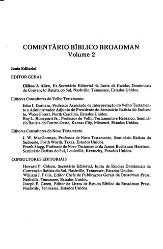 COMENTÁRIO BÍBLICO BROADMAN
Volume 2
JuntaEditorial
EDITOR GERAL
Clifton ]. Allen, Ex-Secretário Editorial da Junta de Escolas Dominicais
da Convenção Batista do Sul, Nashville, Tennessee, Estados Unidos.
Editores Consultores doVelhoTestamento
John I. Durham, ProfessorAssociado de Interpretação doVelho Testamen­
toeAdministrador Adjunto do Presidente do Seminário Batista do Sudoes­
te, Wake Forest, North Carolina, Estados Unidos.
RoyL. Honeycutt Jr., Professor de Velho Testamento e Hebraico, Seminá­
rio Batista do Centro-Oeste, Kansas City, Missouri, Estados Unidos.
Editores Consultores do NovoTestamento
J. W. MacGorman, Professor de Novo Testamento, Seminário Batista do
Sudoeste, Forth Worth, Texas, Estados Unidos.
Frank Stagg, Professor de Novo Testamento da James Buchanan Harrison,
SeminárioBatista do Sul, Louisville, Kentucky, Estados Unidos.
CONSULTORES EDITORIAIS
Howard P. Colson, Secretário Editorial, Junta de Escolas Dominicais da
Convenção Batista do Sul, Nashville, Tennessee, Estados Unidos.
William J. Fallis, Editor Chefe de Publicações Gerais da Broadman Press,
Nashville, Tennessee, Estados Unidos.
Joseph F. Green, Editor de Livros de Estudo Bíblico da Broadman Press,
Nashville, Tennessee, Estados Unidos.
 