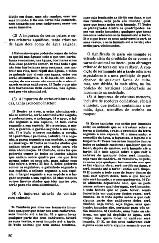 divide em duas, mas não rumina, esse vos
será imundo. 8 Da sua carne não comereis,
nem tocareis nos seus cadáveres; esses vos
serão imundos.
(2) A impureza de certos peixes e ou­
tras criaturas aquáticas, tanto criaturas
de água doce como de água salgada:
9 Estes são osque podereis comerde todos
os que há nas águas: todo o que tem barba­
tanas e escamas, nas águas, nos mares e nos
rios, esse podereis comer. 10Mas todo o que
não tem barbatanas nem escamas, nos ma­
res e nos rios, todo réptil das águas, e todos
os animais que vivem nas águas, estes vos
serão abomináveis. 11 tê-los-eis em abomi­
nação; da sua carne não comereis, e abomi­
nareis os seus cadáveres. 12Tudo o que não
tem barbatanas nem escamas, nas águas,
será por vósabominável.
(3) Aimpureza decertas criaturas ala­
das, tanto avescomo insetos:
13 Dentre as aves, a estas abominareis;
nãose comerão, serãoabomináveis:a águia,
o quebrantosso, o xofrango, 14o açor, o fal­
cão segundo a sua espécie, 15 todo corvo
segundo a sua espécie, 16o avestruz, o mo­
cho, a gaivota, o gavião segundo a sua espé­
cie, 17 o bufo, o corvo marinho, a coruja,
18oporfirião, opelicano, oabutre, 19a cego­
nha, a garça segundo a sua espécie, a poupa
e o morcego. 20 Todos os insetos alados que
andam sobre quatro pés, serão para vós
uma abominação. 21 Contudo, estes há que
podereis comer de todos os insetos alados
que andam sobre quatro pés: os que têm
pernas sobre os seus pés, para saltar com
elas sobre a terra; 22 isto é, deles podereis
comer os seguintes: o gafanhoto segundo a
sua espécie, o solham segundo a sua espé­
cie, o hargol segundo a sua espécie e o ha-
gabe segundo a sua espécie. 23Mas todos os
outros insetos alados que têm quatro pés,
serão para vósuma abominação.
(4) A impureza através do contato
com animais:
24 Também por eles vos tomareis imun­
dos; qualquerque tocar nos seus cadáveres,
será imundo até a tarde, 25 e quem levar
qualquer parte dos seus cadáveres, lavará
as suas vestes, e será imundo até a tarde.
26 Todo animal que tem unhas fendidas,
mas cuja fendanão as divide em duas, e que
não rumina, será para vós imundo; qual­
quer que tocar neles será imundo. 27 Todos
os plantígrados dentre os quadrúpedes, es­
ses vos serão imundos; qualquer que tocar
nosseus cadáveres será imundo até a tarde,
28e o que levar os seus cadáveres lavará as
suas vestes, e será imundo até a tarde; eles
serão para vósimundos.
O significado de para vós imundo se
estende além da proibição de se comer a
carne do animal ou inseto, para abranger
evitar-se de tocar em seu cadáver. A con­
diçãode serimundoatéa tarde referia-se
especialmente a uma proibição de parti­
cipar-se de qualquer forma de culto,
mas, sem dúvida, ia mais além, na im­
posição de restrições consideráveis ao
movimento na sociedade.
(5) A impureza de criaturas menores,
inclusive de roedores domésticos, répteis
e insetos, que podiam contaminar a co­
mida, água, utensílios de cozinha ou
roupas:
29 Estes também vos serão por imundos
entre os animais que se arrastam sobre a
terra: a doninha, orato, o crocodilo da terra
segundo a sua espécie, 30 o musaranho, o
crocodilo da água, a lagartixa, o lagarto e a
toupeira. 31Esses vos serão imundos dentre
todos os animais rasteiros; qualquer que os
tocar, depois de mortos, será imundo até a
tarde; 32 e tudo aquilo sobre o que cair o
cadáver de qualquer deles será imundo;
seja vaso de madeira, ou vestidura, ou pele,
ousaco, seja qualquer instrumento com que
se faz alguma obra, será metido na água, e
será imundo até a tarde; então será limpo.
33 E quanto a todo vaso de barro dentro do
qual cair algum deles, tudo o que houver
nele será imundo, e ovaso quebrareis. 34To­
do alimento depositado nele, que se pode
comer, sobre oqualvierágua, será imundo;
e toda bebida que se pode beber, sendo
depositada em qualquer destes vasos, será
imunda, 35 E tudo aquilo sobre o que cair
alguma parte dos cadáveres deles será
imundo; seja forno, seja fogão, será que­
brado; imundos são, portanto para vós se­
rão imundos. 36 Contudo, uma fonte ou cis­
terna, em que há depósito de água, será
limpa; mas quem tocar no cadáver será
imundo. 37 E, se dos seus cadáveres cair
alguma coisa sobre alguma semente que se
50
 