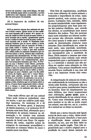 bouver de semear, esta será limpa; 38 mas
se fordeitada água sobre a semente, e se dos
cadáveres cair alguma coisa sobre ela, en­
tão ela será para vósimunda.
(6) A impureza do cadáver de um
animallimpo:
39 E se morrer algum dos animais de que
vos é lícito comer, quem tocar no seu cadá­
ver será imundo até a tarde; 40 e quem co­
merdo cadáverdelelavará as suas vestes, e
será imundo até a tarde; igualmente quem
levar ocadáver dele lavará as suas vestes, e
será imundo até a tarde. 41 Também todo
animal rasteiro que se move sobre a terra
será abominação; não se comerá. 42 Tudo o
que anda sobre o ventre, tudo o que anda
sobre quatro pés, e tudo o que tem muitos
pés, enfim todos os animais rasteiros que se
movem sobre a terra, desses não comereis,
porquanto são abomináveis. 43 Não vos tor­
nareis abomináveis por nenhum animal ras­
teiro, nem neles vos contaminareis, para
não vos tornardes imundos por eles. 44 Por­
que eu sou o Senhor vosso Deus; portanto
santificai-vos, e sede santos, porque eu sou
santo; e não voscontaminareis com nenhum
animal rasteiro que se move sobre a terra;
45porque eu sou o Senhor, que vos fiz subir
da terra do Egito, para ser o vosso Deus;
sereis pois santos, porque eu sou santo.
46 Esta é a lei sobre os animais e as aves, e
sobre toda criatura vivente que se move nas
águas e toda criatura que se arrasta sobre a
terra; 47para fazer separação entre o imun­
do e o limpo, e entre os animais que se
podem comer e os animais que não se po­
dem comer.
Esta seção afirma que até um animal
limpo pode tornar-se prejudicial, uma
vez morto, e que seu cadáver pode espa­
lhar impureza. Os versículos 41 e 42
referem-se, de forma geral, à impureza
de répteis pequenos, eos versículos 43-47
formamuma nota final, afirmando que a
abstinência de animais impuros na ali­
mentação e do contato com animais
imundos fazia parte do relacionamento
sagrado de Israel com Deus. Os regula­
mentos são assim, erguidos acima da
categoria do meramente aconselhável e
colocados no contexto básico do amor e
respeitopara com Deus.
Esta lista de regulamentos, proibindo
o uso como alimento de certos animais e
realçando a importância de evitar, tanto
quanto possível, todo contato com eles,
parece, à primeira vista, estranha. Além
decausarperplexidade, essesregulamen­
tos proporcionaram uma base para cer­
tas leis judaicas dietéticas, que, através
dos séculos, se constituíram num marco
distintivo dos judeus. Tais leis parecem
tanto mais estranhas aos leitores moder­
nos porque não oferecem nenhum mo­
tivo claro quanto à razão para a classifi­
cação de determinadas criaturas como
imundas. Esta classificação era, antes de
mais nada, uma expressão sacerdotal,
que denotava que alguma pessoa oucoisa
era incompatível com a santidade de
Deus. Dizia respeito a pessoas que eram
consideradas como estando num estado
inapropriado para a participação no cul­
to, e a materiais e animais que não po­
diam ser usados como alimento na vida
cotidiana. Uma pessoa classificada como
imunda ficava confinada à sua casa até
que a sua impureza tivesse sido remo­
vida.
Acategorização de animais em classes,
em conformidade de ruminarem ou não e
terem unha fendida, certamente não era
omotivopara serem considerados limpos
ou imundos. Esse foi simplesmente um
meio didático, que visava proporcionar
uma orientação, grosso modo, para a
pronta identificação deum animal imun­
do. Como uma orientação geral, servia
para mostrar se ou não se podia comer
um animal, mas não era, em si, o motivo
de oanimal ser ou limpo ou imundo.
Desde que o termo imundo está ligado
muito de perto com o culto, vários erudi­
tos têm procurado descobrir a base para
a classificação desses animais como
imundos, no uso, que era feito deles no
culto, pelas nações pagãs. Tem sido ar­
gumentado que o motivo original para a
proibição do comer desses animais em
51
 