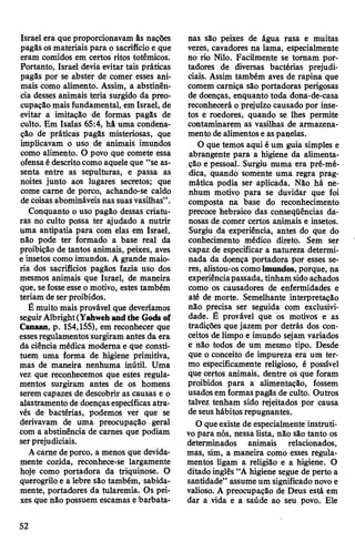 Israel era que proporcionavam âs nações
pagãs osmateriais para o sacrifício e que
eram comidos em certos ritos totêmicos.
Portanto, Israel devia evitar tais práticas
pagãs por se abster de comer esses ani­
mais como alimento. Assim, a abstinên­
cia desses animais teria surgido da preo­
cupação mais fundamental, em Israel, de
evitar a imitação de formas pagãs de
culto. Em Isaías 65:4, hâ uma condena­
ção de práticas pagãs misteriosas, que
implicavam o uso de animais imundos
como alimento. O povo que comete essa
ofensaé descritocomo aquele que “se as­
senta entre as sepulturas, e passa as
noites junto aos lugares secretos; que
come carne de porco, achando-se caldo
decoisasabomináveis nas suasvasilhas”.
Conquanto o uso pagão dessas criatu­
ras no culto possa ter ajudado a nutrir
uma antipatia para com elas em Israel,
não pode ter formado a base real da
proibição de tantos animais, peixes, aves
e insetos como imundos. A grande maio­
ria dos sacrifícios pagãos fazia uso dos
mesmos animais que Israel, de maneira
que, sefosseesseo motivo, estes também
teriam de serproibidos.
É muito mais provável que deveríamos
seguirAlbright(Yahwehandthe Gods of
Canaan, p. 154,155), em reconhecer que
essesregulamentossurgiram antes da era
da ciência médica moderna e que consti­
tuem uma forma de higiene primitiva,
mas de maneira nenhuma inútil. Uma
vez que reconhecemos que estes regula­
mentos surgiram antes de os homens
serem capazes de descobrir as causas e o
alastramento de doençasespecíficas atra­
vés de bactérias, podemos ver que se
derivavam de uma preocupação geral
com a abstinência de carnes que podiam
serprejudiciais.
Acarne deporco, a menos que devida­
mente cozida, reconhece-se largamente
hoje como portadora da triquinose. O
querogriloe a lebre são também, sabida­
mente, portadores da tularemia. Os pei­
xes que não possuem escamas e barbata­
nas são peixes de água rasa e muitas
vezes, cavadores na lama, especialmente
no rio Nilo. Facilmente se tomam por­
tadores de diversas bactérias prejudi­
ciais. Assim também aves de rapina que
comem carniça são portadoras perigosas
de doenças, enquanto toda dona-de-casa
reconhecerá o prejuízo causado por inse­
tos e roedores, quando se lhes permite
contaminarem as vasilhas de armazena­
mento de alimentoseas panelas.
O que temos aqui é um guia simples e
abrangente para a higiene da alimenta­
ção e pessoal. Surgiu numa era pré-mé-
dica, quando somente uma regra prag­
mática podia ser aplicada. Não há ne­
nhum motivo para se duvidar que foi
composta na base do reconhecimento
precoce hebraico das conseqüências da­
nosas de comer certos animais e insetos.
Surgiu da experiência, antes do que do
conhecimento médico direto. Sem ser
capaz de especificar a natureza determi­
nada da doença portadora por esses se­
res, alistou-os comoimundos, porque, na
experiênciapassada, tinham sidoachados
como os causadores de enfermidades e
até de morte. Semelhante interpretação
não precisa ser seguida com exclusivi­
dade. É provável que os motivos e as
tradições que jazem por detrás dos con­
ceitos de limpo e imundo sejam variados
e não todos de um mesmo tipo. Desde
que o conceito de impureza era um ter­
mo especificamente religioso, é possível
que certos animais, dentre os que foram
proibidos para a alimentação, fossem
usadosem formaspagãs de culto. Outros
talvez tenham sido rejeitados por causa
deseushábitos repugnantes.
O queexiste de especialmente instruti­
vopara nós, nessa lista, não são tanto os
determinados animais relacionados,
mas, sim, a maneira como esses regula­
mentos ligam a religião e a higiene. O
ditado inglês “A higiene segue de perto a
santidade” assumeum significado novo e
valioso. A preocupação de Deus está em
dar a vida e a saúde ao seu povo. Ele
52
 