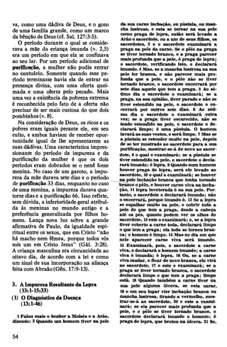va, como uma dádiva de Deus, e o gozo
de uma família grande, como um marco
da bênção de Deus(cf. Sal. 127:3-5).
0 período durante o qual se conside­
rava a mãe da criança imunda (v. 2,5)
era um período em que ela se confinava
ao seu lar. Por um período adicional de
purificação, a mulher não podia entrar
no santuário. Somente quando esse pe­
ríodo terminasse havia ela de entrar na
presença divina, com uma oferta quei­
mada e uma oferta pelo pecado. Mais
umavez a existência da pobreza extrema
é reconhecida pelo fato de a oferta não
precisar de ser mais custosa do que dois
pombinhos(v. 8).
Na consideração de Deus, os ricos e os
pobres eram iguais perante ele, em seu
culto, e ambos haviam de receber opor­
tunidade igual de lhe apresentarem as
suas dádivas. Uma característica impres­
sionante do período da impureza e da
purificação da mulher é que os dois
períodos eram dobrados se o nenê fosse
menina. No caso de um garoto, a impu­
reza da mãe durava sete dias e o período
de purificação 33 dias, enquanto no caso
deuma menina, a impureza durava qua­
torze diase a purificação 66. Isso reflete,
semdúvida, a inferioridade geral atribuí­
da às meninas no mundo antigo e a
preferência generalizada por filhos ho­
mens. Lança nova luz sobre a grande
afirmativa de Paulo, da igualdade espi­
ritual entre os sexos, que em Cristo “não
há macho nem fêmea, porque todos vós
sois um em Cristo Jesus” (Gál. 3:28).
A criança masculina era circuncidada ao
oitavo dia, de acordo com a lei e como
um sinal de sua incorporação na aliança
feitacomAbraão(Gên. 17:9-13).
3. AImpurezaResultantedaLepra
(13:1-15:33)
(1) ODiagnósticodaDoença
(13:1-46)
1Falou mais o Senhor a Moisés e a Arão,
dizendo: 2 Quando um homem tiver na pele
da sua carne inchação, ou pústula, ou man­
cha lustrosa, e esta se tomar na sua pele
como praga de lepra, então será levado a
Arão o sacerdote, ou a um de seus filhos, os
sacerdotes, 3 e o sacerdote examinará a
praga na pele da carne. Se o pêlo na praga
se tiver tornado branco, e a praga parecer
mais profunda que a pele, é praga de lepra;
o sacerdote, verificando isto, o declarará
imundo. 4Mas, se a mancha lustrosa na sua
pele for branca, e não parecer mais pro­
funda que a pele, e o pêlo não se tiver
tornado branco, o sacerdote encerrará por
sete dias aquele que tem a praga. 5 Ao sé­
timo dia o sacerdote o examinará; se a
praga, na sua opinião, tiver parado e não se
tiver estendido na pele, o sacerdote o en­
cerrará por outros sete dias. 6 Ao séti­
mo dia o sacerdote o examinará outra
vez; se a praga tiver escurecido, não se
tendo estendido na pele, o sacerdote o de­
clarará limpo; é uma pústula. O homem
lavará as suas vestes, e será limpo. 7Mas se
a pústula se estender muito na pele, depois
de se ter mostrado ao sacerdote para a sua
purificação, mostrar-se-á de novo ao sacer­
dote, 8 o qual o examinará; se a pústula se
tiver estendido na pele, o sacerdote o decla­
rará imundo; é lepra. 9Quandonum homem
houver praga de lepra, será ele levado ao
sacerdote, 10o qual o examinará; se houver
na pele inchação branca que tenha tornado
branco opêlo, e houver carne viva na incha­
ção, 11lepra inveterada é na sua pele. Por­
tanto, o sacerdote o declarará imundo; não
oencerrará, porque imundo é. 12 Se a lepra
se espalhar muito na pele, e cobrir toda a
pele do que tem a praga, desde a cabeça
até os pés, quanto podem ver os olhos do
sacerdote, 13este oexaminará; e, se a lepra
tiver coberto a carne toda, declarará limpo
oque tem a praga; ela toda se tomou bran­
ca; o homem é limpo. 14Mas no dia em que
nele aparecer carne viva será imundo.
15 Examinará, pois, o sacerdote a carne
viva, e declarará o homem imundo; a carne
viva é imunda; é lepra. 16 Ou, se a carne
vivamudar, e ficar de novo branca, ele virá
ao sacerdote, 17 e este o examinará; se a
praga se tiver tornado branca, o sacerdote
declarará limpo o que tem a praga; limpo
está. 18 Quando também a carne tiver na
sua pele alguma úlcera, se esta sarar,
19 e em seu lugar vier inchação branca ou
mancha lustrosa, tirando a vermelho, mos-
trar-se-á ao sacerdote, 20 e este a exami­
nará; se ela parecer mais profunda que a
pele, e o pêlo se tiver tornado branco, o
sacerdote declarará imundo o homem; é
praga de lepra, que brotou na úlcera. 21 Se,
54
 