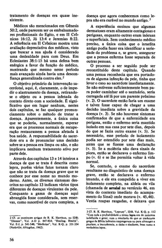 tratamento de doenças era quase ine­
xistente.
Médicos são mencionados em Gênesis
50:2, ondeparecem ser os embalsamado-
res profissionais do Egito, e em II Crô­
nicas 16:12, Jó 13:4 e Jeremias 8:22.
A referência em II Crônicas mostra uma
avaliação depreciativa dos médicos, visto
que buscar a sua ajuda é considerado
uma deslealdade para com Deus. Em
Eclesiastes 38:1-15 há uma defesa bem
enérgica a favor da função do médico,
mostrando que mesmo nesse período
mais avançado ainda havia uma descon­
fiançageneralizada contra eles.2
O objetivo primário da intervenção sa­
cerdotal, aqui, é, claramente, o de impe­
dir o alastramento da doença, retirando-
se o objeto ou a pessoa infetada do
contato direto com a sociedade. É signi­
ficativo que em lugar nenhum, nestes
dois capítulos, se faz qualquer pronun­
ciamento sobre o método de tratar a
doença. Aparentemente, a única coisa
que se poderia, normalmente, esperar
era que os processos normais de recupe­
ração restaurassem a pessoa afetada à
boa saúde. A responsabilidade do sacer­
dote era a de pronunciar uma decisão
sobre seapessoaera limpa ou não, e não
implicava nenhum tratamento ativo por
parte dele.
Através doscapítulos 13 e 14 inteiros a
doença de que se trata é descrita como
lepra, porém vários fatos tornam claro
que não se trata da doença grave que se
conhece por esse nome no mundo mo­
derno. Antes, os diversos sintomas des­
critos nocapítulo 13 indicam vários tipos
diferentes de doenças virulentas da pele.
Conquanto a gama de doenças aqui
abrangida fosse considerada, sem reser­
vas, como suscetível de cura completa, a
2 Cf. os excelentes artigos de R. K. Harrison, no IDB;
“Disease”, Vol. A-D p. 847-854; "Healing, Health”,
Vol. E-J, p. 541-548; “Medicine”, Vol. K-Q, p. 331-334
(Nashville; Abingdon, 1962).
doença que agora conhecemos como le­
pra não era curávelno mundo antigo.3
A experiência ensinou que algumas
dermatoses eram altamente contagiosase
perigosas, enquanto outras eram inócuas
e superficiais. Sem conhecimento médico
preciso, a única coisa que o israelita
antigo podia fazer era identificar a serie­
dade do problema e, se grave, assegurar
que a pessoa enferma fosse separada de
outras pessoas.
O processo a ser seguido pode ser
reconstituído deste capítulo. Quando
uma pessoa reconhecia que era portado­
ra de alguma infecção da pele, tinha que
levaro caso ao sacerdote imediatamente.
Se não estivesse suficientemente bem pa­
ra poder caminhar até o santuário, seria
carregada até lápor um parente próximo
(v. 2). O sacerdote então faria um exame
e talvez fosse capaz de chegar a uma
decisão imediata sobre a gravidade da
doença (v. 3). Se não houvesse sintomas
confirmados de que a enfermidade era
perigosa, então o enfermo seria mantido
isolado em sua casa por sete dias, depois
do que se fazia outro exame (v. 5). Se
necessário, esse período de isolamento
podia ser estendido por sete dias mais,
antes que se fizesse uma declaração
(v. 5). Se a moléstia não dava sinais de
piora, então se declarava o enfermo lim­
po (v. 6) e se lhe permitia voltar à vida
normal.
Se, contudo, o exame do sacerdote
resultasse no diagnóstico de uma doença
grave, então se declarava o enfermo
imundo, e ele era compelido a viver em
isolamento completo, na aldeia ou vila
(chamada de arraial no versículo 46, em
vista do contexto imediato do acampa­
mento do Sinai) onde morava (v. 45,46).
Vestia roupas rasgadas, e deixava que
3 Cf. R. K. Harrison, “Leprosy”, IDB, Vol. K-Q, p. 112
“Com toda a probabilidade o termo lepra era de natureza
indefinida e geral, com o resultado de que os tradutores
gregosda Bíblia hebraica empregavam-no para abranger a
psoríase, a leucodermia, a tinha e similares, bem como a
verdadeira lepra.
56
 