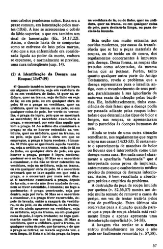 seuscabelospendessem soltos. Essa era a
praxe comum, em lamentação pelos mor­
tos (10:6). A isso se acrescentou o cobrir
do lábio superior, o que era também um
sinal de lamentação (Ez. 24:17,22).
Assim, o doente havia de se comportar
como se estivesse de luto pelos mortos,
visto que a sua enfermidade era conside­
rada ligada ao poder da morte, embora
se esperasse, e normalmente se previsse,
uma cura subseqüente(cap. 14).
(2) A Identificação da Doença nas
Roupas(13:47-59)
47Quando também houver praga de lepra
em alguma vestidura, seja em vestidura de
lã ou em vestidura de linho, 48 quer na ur­
didura, quer na trama, seja de linho ou seja
de lã; ou em pele, ou em qualquer obra de
pele; 49 se a praga na vestidura, quer na
urdidura, quer na trama, ou na pele, ou em
qualquer coisa de pele, for verde ou verme­
lha, é praga de lepra, pelo que se mostrará
ao sacerdote; 50 o sacerdote examinará a
praga, e encerrará por sete dias aquilo que
tem a praga. 51 Ao sétimo dia examinará a
praga; se ela se houver estendido na ves­
tidura, quer na urdidura, quer na trama, ou
na pele, seja qual for a obra em que se
empregue, a praga é lepra roedora; é imun­
da. 52 Pelo que se queimará aquela vestidu­
ra, seja a urdidura ou a trama, seja de lã ou
de linho, ou qualquer obra de pele, em que
houver a praga, porque é lepra roedora;
queimar-se-á ao fogo. 53Mas se o sacerdote
a examinar, e ela não se tiver estendido na
vestidura, seja na urdidura, seja na trama,
ou em qualquer obra de pele, 54 o sacerdote
ordenará que se lave aquilo em que está a
praga, e o encerrará por mais sete dias.
55 O sacerdote examinará a praga, depois
de lavada, e se ela não tiver mudado de cor,
nem se tiver estendido, é imunda; no fogo a
queimarás: é praga penetrante, seja por
dentro, seja por fora. 56 Mas se o sacerdote
a examinar, e a praga tiver escurecido, de­
pois de lavada, então a rasgará da vestidu­
ra, ou da pele, ou da urdidura, ou da trama;
57 se ela ainda aparecer na vestidura, seja
na urdidura, seja na trama, ou em qualquer
coisa de pele, é lepra brotante; no fogo quei­
marás aquilo em que há praga. 58 Mas a
vestidura, quer a urdidura, quera trama, ou
qualquer coisa de pele, que lavares, e de que
a praga se retirar, se lavará segunda vez, e
será limpa. 59 Esta é a lei da praga da lepra
na vestidura de lã, ou de linho, quer na urdi­
dura, quer na trama, ou em qualquer coisa
de pele, para declará-la limpa, ou para de­
clará-la imunda.
Esta seção soa muito estranha aos
ouvidos modernos, por causa da transfe­
rência que se faz a peças materiais de
roupas, ou de tecido ou de couro, dos
regulamentos concernentes à impureza
pela doença. Dessa forma, as roupas são
tratadas como adoentadas, da mesma
forma que as pessoas. Porém, tanto
quanto qualquer outra parte do Antigo
Testamento, revela o problema que a
doença representava para o israelita an­
tigo, com o reconhecimento de seus peri­
gos, paralelamente à sua ignorância da
natureza exata da infecção pelas bacté­
rias. Ele, indubitavelmente, tinha cons­
ciênciade dois fatos: que a doença podia
ser passada adiante pelas roupas infec­
tadas e que determinados tipos debolor e
fungos, nas roupas, se apresentavam
muito parecidos às doenças humanas de
pele.
Ainda se trata de uma outra situação
semelhante, nos regulamentos que regem
alepra nas casas(14:33-53). É certamen­
te o aparecimento de manchas de bolor
ou liquens que é interpretada como uma
doença numa casa. Em cada casoéclara­
mente a aparência “adoentada” que é
interpretada como prova de impureza,
antes mesmo que oconhecimento médico
preciso da presença de doenças infeccio­
sas. Assim, é bem ressaltada a aborda­
gem prática eempírica doproblema.
A destruição da peça de roupa imunda
por queima (v. 52,55,57) mostra um de­
sejomuito sensato de remover a causa do
perigo, em vez de tentar tratá-la pelos
ritos de purificação. Estes últimos são
reservados para a situação quando pare­
ce que a peça de roupa afetada está real­
mente limpa e apenas apresenta uma
descoloraçãosuperficial(v. 54-58).
A lavagem visa revelar se a doença
entrou profundamente na peça e não
pode ser facilmente removida (v. 57,58).
57
 