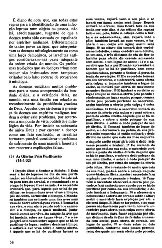 É digno de nota que, em todas estas
regraspara a identificação de uma infec­
ção leprosa num objeto ou pessoa, não
há, absolutamente, sugestão de que a
doença tenha sido causada ou espalhada
por espíritos malignos. Diferentemente
de tantos povos antigos, que interpreta­
vamasdoençasmitologicamente ou como
uma força demoníaca, os israelitas anti­
gos consideravam-nas parte integrante
da ordem criada do mundo. Os proble­
mas teológicos que as doenças criam nem
sequer são insinuados nem tampouco
evitados pelo falso recurso de recorrer-se
à mitologia.
As doenças suscitam muitos proble­
mas para a nossa compreensão da bon­
dade divina, e a existência delas, no
mundo, cria uma tensão em relação ao
reconhecimento da providência graciosa
deDeus. Aqueles que atribuem a presen­
ça da doença aos espíritos malignos ten­
dem a evitar esse problema, por reverte­
rem aum ponto de vistapoliteísta e mito­
lógico da vida. Por insistir na soberania
do único Deus e por encarar a doença
como um fato conhecido, os israelitas
tomaram possível considerar oproblema
do sofrimento de uma maneira honesta e
semrecorrer a explicações falsas.
(3) As OfertasPelaPurificação
(14:1-32)
1 Depois disse o Senhor a Moisés: 2 Esta
será a lei do leproso no dia da sua purifi­
cação: será levado ao sacerdote, 3e este sai­
rá para fora do arraial, e oexaminará; se a
praga do leproso tiver sarado, 4 o sacerdote
ordenará que, para aquele que se há de pu­
rificar, se tomem duas aves vivas e limpas,
pau de cedro, carmesim e hissopo. 5Manda­
rá também que se imole uma das aves num
vaso debarro sobre águas vivas. 6Tomará a
ave viva, e com ela o pau de cedro, o carme­
sim e o hissopo, os quais molhará, junta­
mente com a ave viva, no sangue da ave que
foi imolada sobre as águas vivas; 7 e o es­
pargirá sete vezes sobre aquele que se há de
purificar da lepra; então odeclarará limpo,
e soltará a ave viva sobre o campo aberto.
8 Aquele que se há de purificar lavará as
suas vestes, rapará todo o seu pêlo e se
lavará em água; assim será limpo. Depois
entrará no arraial, mas ficará fora da sua
tenda por sete dias. 9 Ao sétimo dia rapará
todo o seu pêlo, tanto a cabeça como a bar­
ba e as sobrancelhas, sim, rapará todo o
pêlo; também lavará as suas vestes, e ba­
nhará o seu corpo em água; assim será
limpo. 10Ao oitavo dia tomará dois cordei­
ros sem deféito, e uma cordeira sem defeito,
de um ano, e três décimos de efa de flor de
farinha para oferta de cereais amassada
com azeite, e um logue de azeite; 11e o sa­
cerdote que faz a purificação apresentará o
homem que se há de purificar, bem como
aquelas coisas, perante o Senhor, à porta da
tenda da revelação. 12E o sacerdote tomará
um dos cordeiros, e o oferecerá como oferta
pela culpa; e, tomando também o logue de
azeite, os moverá por oferta de movimento
perante o Senhor. 13E imolará o cordeiro no
lugar em que se imolaa oferta pelo pecado e
oholocausto, no lugar santo; porque, comoa
oferta pelo pecado pertence ao sacerdote,
assim também a oferta pela culpa; é coisa
santíssima. 14Então o sacerdote tomará do
sangue da oferta pela culpa e oporá sobre a
ponta da orelha direita daquele que se há de
purificar, e sobre o dedo polegar de sua
mão direita, e sobre o dedo polegar do seu
pé direito. 15 Tomará também do logue de
azeite, e o derramará na palma da sua pró­
pria mão esquerda; 16então molhará o dedo
direito no azeite que está na mão esquerda
e daquele azeite espargirá com o dedo sete
vezes perante o Senhor. 17 Do restante do
azeite que está na sua mão, o sacerdote porá
sobre a ponta da orelha direita daquele que
se há de purificar, e sobre o dedo polegar da
sua mão direita, e sobre o dedo polegar do
seu pé direito, por cima do sangue da oferta
pela culpa; 18e o restante do azeite que está
na sua mão, pô-lo-á sobre a cabeça daquele
quesehádepurificar;assim osacerdote fará
expiação por ele perante o Senhor. 19 Tam­
bém o sacerdote oferecerá a oferta pelo pe­
cado,efará expiação poraquele que se há de
purificar por causa da sua imundícia; e de­
pois imolará o holocausto, 20 e oferecerá o
holocaustoea oferta,decereaissobreoaltar;
assim o sacerdote fará expiação por ele, e
ele será limpo. 21Mas se for pobre, e as suas
possesnãobastarem para tanto, tomará um
cordeiro para oferta pela culpa como oferta
de movimento, para fazer expiação por ele,
um décimo de efa de florde farinha amassa­
da com azeite, para oferta de cereais, um
logue de azeite, 22 e duas rolas ou dois
pombinhos, conforme suas posses permiti­
rem; dos quais um será oferta pelo pecado,
58
 