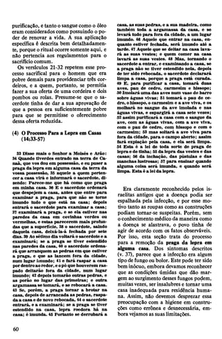 purificação, etanto osanguecomo o óleo
eram consideradoscomo possuindo opo­
der de renovar a vida. A sua aplicação
específica é descrita bem detalhadamen­
te, porque oritual ocorre somente aqui, e
não pertencia aos regulamentos para o
sacrifíciocomum.
Os versículos 21-32 repetem esse pro­
cesso sacrifical para o homem que era
pobre demais para providenciar três cor­
deiros, e a quem, portanto, se permitia
fazer a sua oferta de uma cordeira e dois
pombos ou rolas. Presume-se que o sa­
cerdote tinha de dar a sua aprovação de
que a pessoa era suficientemente pobre
para que se permitisse o oferecimento
dessaoferta reduzida.
(4) OProcessoPara a Lepraem Casas
(14:33-57)
33 Disse mais o Senhor a Moisés e Arão:
34 Quando tiverdes entrado na terra de Ca-
naã, que vos dou em possessão, e eu puser a
praga da lepra em alguma casa da terra da
vossa possessão, 35 aquele a quem perten­
cer a casa virá e informará o sacerdote, di­
zendo: Parece-me que há como que praga
em minha casa. 36 E o sacerdote ordenará
que despejem a casa, antes que entre para
examinar a praga, para que não se torne
imundo tudo o que está na casa; depois
entrará o sacerdote para examinar a casa;
37 examinará a praga, e se ela estiver nas
paredes da casa em covinhas verdes ou
vermelhas, e estas parecerem mais profun­
das que a superfície, 38 o sacerdote, saindo
daquela casa, deixá-la-á fechada por sete
dias. 39Aosétimo dia voltará osacerdote e a
examinará; se a praga se tiver estendido
nas paredes da casa, 40 o sacerdote ordena­
rá que arranquem as pedras em que estiver
a praga, e que as lancem fora da cidade,
num lugar imundo; 41 e fará raspar a casa
pordentroaoredor,e opóque houverem ras­
pado deitarão fora da cidade, num lugar
imundo; 42depois tomarão outras pedras, e
as porão no lugar das primeiras; e outra
argamassa se tomará, e se rebocará a casa.
43 Se, porém, a praga tornar a brotar na
casa, depois de arrancada as pedras, raspa­
da a casa e de novo rebocada, 44o sacerdote
entrará, e a examinará; se a praga se tiver
estendido na casa, lepra roedora há na
casa; é imunda. 45 Portanto se derrubará a
casa, as suas pedras, e a sua madeira, como
também toda a argamassa da casa, e se
levará tudo para fora da cidade, a um lugar
imundo. 46 Aquele que entrar na casa, en­
quanto estiver fechada, será imundo até a
tarde. 47 Aquele que se deitar na casa lava­
rá as suas vestes; e quem comer na casa
lavará as suas vestes. 48 Mas, tornando o
sacerdote a entrar, e examinando a casa, se
a praga não se tiver estendido nela, depois
de ter sido rebocada, o sacerdote declarará
limpa á casa, porque a praga está curada.
49 E, pára purificar a casa, tomará duas
aves, pau de cedro, carmesim e hissopo;
50Imolará uma das aves num vaso de barro
sobre águas vivas; 51 tomará o pau de ce­
dro, ohissopo, ocarmesim e a ave viva, e os
molhará no sangue da ave imolada e nas
águas vivas, e espargirá a casa sete vezes;
52 assim purificará a casa com o sangue da
ave, com as águas vivas, com a ave viva,
com o pau de cedro, com hissopo e com o
carmesim; 53 mas soltará a ave viva para
fora da cidade, para o campo aberto; assim
fará expiação pela casa, e ela será limpa.
54Esta é a lei de toda sorte de praga de
lepra e de tinha; 55da lepra das vestes e das
casas; 56 da inchação, das pústulas e das
manchas lustrosas; 57 para ensinar quando
alguma coisa será imunda, e quando será
limpa. Esta é a leida lepra.
Era claramente reconhecido pelos is­
raelitas antigos que a doença podia ser
espalhada pela infecção, e por esse mo­
tivo tanto as roupas como as construções
podiam tomar-se suspeitas. Porém, sem
oconhecimento médico da maneira como
a doença se alastrava, o povo tinha de
agir de acordo com os fatos observáveis.
Por isso, esta seção trata do processo
para a remoção da praga da lepra em
alguma casa. Dos sintomas descritos
(v. 37), parece que a infecção era algum
tipodefungooubolor. Este pode ter sido
bem inócuo, embora devamos reconhecer
que as condições úmidas que dão mar­
gemaosurgimento dessesfungos podem,
muitasvezes, serinsalubres e tomar uma
casa inadequada para residência huma­
na. Assim, não devemos desprezar essa
preocupação com a higiene em constru­
ções como errônea e desnecessária, em­
boravejamosas suaslimitações.
60
 