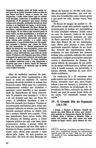 impureza; imunda será. 26 Toda cama so­
bre queela se deitar durante todosos dias do
seu fluxo ser-lhe-á como a cama da sua
impureza; e toda coisa sobre que se sentar
será imunda, conforme a imundícia da sua
impureza. 27 E qualquer que tocar nessas
coisas será imundo; portanto lavará as suas
vestes, e se banhará em água, e será imun­
do até a tarde. 28Quando ela ficar limpa do
seufluxo, contará para si sete dias, e depois
será limpa. 29 Ao oitavo dia tomará para si
duas rolas, ou dois pombinhos, e os trará ao
sacerdote, à porta da tenda da revelação.
30 Então o sacerdote oferecerá um deles
para oferta pelo pecado, e o outro para
holocausto; e osacerdote fará por ela expia­
ção perante o Senhor, por causa do fluxo
da sua imundícia. 31 Assim separareis os
filhos de Israel da sua imundícia, para que
não morram na sua imundícia, contami­
nando o meu tabernáculo, que está no meio
deles. 32Esta é a lei daquele que tem o fluxo
e daquele de quem sai osêmen, de modo que
por eles se toma imundo; 33 como também
da mulher enferma com a sua impureza e
daquele que tem o fluxo, tanto do homem
como da mulher e do homem que se deita
com mulherimunda.
Além de moléstias externas da pele,
que podem ser vistas rapidamente e das
quais se trata no capítulo 14, outros
sintomas de saúde precária se acham nos
fluxos docorpo. Maisuma vez o precário
conhecimento médico dos israelitas é
aparente, como também a sua necessi­
dade de dependerem de fatos observá­
veis. O primeiro caso tratado (v. 1-15) é
o de um homem que tem um fluxo do
corpo. A inferência imediata é que o
fluxo foi causado por doença. Tomam-se
asprecauções necessárias para evitar que
qualquer infecção sealastre, por declarar
imunda qualquer pessoa ou objeto com
que a pessoa afetada teve contato. Visto
que semelhante fluxo talvez tenha sido
um sintoma de doença grave, a única
resposta prática era agir com base nesse
pressuposto. Assim, a pessoa tinha de
ficar em isolamento até sete dias após o
término dofluxo, quando era ordenada a
trazer uma oferta pelo pecado e uma
oferta pela culpa, de dois pombos ou
duas rolas. No caso de uma descarga do
sêmen do homem (v. 16-18), está claro,
das precauções prescritas, que este sin­
toma era reconhecido como menos grave
e que pode ter sido, muitas vezes, bem
inócuo.
Os fluxos de sangue da mulher (v. 19-
30)podem surgir pelo período regular da
menstruação ou podem ser sintomáticos
de uma condição enferma. Assim como
no caso do homem, tinha-se de tomar
precauções especiais somente no caso
do fluxo anormal da mulher (v. 25-27).
Sete dias depois de ele ter terminado,
uma oferta pelo pecado e uma oferta
queimada especiais tinham de ser trazi­
das. Através dos regulamentos todos,
podemos ver que sintomas que possam
indicar uma condição enferma são assim
entendidos eexigemprecauções especiais
contra o alastramento da doença. So­
mente depois da passagem de um perío­
do de tempo suficiente para indicar uma
volta à saúde normal, era permitido, à
pessoa afetada, regressar às suas ativi­
dades cotidianas.
Os versículos 31 e 32 resumem esta
seçãointeira que trata da impureza pelos
fluxos, tornando claro que, para Israel,
tolerar oqueera impuro, e, portanto, in­
salubre, resultava na profanação do ta­
bernáculo de Deus, colocado no meio de
Israel, em prol de quem Israel tinha de
ser santo. Tal santidade incluía boa
saúde.4
IV. O Grande Dia da Expiação
(16:1-34)
1 Falou o Senhor a Moisés, depois da
morte dos dois filhos de Arão, que morre­
ram quando se chegaram diante do Senhor.
2 Disse, pois, o Senhor a Moisés: Dize a
Arão, teu irmão, que não entre em todo
tempo no lugar santo, para dentro do véu,
4 Cf. R. K. Harrison, "A saúde era uma dádiva divina, e,
junto com a prosperidade material, era confiantemente
esperada pelos fiéis em Israel.” IDB, Vol. E-J., p. 546.
Ver também de Vaux, Ancient Israel; Its Life and Insti­
tutions, p. 460.
62
 