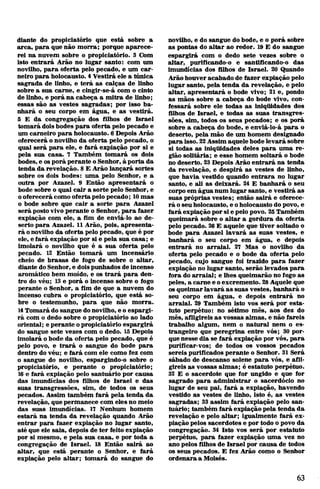 diante do propiciatório que está sobre a
arca, para que não morra; porque aparece­
rei na nuvem sobre o propiciatório. 3 Com
isto entrará Arão no lugar santo: com um
novilho, para oferta pelo pecado, e um car­
neiro para holocausto. 4Vestirá ele a túnica
sagrada de linho, e terá as calças de linho
sobre a sua carne, e cingir-se-á com o cinto
de linho, e porá na cabeça a mitra de linho;
essas são as vestes sagradas; por isso ba­
nhará o seu corpo em água, e as vestirá.
5 E da congregação dos filhos de Israel
tomará dois bodes para oferta pelo pecado e
um carneiro para holocausto. 6 Depois Arão
oferecerá onovilho da oferta pelo pecado, o
qual será para ele, e fará expiação por si e
pela sua casa. 7 Também tomará os dois
bodes, e osporá perante o Senhor, à porta da
tenda da revelação. 8 E Arão lançará sortes
sobre os dois bodes: uma pelo Senhor, e a
outra por Azazel. 9 Então apresentará o
bode sobre o qual cair a sorte pelo Senhor, e
ooferecerá como oferta pelo pecado; 10mas
o bode sobre que cair a sorte para Azazel
será postovivo perante o Senhor, para fazer
expiação com ele, a fim de enviá-lo ao de­
serto para Azazel. 11 Arão, pois, apresenta­
rá onovilho da oferta pelo pecado, que é por
ele, e fará expiação por si e pela sua casa; e
imolará o novilho que é a sua oferta pelo
pecado. 12 Então tomará um incensário
cheio de brasas de fogo de sobre o altar,
diante do Senhor, e doispunhados deincenso
aromático bem moído, e os trará para den­
tro do véu; 13e porá o incenso sobre o fogo
perante o Senhor, a fim de que a nuvem do
incenso cubra o propiciatório, que está so­
bre o testemunho, para que não morra.
14Tomará do sangue donovilho, eo espargi­
rá com o dedo sobre o propiciatório ao lado
oriental; e perante opropiciatório espargirá
do sangue sete vezes com o dedo. 15Depois
imolará obode da oferta pelo pecado, que é
pelo povo, e trará o sangue do bode para
dentro do véu; e fará com ele como fez com
o sangue do novilho, espargindo-o sobre o
propiciatório, e perante o propiciatório;
16 e fará expiação pelo santuário por causa
das imundícias dos filhos de Israel e das
suas transgressões, sim, de todos os seus
pecados. Assim também fará pela tenda da
revelação, que permanece com eles no meio
das suas imundícias. 17 Nenhum homem
estará na tenda da revelação quando Arão
entrar para fazer expiação no lugar santo,
até que ele saia, depois de ter feito expiação
por si mesmo, e pela sua casa, e por toda a
congregação de Israel. 18 Então sairá ao
altar, que está perante o Senhor, e fará
expiação pelo altar; tomará do sangue do
novilho, e do sangue do bode, e o porá sobre
as pontas do altar ao redor. 19 E do sangue
espargirá com o dedo sete vezes sobre o
altar, purificando-o e santificando-o das
imundícias dos filhos de Israel. 20 Quando
Arãohouver acabado de fazer expiação pelo
lugar santo, pela tenda da revelação, e pelo
altar, apresentará o bode vivo; 21 e, pondo
as mãos sobre a cabeça do bode vivo, con­
fessará sobre ele todas as iniqtiidades dos
filhos de Israel, e todas as suas transgres­
sões, sim, todos os seus pecados; e os porá
sobre a cabeça do bode, e enviá-lo-á para o
deserto, pela mão de um homem designado
para isso. 22Assim aquelebode levará sobre
si todas as iniqtiidades deles para uma re­
gião solitária; e esse homem soltará o bode
no deserto. 23Depois Arão entrará na tenda
da revelação, e despirá as vestes de linho,
que havia vestido quando entrara no lugar
santo, e ali as deixará. 24 E banhará o seu
corpo em água num lugar santo, e vestirá as
suas próprias vestes; então sairá e oferece­
rá oseu holocausto, e oholocausto dopovo, e
fará expiação por sie pelo povo. 25Também
queimará sobre o altar a gordura da oferta
pelo pecado. 26E aquele que tiver soltado o
bode para Azazel lavará as suas vestes, e
banhará o seu corpo em água, e depois
entrará no arraial. 27 Mas o novilho da
oferta pelo pecado e o bode da oferta pelo
pecado, cujo sangue foi trazido para fazer
expiação no lugar santo, serão levados para
fora do arraial; e lhes queimarão no fogo as
peles, a carne e oexcremento. 28Aquele que
osqueimarlavará as suas vestes, banhará o
seu corpo em água, e depois entrará no
arraial. 29 Também isto vos será por esta­
tuto perpétuo: no sétimo mês, aos dez do
mês, afligireis as vossas almas, e não fareis
trabalho algum, nem o natural nem o es­
trangeiro que peregrina entre vós; 30 por­
quenesse dia se fará expiação por vós, para
purificar-vos; de todos os vossos pecados
sereis purificados perante o Senhor. 31 Será
sábado de descanso solene para vós, e afli­
gireis as vossas almas; é estatuto perpétuo.
32 E o sacerdote que for ungido e que for
sagrado para administrar o sacerdócio no
lugar de seu pai, fará a expiação, havendo
vestido as vestes de linho, isto é, as vestes
sagradas; 33 assim fará expiação pelo san­
tuário; também fará expiaçãopela tenda da
revelação e pelo altar; igualmente fará ex­
piação pelos sacerdotes e por todo o povo da
congregação. 34 Isto vos será por estatuto
perpétuo, para fazer expiação uma vez no
ano pelos filhos de Israel por causa de todos
os seus pecados. E fez Arão como o Senhor
ordenara a Moisés.
63
 