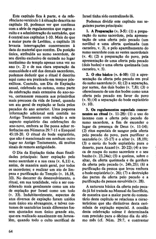 Este capítulo fica à parte, e da refe­
rêncianoversículo1àsituaçãodescritano
capítulo 10, podemos ver que continua
com a série de regulamentos que regem o
cultoe a administração dosantuário, que
écentral nos capítulos 1-10. Mais do que
a maior parte de Levítico, o capítulo 16
levanta interrogações concernentes à
data domaterial que contém. Da posição
única, atribuída ao sumo sacerdote, de
seu direito exclusivo de entrada no lugar
santíssimo do templo apenas uma vez no
ano (v. 2) e de sua clara separação da
comunidade eaté dos demais sacerdotes,
podemos deduzir que o ritual é descrito
aqui como era praticado em tempos pós-
exílicos. Contudo, um Dia de Expiação
anual, celebrado no outono, como parte
da celebração mais extensiva do ano-no-
vo, certamente remonta aos primórdios
mais precoces da vida de Israel, quando
um ato geral de expiação se fazia pelos
pecados do ano anterior. Uma pequena
informação adicional está contida no
Antigo Testamento com relação a este
aspecto expiatório das celebrações do
ano-novo, embora se lhe possa achar re­
ferências em Números 29:7-11 e Ezequiel
45:18-20. O ritual do bode expiatório,
que não é mencionado em nenhum outro
lugar no Antigo Testamento, dá muitos
sinais de remota antiguidade.
O Dia da Expiação tinha duas finali­
dades principais: fazer expiação pelo
sumo sacerdote e a sua casa (v. 6,11) e,
assim, de maneira mais geral, por todos
os sacerdotes; e realizar um ato de lim­
peza e purificação do Templo (v. 16,18,
33). No decorrer do desenvolvimento, o
ritual, em sua totalidade, veio a ser con­
siderado mais geralmente como um ato
de expiação por Israel como um todo
(v. 33). Indubitavelmente, aspectos de
atos diversos de expiação foram unidos
num único ato abrangente, e talvez cos­
tumes de santuários locais diferentes fos­
sem ajuntados num único grande ato,
queera realizado anualmente em Jerusa­
lém, quando todo o culto sacrifical de
Israel tinha sido centralizadolá.
Podemos dividir este capítulo nas se­
guintespartesprincipais:
1. A Preparação (v. 3-5): (1) a prepa­
ração do sumo sacerdote, pela apresen­
tação de uma oferta pelo pecado (um
novilho) e uma oferta queimada (um
carneiro, v. 3), e pelo aparelhamento do
sumo sacerdotecom as vestes sacerdotais
(v. 4); (2) a preparação do povo, pela
apresentação de uma oferta pelo pecado
(dois bodes) e uma oferta queimada (um
carneiro, v. 5).
2. O rito básico (v. 6-10): (1) a apre­
sentação da oferta pelo pecado em prol
dosurfiosacerdote(v. 6); (2) a separação,
por sortes, dos dois bodes (v. 7,8); (3) o
oferecimento deum dosbodes como uma
oferta pelo pecado em favor do povo
(v. 9); (4) a separação do bode expiatório
(v. 10).
3. Os regulamentos especiais concer­
nentes ao ritual (v. 11-28): (1) o uso do
incenso com a oferta pelo pecado do
sumo sacerdote, a fim de esconder o
lugar da presença de Deus (v. 11-14);
(2) ritos especiais de sangue pela oferta
pelo pecado do povo, para purificar o
santuário (v. 15-17) e o altar (v. 18,19);
(3) o envio do bode expiatório para o
deserto, para Azazel(v. 20-22); (4) a tro­
ca de roupa do sumo sacerdote e o seu
banho (v. 23,24a); (5) a queima, sobre o
altar, da oferta queimada e da gordura
da oferta pelo pecado (v. 24b,25); (6) a
purificação da pessoa que levou embora
obodeexpiatório(v. 26); (7) a destruição
das partes da oferta pelo pecado e a
purificação da pessoa envolvida(v. 28).
A natureza básica da oferta pelo peca­
dojá foitratada no Manual doSacrifício,
de maneira que a maior parte do comen­
tário deste capítulo se relaciona a càrac-
terísticas que são distintivas desta ceri­
mônia de expiação especial. A ocasião
desta celebração solene é determinada
com precisão para o décimo dia do séti­
mo mês (cf. Núm. 29:7, e contrastar
64
 