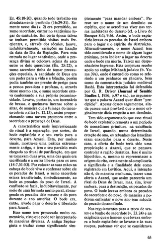 Ez. 45:18-20), quando todo trabalho era
absolutamente proibido (16:29-31). So­
mente nesse dia (v. 2) era permitido, ao
sumo sacerdote, entrar no santíssimo lu­
gar do santuário. Em certa época talvez
se tenham permitido visitas mais fre­
qüentes, e, através dos séculos, houve,
indubitavelmente, variações na fixação
da data do Dia da Expiação. Para esta
entrada no lugar santíssimo, onde a pre­
sença divina se colocava acima da arca
entre os dois querubins (Êx. 25:22), o
sumo sacerdote tinha de tomar precau­
ções especiais. A santidade de Deus era
um poder para a vida e a bênção, porém
podia também ser prenhe de perigo para
a pessoa pecadora e profana, e, através
desse mesmo ato, o sumo sacerdote esta­
va confessando a sua própria pecamino-
sidade. Levava, portanto, um incensário
de brasas, e queimava incenso sobre o
altar, de maneira que a fumaça do incen­
socobria oaltar(v. 12,13), assim propor­
cionando uma nuvem protetora entre o
sacerdote e apresença deDeus.
A característica mais impressionante
do ritual é a separação, por sortes, do
bode expiatório e o seu envio para o
deserto, para Azazel. Esta, por muitos
sinais, mostra-se uma prática extrema­
mente antiga, e tem o seu paralelo mais
chegado no ritual de purificação, em que
setomavam duas aves, uma das quais era
sacrificada e a outra liberta para os ares
(14:7,51-53). Por colocar as suas mãos na
cabeça do bode vivo e confessar sobre ele
os pecados de Israel, o sumo sacerdote
estava transferindo, simbolicamente, ao
bode os pecados do povo de Israel. A
confissão se fazia, indubitavelmente, por
meiode uma fórmula muito geral, abran­
gendo os pecados dele mesmo e do povo
durante o ano anterior. O bode era,
então, levado para o deserto e libertado
para Azazel.
Esse nome tem provocado muito co­
mentário, vistoque pode ser interpretado
de maneiras diversas. A antiga Septua-
ginta o traduz como significando sim­
plesmente “para mandar embora”. Pa­
rece ser o nome de um demônio ou
espírito, que se acreditava viver nas ter­
ras inabitadas do deserto (cf. o Livro de
Enoque 8:1;.9:6). Assim, o bode expia­
tório levava os pecados de Israel embora
para o lugar e o espírito da destruição.
Alternativamente, o nome Azazel tem
sido considerado o nome de algum lugar
próximo, para indicar o lugar no deserto
onde obodeera morto. Talvez um despe­
nhadeiro íngreme. Esta conjetura recebe
apoio no antigo Mishnahjudaico (b. Yo-
ma 39a), onde é entendido como se refe­
rindo a um penhasco ou píncaro, bem
como do comentarista judaico medieval
Rashi. Esta interpretação foi defendida
por G. R. Driver (Journal of Semitic
Studies I, 1956, p.97 e ss.), ao argumen­
tar que a palavra Azazel quer dizer “pre­
cipício”. Apesar desses argumentos, ain­
da parece mais provável que o nome ori­
ginalmente dizia respeito a um demônio.
Tem sido argumentado que esse ritual
dobode expiatório remonta aum período
de nomadismo primitivo, na existência
de Israel, quando, numa determinada
estação do ano, os rebanhos dosisraelitas
eram enxotados para o deserto. Neste
caso, a oferta do bode teria sido uma
propiciação a Azazel, que se pensava
controlar a região desértica. Isso é muito
hipotético, e, mesmo se representasse a
origem dorito, certamente não explicaria
o significado e a finalidade dele como
registrado em Levítico. Aqui, a intenção
não é, de maneira nenhuma, trazer uma
oferta a Azazel, que assim pareceria um
rival do Deus de Israel, mas, sim, levar
embora, para a destruição, ospecados do
povo. O bode levava embora os pecados
dosacerdotee do povo, de maneira a po­
derem enfrentar o novo ano sem mácula
dopecado doano findo.
Nos regulamentos para a troca de ves­
tes eobanho do sacerdote (v. 23,24) e na
exigência que ohomem quelevava embo­
ra o bode expiatório se lavasse e às suas
roupas, podemos ver que se considerava
65
 
