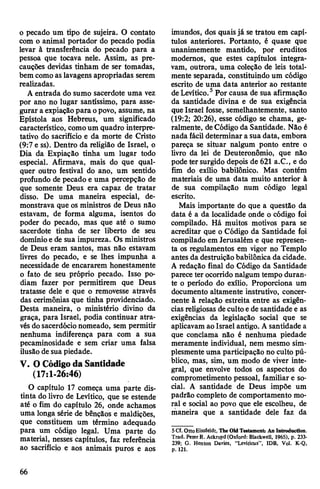 o pecado um tipo de sujeira. O contato
com o animal portador do pecado podia
levar à transferência do pecado para a
pessoa que tocava nele. Assim, as pre­
cauções devidas tinham de ser tomadas,
bem como as lavagens apropriadas serem
realizadas.
A entrada do sumo sacerdote uma vez
por ano no lugar santíssimo, para asse­
gurar a expiaçãopara opovo, assume, na
Epístola aos Hebreus, um significado
característico, comoum quadro interpre-
tativo do sacrifício e da morte de Cristo
(9:7 e ss). Dentro da religião de Israel, o
Dia da Expiação tinha um lugar todo
especial. Afirmava, mais do que qual­
quer outro festival do ano, um sentido
profundo de pecado e uma percepção de
que somente Deus era capaz de tratar
disso. De uma maneira especial, de­
monstrava que os ministros de Deus não
estavam, de forma alguma, isentos do
poder do pecado, mas que até o sumo
sacerdote tinha de ser liberto de seu
domínioe de sua impureza. Os ministros
de Deus eram santos, mas não estavam
livres do pecado, e se lhes impunha a
necessidade de encararem honestamente
o fato de seu próprio pecado. Isso po­
diam fazer por permitirem que Deus
tratasse dele e que o removesse através
das cerimônias que tinha providenciado.
Desta maneira, o ministério divino da
graça, para Israel, podia continuar atra­
vésdosacerdócio nomeado, sem permitir
nenhuma indiferença para com a sua
pecaminosidade e sem criar uma falsa
ilusão de suapiedade.
V. OCódigoda Santidade
(17:1-26:46)
O capítulo 17 começa uma parte dis­
tinta do livro de Levítico, que se estende
até o fim do capítulo 26, onde achamos
uma longa série de bênçãos e maldições,
que constituem um término adequado
para um código legal. Uma parte do
material, nesses capítulos, faz referência
ao sacrifício e aos animais puros e aos
imundos, dos quaisjá se tratou em capí­
tulos anteriores. Portanto, é quase que
unanimemente mantido, por eruditos
modernos, que estes capítulos integra­
vam, outrora, uma coleção de leis total­
mente separada, constituindo um código
escrito de uma data anterior ao restante
deLevítico.5Por causa de sua afirmação
da santidade divina e de sua exigência
que Israel fosse, semelhantemente, santo
(19:2; 20:26), esse código se chama, ge­
ralmente, deCódigo da Santidade. Não é
nada fácil determinar a sua data, embora
pareça se situar nalgum ponto entre o
livro da lei de Deuteronômio, que não
pode ter surgido depois de 621 a.C., e do
fim do exílio babilónico. Mas contém
materiais de uma data muito anterior à
de sua compilação num código legal
escrito.
Mais importante do que a questão da
data é a da localidade onde o código foi
compilado. Há muitos motivos para se
acreditar que o Código da Santidade foi
compilado em Jerusalém e que represen­
ta os regulamentos em vigor no Templo
antes da destruiçãobabilónica da cidade.
A redação final do Código da Santidade
parece ter ocorrido nalgum tempo duran­
te o período do exílio. Proporciona um
documento altamente instrutivo, concer­
nente à relação estreita entre as exigên­
cias religiosas decultoe de santidade e as
exigências da legislação social que se
aplicavam aoIsrael antigo. Asantidade a
que conclama não é nenhuma piedade
meramente individual, nem mesmo sim­
plesmente uma participação no culto pú­
blico, mas, sim, um modo de viver inte­
gral, que envolve todos os aspectos do
comprometimento pessoal, familiare so­
cial. A santidade de Deus impõe um
padrão completo de comportamento mo­
ral e social ao povo que ele escolheu, de
maneira que a santidade dele faz da
5Cf. OttoEissfeidt, The Old Testament: An Introduction.
Trad. Peter R. Ackroyd(Oxford: Blackwell, 1965), p. 233-
239; G. Henton Davies, “Leviticus”, IDB, Vol. K-Q,
p. 121.
66
 
