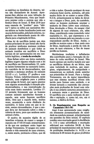 os espíritos ou demônios do deserto, tal­
vez não dissimilares de Azazel. Apre­
sentar-lhes ofertas era uma infração do
Primeiro Mandamento, visto que impli­
cava prestar culto a outrem que não o
Senhor Deus de Israel. II Reis 23:8 (por
uma emenda de “portões” para “sáti­
ros”) talvez se refira aos santuários des­
sessátiros ou bodes localizadosjunto aos
murosdeJerusalém,peloladoexterno, su­
gerindo um determinado ponto de refe­
rência para alegislaçãolevítica.
Essa lei de sacrifício insiste nos dois
pontos principais de que Israel não havia
de praticar nenhuma matança profana
de animais domésticos e que todos os
animais trazidos em sacrifício a Deus
haviam de ser apresentados em seu san­
tuário legítimo, a tendadarevelação.
Essa ênfase sobre um único santuário
legítimo sugere alguma relação com a lei
de sacrifício em Deuteronômio 12, onde
se insiste fortemente no santuário único.
Ao contrário da lei deuteronômica, que
permitia a matança profana de animais
(12:15 e s.), Levítico 17 proíbe-a com
firmeza. Temos, indubitavelmente, neste
capítulo, uma exigência para a prática
mais antiga de Israel, que agora aparece
com alguma acomodação à situação pós-
deuteronômica, e sua centralização do
culto num único santuário. Levítico 17:
13 permite livremente que os homens
comam animais apanhados durante a
caçada, sem antes fazerem sacrifício
deles, visto que a caçada teria, muitas
vezes, acontecido a certa distância do
santuário. A única coisa em que se in­
siste, nestas circunstâncias, é que o san­
gue deva ser derramado sobre o chão e
coberto de terra, para que nenhum outro
animal obeba.
O motivo da maneira rígida de os
israelitas evitarem de comer o sangue é
exposto em 17:10-14 mais extensivamen­
te do que em qualquer outro lugar no
Antigo Testamento. O sangue era consi­
derado a vida essencial de uma criatura,
e, assim sendo, pertencia a Deus, que dá
avida a todos. Quando qualquer de suas
criaturas fosse morta, portanto, até pelo
motivo lícito de se comer a carne (Gên.
9:3-5), primeiramente se tinha de devol­
ver o sangue a Deus, pois, do contrário,
talvez os homens pudessem usurpar o
senhorio de Deus sobre suas criaturas.
Essa devolução a Deus, do sangue vital
de alguma de suas criaturas, era, além
disso, considerada como possuindo valor
expiatório (v. 11), que expressava o re­
morso dohomem pelo seupecado eocor­
respondente perdão de Deus. Assim, o
perdão se mostra como o dom mais caro
de Deus, implicando a perda da vida de
uma de suas criaturas, a fim de trazer
perdão ao homem.
Muitíssimas tradições e influências
têm contribuído para a formação do sis­
tema do culto sacrifical de Israel. Não
houve apenas um motivo isolado por que
os sacrifícios tinham de ser feitos, mas
uma variedade de motivos, que emer­
giam, originalmente, da antiguidade e
remontavam ao período ainda anterior
aos primórdios de Israel. Para o Antigo
Testamento, era da maior importância
que esse sistema sacrifical tivesse sido
tecido para formar uma unidade, e se
tivesse tornado a expressão das percep­
ções mais profundas de Israel com rela­
ção à sua própria natureza pecaminosa e
à natureza santa e graciosa de Deus.
O sacrifício era o meio indicado de per­
dão e expiação, e, como tal, era, em si
mesmo, a dádiva de Deus.
2. Os Regulamentos com Respeito ao
Casamento(18:1-30)
Aqui é-nos apresentada uma exigên­
cia altamente pormenorizada de santi­
dade na conduta pessoal, principalmente
em questões da ética sexual. O capítulo
contémuma exortaçãogeral à obediência
(v. 1-5) e uma advertência e exortação
adicional nos versículos 24-30. A lista
principal de mandamentos está na forma
de proibições detalhadas (v. 6-23) e os
versículos 6-18tratam de graus proibidos
68
 