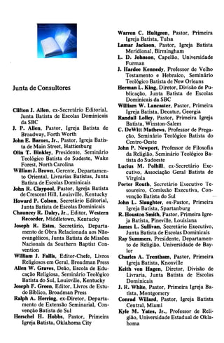 Junta deConsultores
Clifton I. Alien, ex-Secretário Editorial,
Junta Batista de Escolas Dominicais
da SBC
J. P. Alien, Pastor, Igreja Batista de
Broadway, Forth Worth
JohnE. Barnes, Jr., Pastor, Igreja Batis­
ta deMain Street, Hattiesburg
Olin T. Binkley, Presidente, Seminário
Teológico Batista do Sudeste, Wake
Forest, North Carolina
WilliamJ. Brown, Gerente, Departamen­
to Oriental, Livrarias Batistas, Junta
Batista de Escolas Dominicais
John R. Claypool, Pastor, Igreja Batista
deCrescentHill, Louisville, Kentucky
Howard P. Colson, Secretário Editorial,
Junta Batista de Escolas Dominicais
ChaunceyR. Daley, Jr., Editor, Western
Recorder, Middletown, Kentucky
Joseph R. Estes, Secretário, Departa­
mento de Obra Relacionada aos Não-
evangélicos, Junta Batista de Missões
Nacionais da Southern Baptist Con­
vention
William J. Fallis, Editor-Chefe, Livros
Religiososem Geral, Broadman Press
Allen W. Graves, Deão, Escola de Edu­
cação Religiosa, Seminário Teológico
Batista do Sul, Louisville, Kentucky
Joseph F. Green, Editor, Livros de Estu­
doBíblico, Broadman Press
Ralph A. Herring, ex-Diretor, Departa­
mento de Extensão Seminarial, Con­
venção Batista do Sul
Herschel H. Hobbs, Pastor, Primeira
Igreja Batista, Oklahoma City
Warren C. Hultgren, Pastor, Primeira
Igreja Batista, Tulsa
Lamar Jackson, Pastor, Igreja Batista
Meridional, Birmingham
L. D. Johnson, Capelão, Universidade
Furman
J. Hardee Kennedy, Professor de Velho
Testamento e Hebraico, Seminário
Teológico Batista de NewOrleans
HermanL. King, Diretor, Divisão de Pu­
blicação, Junta Batista de Escolas
Dominicais da SBC
William W. Lancaster, Pastor, Primeira
Igreja Batista, Decatur, Georgia
Randall Lolley, Pastor, Primeira Igreja
Batista, Winston-Salem
C. DeWitt Mathews, Professor de Prega­
ção, Seminário Teológico Batista do
Centro-Oeste
John P. Newport, Professor de Filosofia
da Religião, Seminário Teológico Ba­
tista do Sudoeste
Lucius M. Polhill, ex-Secretário Exe­
cutivo, Associação Geral Batista de
Virgínia
Porter Routh, Secretário Executivo Te­
soureiro, Comissão Executiva, Con­
venção Batista do Sul
John L. Slaughter, ex-Pastor, Primeira
Igreja Batista, Spartanburg
R.HoustonSmith, Pastor, Primeira Igre­
ja Batista, Pineville, Louisiana
James L. Sullivan, Secretário Executivo,
Junta Batista de Escolas Dominicais
Ray Summers, Presidente, Departamen­
to de Religião, Universidade de Bay­
lor
Charles A. Trentham, Pastor, Primeira
Igreja Batista, Knoxville
Keith von Hagen, Diretor, Divisão de
Livraria, Junta Batista de Escolas
Dominicais
J. R. White, Pastor, Primeira Igreja Ba­
tista, Montgomery
Conrad Willard, Pastor, Igreja Batista
Central, Miami
Kyle M. Yates, Jr., Professor de Reli­
gião, Universidade Estadual de Okla­
homa
 