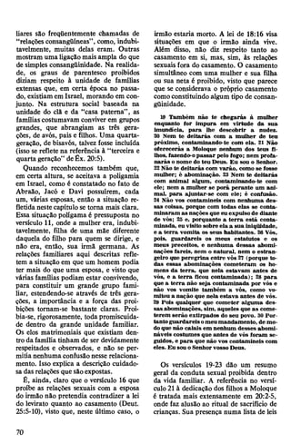 liares são freqüentemente chamadas de
“relações consangüíneas”, como, indubi­
tavelmente, muitas delas eram. Outras
mostram umaligaçãomaisampla do que
de simples consangüinidade. Na realida­
de, os graus de parentesco proibidos
diziam respeito à unidade de famílias
extensas que, em certa época no passa­
do, existiam em Israel, morando em con­
junto. Na estrutura social baseada na
unidade do clã e da “casa paterna”, as
famíliascostumavam conviverem grupos
grandes, que abrangiam as três gera­
ções, de avós, pais e filhos. Uma quarta-
geração, de bisavós, talvez fosse incluída
(isso se reflete na referência à “terceira e
quarta geração” deÊx. 20:5).
Quando reconhecemos também que,
em certa altura, se aceitava a poligamia
em Israel, como é constatado no fato de
Abraão, Jacó e Davi possuírem, cada
um, várias esposas, então a situação re­
fletidaneste capítulo se torna mais clara.
Essa situação polígama é pressuposta no
versículo 11, onde a mulher era, indubi­
tavelmente, filha de uma mãe diferente
daquela do filho para quem se dirige, e
não era, então, sua irmã germana. As
relações familiares aqui descritas refle­
tem a situação em que um homem podia
ter mais do que uma esposa, e visto que
várias famílias podiam estar convivendo,
para constituir um grande grupo fami­
liar, estendendo-se através de três gera­
ções, a importância e a força das proi­
bições tornam-se bastante claras. Proi­
bia-se, rigorosamente, toda promiscuida­
de dentro da grande unidade familiar.
Os elos matrimoniais que existiam den­
tro da família tinham de ser devidamente
respeitados e observados, e não se per­
mitianenhuma confusãonesse relaciona­
mento. Isso explica a descrição cuidado­
sa das relações que sãoexpostas.
É, ainda, claro que o versículo 16 que
proíbe as relações sexuais com a esposa
do irmão não pretendia contradizer a lei
do levirato quanto ao casamento (Deut.
25:5-10), visto que, neste último caso, o
irmão estaria morto. A lei de 18:16 visa
situações em que o irmão ainda vive.
Além disso, não diz respeito tanto ao
casamento em si, mas, sim, às relações
sexuais fora do casamento. O casamento
simultâneo com uma mulher e sua filha
ou sua neta é proibido, visto que parece
que se considerava o próprio casamento
comoconstituindo algum tipo de consan­
güinidade.
19 Também não te chegarás à mulher
enquanto for impura em virtude da sua
imundícia, para lhe descobrir a nudez.
20 Nem te deitarás com a mulher de teu
próximo, contaminando-te com ela. 21 Não
oferecerás a Moloque nenhum dos teus fi­
lhos, fazendo-opassar pelo fogo; nem profa­
narás onome do teu Deus. Eu sou o Senhor.
22Não te deitarás com varão, como se fosse
mulher; é abominação. 23 Nem te deitarás
com animal algum, contaminando-te com
ele; nem a mulher se porá perante um ani­
mal, para ajuntar-se com ele; é confusão.
24 Não vos contamineis com nenhuma des­
sas coisas, porque com todas elas se conta­
minaram as nações que eu expulso de diante
de vós; 2S e, porquanto a terra está conta­
minada, eu visito sobre ela a sua iniqüidade,
e a terra vomita os seus habitantes. 26 Vós,
pois, guardareis os meus estatutos e os
meus preceitos, e nenhuma dessas abomi­
nações fareis, nem o natural, nem o estran­
geiro que peregrina entre vós 27 (porque to­
das essas abominações cometeram os ho­
mens da terra, que nela estavam antes de
vós, e a terra ficou contaminada); 28 para
que a terra não seja contaminada por vós e
não vos vomite também a vós, como vo­
mitou a nação que nela estava antes de vós.
29 Pois qualquer que cometer alguma des­
sas abominações, sim, aqueles que as come­
terem serão extirpados do seu povo. 30 Por­
tantoguardareisomeumandamento, de mo­
doque não caiais em nenhum desses abomi­
náveis costumes que antes de vós foram se­
guidos, e para que não vos contamineis com
eles. Eu sou oSenhorvossoDeus.
Os versículos 19-23 dão um resumo
geral da conduta sexual proibida dentro
da vida familiar. A referência no versí­
culo 21 à dedicação dos filhos a Moloque
é tratada mais extensamente em 20:2-5,
onde faz alusão ao ritual de sacrifício de
crianças. Sua presença numa lista de leis
70
 