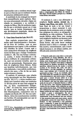 relacionadas com a conduta sexual suge­
re queosritosem que se realizava fossem
denatureza nitidamente sexual.
Asantidade doeloconjugalem Israelé
bem exemplificada neste capítulo. Mos­
tra uma preocupação elevada e digna em
relação ao casamento e ao cuidado e
criação de filhos. Nãohá nenhumasuges­
tão de que a atividade sexual em si seja
errada, mas se insiste firmemente que
seja devidamente respeitada, dentro de
relações sociaisestabelecidas.
3. Uma ListaGeraldeLeis(19:1-37)
Este capítulo proporciona uma das
seções mais impressionantes e fascinan­
tes do livro de Levítico, com os seus
regulamentos que regem a vida cotidiana
dos cidadãos de Israel. Consta nele a
mais memorável afirmação da exigência
moral de Deus que o Antigo Testamento
contém (v. 18). Em sua forma e estrutu­
ra, porém, é muito diversificado e dá
pouca evidência de composição ordena­
da, quer nos assuntos tratados, quer no
estilo de apresentação. Representa uma
lista de exigências éticas básicas, feitas
aos israelitas individualmente, que tem
sidoelaborada, etem sofrido acréscimos,
através dos anos, a fim de lhe ser dado
maioralcanceeclareza.
O capítulo 19 apresenta uma relação
muito aproximada aos Dez Mandamen­
tos (Êx. 20:2-17), e vários eruditos acre­
ditam que é possível achar nos versículos
11-18uma parte de uma lista original de
dez, ou doze, mandamentos (Elliger,
p. 248)7. Se assim for, temos evidências
de ainda outro decálogo, ou lista de
Dez Mandamentos, comparável com as
coleçõesem Êxodo 20e 34. Em sua subs­
tância, vários dos mandamentos contidos
em Levítico 19 correspondem aos que se
conhecemem Êxodo 20.
7 Cf. R. Kilian, Literarkritische und formgeschichtliche
Untersuchung des Helligkeitsgesetzes (Bonner Biblische
Beitrage 19). Bonn, 1963, p. 61.
1 Disse mais o Senhor a Moisés: 2 Fala a
toda a congregação dos filhos de Israel, e
dize-lhes: Sereis santos, porque eu, o Senhor
vossoDeus, sousanto.
O versículo 2, com a sua afirmação e
exigência Sereis santos, porque eu, o
SenhorvossoDeus, sou santo, descreve a
base final de toda a lei em Israel e
proporciona a chave essencial à com­
preensão doeloexistente entre as exigên­
cias religiosas do culto e as obrigações à
obediência na vida cotidiana. Toda afir­
mação bíblica sobre Deus traz consigo
umaexigência implícita aoshomens para
que o imitem em seu viver cotidiano.
Desta forma, não pode haver nenhum
divórcio entre a ética e a teologia. A Bí­
blia mostra, coerentemente, que a mora­
lidadehumana é, em última análise, jus­
tificadapela natureza deDeus.
3 Temerá cada um a sua mãe e a seu pai;
e guardareis os meus sábados. Eu sou o
SenhorvossoDeus. 4Nãovos volteis para os
ídolos, nem façais para vós deuses de fun­
dição. Eu sou oSenhorvosso Deus. 5Quando
oferecerdes ao Senhor sacrifício de oferta
pacífica, oferecê-los-eis de modo a serdes
aceitos. 6 No mesmo dia, pois, em que o
oferecerdes, e no dia seguinte, se comerá;
mas o que sobejar até o terceiro dia será
queimado no fogo. 7 E se, na verdade, algu­
ma coisa dele for comida ao terceiro dia, é
coisa abominável; não será aceito. 8 E qual­
quer que o comer levará sobre si a sua
iniqüidade, porquanto profanou a coisa san­
ta do Senhor; por isso tal alma será extir­
pada do seu povo. 9 Quando fizeres a colhei­
ta da tua terra, não segarás totalmente os
cantos do teu campo, nem colherás as espi­
gas caídas da tua sega. 10Semelhantemente
não rabiscarás a tua vinha, nem colherás os
bagos caídos da tua vinha; deixá-los-ás para
o pobre e para o estrangeiro. Eu sou o
Senhor vosso Deus. 11 Não furtareis; não
enganareis, nem mentireis uns aos outros;
12 não jurareis falso pelo meu nome, assim
profanando onome do vosso Deus. Eu sou o
Senhor. 13 Não oprimirás o teu próximo,
nem o roubarás; a paga do jornaleiro não
ficará contigoaté pela manhã. 14Não amal­
diçoarás ao surdo, nem porás tropeço diante
do cego; mas temerás a teu Deus. Eu sou o
Senhor.
71
 