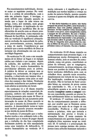 Nosmandamentos individuais, devem-
se notar os seguintes pontos: No versí­
culo 3, a ordem de precedência, com a
mãe em primeiro lugar, é invulgar, e
pode refletir uma situação quando se
sentia que o lugar da mãe estava em
perigo, como, por exemplo, num grupo
familiar polígamo. A implicação do ver­
sículo 5 é que os sacrifícios têm de ser
oferecidos de acordo com os rituais pres­
critos pelossacerdotes, como expostos no
Manual do Sacrifício. A extirpação refe­
rida no versículo 8 significava primaria­
mente exclusão da comunidade do culto,
mas, provavelmente, outrora, implicava
a pena de morte. Considerava-se que
permitir que osanto sacrifício de Deus se
tornasse em abominação era um ato de
sacrilégioflagrante.
Osversículos 9e 10, com o seu manda­
mento de se deixar os bagos e as espigas
caídos nos vinhais e nos campos, depois
da colheita, são notáveis, pelo motivo
dado. Este é o motivo humanitário de
providenciar alimento para os pobres.
A prática de deixar os campos sem os
respigar era, certamente, de origem pré-
israelita, e observada nos tempos idos, a
fim de deixar alguma coisa para os espí­
ritos dos campos e das vinhas. Nenhuma
concessão semelhante aos poderes espiri­
tuais alheios sepermitia em Israel.
Os versículos 11 e 12 dizem respeito
especialmente às relações comerciais de­
sonestas, embora seu alcance vá além.
O falsojuramento pelo nome de Deus se
refere à afirmação de umjuramento pela
invocação do nome de Deus quando se
sabe que o assunto do juramento é uma
mentira. A desonestidade toma-se tanto
mais terrível quando procura esconder-
sepor detrás donome deDeus.
O versículo 13 pressupõe que o traba­
lhador receba o seu ordenado todo o dia,
de maneira que a recusa de pagar depois
que o trabalho do dia fora completado
facilmente poderia ter sido manipulada
como uma tentativa de defraudá-lo. O
motivo humanitário no versículo 14 é
muito relevante e é significativo que a
maldição aos surdos implica a crença no
poder da palavra falada, mesmo quando
apessoa a quem era dirigida não pudesse
ouvi-la.
lã Não farás injustiça no juízo; não farás
acepção da pessoa do pobre, nem honrarás o
poderoso; mas com justiça julgarás o teu
próximo. 16Não andarás como mexeriquei­
ro entre o teu povo; nem conspirarás contra
o sangue do teu próximo. Eu sou o Senhor.
17 Não odiarás a teu irmão no teu coração;
não deixarás de repreender oteu próximo, e
não levarás sobre ti pecado por causa dele.
18Não te vingarás nem guardarás ira con­
tra os filhos do teu povo; mas amarás o teu
próximo como a ti mesmo. Eu sou o Senhor.
Os versículos 15-18 dizem respeito ao
comportamento num processo legal, e se
endereçavam muito diretamente a cada
homem adulto, pois os anciãos da comu­
nidade, como um grupo, constituíam os
juizes do tribunal, que se congregava,
costumeiramente, na praça espaçosa, em
frente aos portões da cidade. Não podia
haver nenhuma deferência para com os
cidadãos ricos, quando eram acusados,
simplesmente em virtude de sua riqueza.
Por implicação, condena-se a aceitação
de peitas. Não se haviam de fazer acusa­
ções falsas ou carentes de prova contra
um concidadão (v. 16), e se faz uma
advertência quanto a se servir de teste­
munha (conspirar contra o sangue) con­
tra um concidadão quando as provas fo­
rem sabidamente falsas ou inadequadas.
O versículo 17 continua com a ques­
tão do comportamento perante o tribu­
nal, por proibir que se fizessem acusa­
ções como um meio de se vingar de um
concidadão. Proíbe-se o ódio pessoal
contra o próximo, visto que torceria a
apresentação das provas e levaria a
acusações falsas. É neste contexto de
comportamentoem questões legais que a
exigência ética suprema surge no versí­
culo 18. O cuidado e a preocupação da
pessoa para consigo mesma são pressu­
postoscomo atitudes humanas naturais e
72
 
