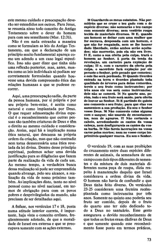 estemesmo cuidado e preocupação deve­
rão serestendidos aos outros. Para Jesus,
se resumia nisso todo conceito do Antigo
Testamento sobre o dever do homem
para com seusemelhante(Mar. 12:31).
Não é em nada estranha a maneira
como se formulam as leis do Antigo Tes­
tamento, em que a declaração de um
princípio muitofundamental apareça co­
mo um adendo a um caso legal especí­
fico. Isso não quer dizer que tinha sido
uma reflexão posterior, mas, antes, mos­
tra comoas leisindividuais sópodiam ser
corretamente formuladas quando hou­
vesseuma devida compreensão ética das
relações humanas a que se pudesse re­
correr.
Aqui, umapreocupaçãosadia, daparte
da pessoa humana, por si própria e por
seu próprio bem-estar, é aceita como
natural e como implantada por Deus.
O que requer admoestação divina espe­
cial é o reconhecimento que outras pes­
soas são também criaturas de Deus e têm
o direito ao mesmo cuidado e considera­
ção. Assim, aqui há a implicação numa
ética natural, que descansa na própria
ordem da criação, mas que não contradiz
nem torna desnecessária uma ética reve­
lada da lei divina. Dentro desse princípio
espiritual, podemos achar uma devida
justificaçãopara as diligências que fazem
parte da realização da vida de cada um.
Ao mesmo tempo, a verdadeira busca
dessa realizaçãosópode serempreendida
quando abrange, pelo seu alcance, a rea­
lização da vida de nosso próximo tam­
bém. Asimplicações disto, tanto no nível
pessoal como no nível nacional, em ter­
mos de obrigação para com os povos
pobres e desprivilegiados do mundo, não
precisam de ser detalhadas aqui.
A ênfase, nos versículos 17 e 18, posta
numa atitude interior correta, é impor­
tante, haja vista o conceito errôneo, fre­
qüentemente adotado, de que a morali­
dade de Israel era externa e que se preo­
cupavasomentecom as açõesexternas.
19Guardareis os meus estatutos. Não per­
mitirás que se cruze o teu gado com o de
espécie diversa; não semearás o teu campo
com semente diversa; nem vestirás roupa
tecida de materiais diversos. 20 E, quando
um homem se deitar com uma mulher que
for escrava, desposada com um homem, e
que não for resgatada, nem se lhe houver
dado liberdade, então ambos serão açoita­
dos; não morrerão, pois ela não era livre.
21 E, como a sua oferta pela culpa, trará o
homem ao Senhor, à porta da tenda da
revelação, um carneiro para expiação de
culpa; 22 e, com o carneiro da oferta pela
culpa, o sacerdote fará expiação por ele
perante o Senhor, pelo pecado que cometeu;
e este lhe será perdoado. 23Quando tiverdes
entrado na terra e tiverdes plantado toda
qualidade de árvores para delas comerdes,
tereis o seu fruto como incircunciso; por
três anos ele vos será como incircunciso;
dele não se comerá. 24 No quarto ano, po­
rém, todo o seu fruto será santo, para oferta
delouvor ao Senhor. 25E partindo do quinto
ano comereis o seu fruto; para que elas vos
aumentem a sua produção. Eu sou o Senhor
vosso Deus. 26 Não comereis coisa alguma
com o sangue; não usareis de encantamen­
tos, nem de agouros. 27 Não cortareis o
cabelo, arredondando os cantos da vossa
cabeça, nem desfigurareis os cantos da vos­
sa barba. 28Não fareis lacerações na vossa
carne pelos mortos; nem no vosso corpo im­
primireis qualquer marca. Eu sou o Senhor.
O versículo 19, com as suas proibições
do cruzamento entre duas espécies dife­
rentes de animais, da semeadura de um
campocomdoistiposdiferentesdesemen­
tes e da mistura de dois materiais di­
ferentes numa peça de roupa, dizia res­
peito à manutenção daquilo que Israel
considerava a ordem divina da vida.
O homem não havia de confundir o que
Deus tinha feito diverso. Os versículos
23-25 consideram uma fruteira recém-
plantada como incircuncisa por três
anos. Somente no quinto ano poderia seu
fruto ser comido, depois de o fruto
do quarto ano ter sido dedicado to­
do a Deus no santuário. Esse gesto
assegurava o devido reconhecimento de
que todos osfrutos eram dádivas de Deus
e que somente quando esse reconheci­
mento fosse posto em termos práticos,
73
 