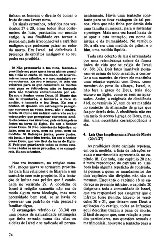 tinham os homens o direito de comer o
fruto deuma árvore nova.
Os sinais estranhos, referidos nos ver­
sículos 27 e 28, eram todos ritos costu­
meiros de luto, praticados no mundo
antigo. Á sua finalidade era tornar a
pessoaenlutada irreconhecível a espíritos
malignos que pudessem pairar ao redor
do morto. Em Israel, tal deferência à
presença de espíritos malignos e ao seu
poderera proibida.
29 Não profanarás a tua filha, fazendo-a
prostituir-se; para que a terra não se prosti­
tua e não se encha de maldade. 30 Guarda­
reis os meus sábados, e o meu santuário re­
verenciareis. Eu sou o Senhor. 31 Não vos
voltareis para os que consultam os mortos
nem para os feiticeiros; não os busqueis
para não ficardes contaminados por ele.
Eu sou o Senhor vosso Deus. 32 Diante das
cãs te levantarás, e honrarás a face do
ancião, e temerás o teu Deus. Eu sou o
Senhor. 33 Quando um estrangeiro peregri­
nar convosco na vossa terra, não o maltra­
tareis. 34Gomo um natural entre vós será o
estrangeiro que peregrinar convosco; amá-
lo-eiscomoa vós mesmos; pois estrangeiros
fostes na terra do Egito. Eu sou o Senhor
vosso Deus. 35 Não cometereis injustiça no
juízo, nem na vara, nem no peso, nem na
medida. 36 Balanças justas, pesos justos,
efajusta, ejusto him tereis. Eu sou o Senhor
vosso Deus, que vos tirei da terra do Egito.
37 Pelo que guardareis todos os meus esta­
tutos e todososmeus preceitos, e os cumpri­
reis. Eu sou oSenhor.
Não era incomum, na religião cana-
néia, moças novas se tornarem prostitu­
tas para fins religiosos e se filiarem a um
santuário com este propósito. É a tenta­
ção de imitar essa prática que é conde­
nada no versículo 29. A oposição de
Israel à religião cananéia não era de
modo algum mera ideologia, mas uma
necessidade bem real, se se havia de
preservar um padrão de vida pessoal e
familiar digno.
O estrangeiro referido (v. 33,34) era
uma pessoa de naturalidade estrangeira
que tinha entrado numa das vilas ou
aldeias de Israel e se radicado ali perma­
nentemente. Havia uma tentação cons­
tante para se tirar vantagem de tal pes­
soa, visto que não tinha por detrás dela
uma família numerosa, para a sustentar
e proteger. Mais uma vez Israel havia de
se opor a esta tentação, em nome da
justiça e da humanidade. No versículo
36, a efa era uma medida de grãos, e o
him,uma medida líquida.
Toda esta coleção de leis é arrematada
por uma relembrança solene da forma
única de vida que se exigia de Israel
(v. 36b,37). Dois fatos imutáveis posta-
vam-se acima de todo israelita, a contro­
lar a sua maneira de viver: ele mantinha
uma relação especial com Deus, como
membro do povo da aliança, Israel, e,
não fora a graça de Deus, teria sido
escravo no Egito, como os seus antepas­
sados. Assim, a exigência de obediência
à lei, noversículo 37, tem de ser mantida
no contexto da afirmação de graça que
fazpor detrás dela. A obediência não era
um meio de acessoà graça de Deus, mas,
sim, uma necessária correspondência a
ela.
4. LeisQueImplicavamaPenadeMorte
(20:1-27)
As proibições deste capítulo repetem,
em certa medida, a lista de infrações se­
xuais e matrimoniais apresentada no ca­
pítulo 18. Contudo, este capítulo 20 não
é mera reprodução do capítulo 18. Em­
bora haja alguma repetição de conteúdo,
as pessoas a quem os mandamentos dos
dois capítulos são dirigidos não são as
mesmas. Enquanto o capítulo 18 se en­
dereça aopretenso infrator, o capítulo 20
dirige-se a toda a comunidade de Israel,
que era responsável por assegurar que o
infrator fosse punido. Exceto os versí­
culos 20 e 21, que deixam com Deus a
aplicação do castigo, todas as infrações
aqui descritas trazem a pena de morte.
É fácil de suporque, com relação a peca­
dos particulares, nas questões sexuais e
matrimoniais, houvesse a tentação para a
74
 