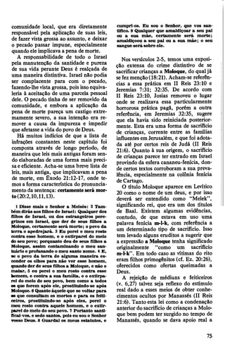 comunidade local, que era diretamente
responsável pela aplicação de suas leis,
de fazer vista grossa ao assunto, e deixar
o pecado passar impune, especialmente
quando eleimplicava a pena demorte.
A responsabilidade de todo o Israel
pela manutenção da santidade e pureza
de sua vida perante Deus é realçada de
uma maneira distintiva. Israel não podia
ser complacente para com o pecado,
fazendo-lhevista grossa, pois issoequiva­
leria à aceitação de uma parcela pessoal
dele. O pecado tinha de ser removido da
comunidade, e embora a aplicação da
pena de morte pareça um castigo extre­
mamente severo, a sua intenção era re­
mover a causa da impureza e impedir
que afetasse avida dopovo deDeus.
Há muitos indícios de que a lista de
infrações constantes neste capítulo foi
composta através de longo período, de
maneira que leis mais antigas foram sen­
do elaboradas de uma forma mais preci­
saeeficiente. Acha-se uma breve lista de
leis, mais antiga, que implicavam a pena
de morte, em Êxodo 21:12-17, onde te­
mosa forma característica do pronuncia­
mento da sentença: certamenteserá mor*
to(20:2,10,ll,13).
1 Disse mais o Senhor a Moisés: 2 Tam­
bém dirás aos filhos de Israel: Qualquer dos
filhos de Israel, ou dos estrangeiros pere­
grinos em Israel, que der de seus filhos a
Moloque, certamente será morto; o povo da
terra o apedrejará. 3 Eu porei o meu rosto
contra esse homem, e o extirparei do meio
do seu povo; porquanto deu de seus filhos a
Moloque, assim contaminando o meu san­
tuário e profanando omeu santo nome. 4 E,
se o povo da terra de alguma maneira es­
conder os olhos para não ver esse homem,
quando der de seus filhos a Moloque, e não o
matar, 5 eu porei o meu rosto contra esse
bomem, e contra a sua família, e o extirpa­
rei do meio do seu povo, bem como a todos
os que forem após ele, prostituindo-se após
Moloque.6Quanto àquele que se voltar para
as que consultam os mortos e para os feiti­
ceiros, prostituindo-se após eles, porei o
meu rosto contra aquele homem, e o extir­
parei do meio do seu povo. 7 Portanto santi­
ficai-vos, e sede santos, pois eu sou o Senhor
vosso Deus. 8 Guardai os meus estatutos, e
cumpri-os. Eu sou o Senhor, que vos san­
tifico. 9 Qualquer que amaldiçoar a seu pai
ou a sua mãe, certamente será morto;
amaldiçoou a seu pai ou a sua mãe; o seu
sangue será sobre ele.
Nos versículos 2-5, temos uma exposi­
ção extensa do crime distintivo de se
sacrificarcrianças a Moloque, do qualjá
sefezmenção(18:21). Acham-se referên­
cias a essa prática em II Reis 23:10 e
Jeremias 7:31; 32:35. De acordo com
II Reis 23:10, Josias removeu o lugar
onde se realizava essa particularmente
horrorosa prática pagã, porém a outra
referência, em Jeremias 32:35, sugere
que ela havia sido reiniciada posterior­
mente. Esta era uma forma de sacrifício
de crianças, corrente entre as famílias
influentes emJerusalém, e que foi adota­
da até por certos reis de Judá (II Reis
21:6). Quanto à sua origem, o sacrifício
de crianças parece ter entrado em Israel
provindo da esfera cananeu-fenícia, don­
de certos textos corroboram a sua preva­
lência, especialmente na colônia fenícia
de Cartago.
O título Moloque aparece em Levítico
20 como o nome de um deus, e por isso
deverá ser entendido como “Melek”,
significando rei, que era um dos títulos
de Baal. Existem algumas evidências,
contudo, de que estava em uso uma
palavra fenícia m-l-k, com referência a
um determinado tipo de sacrifício. Isso
tem levado alguns eruditos a sugerir que
a expressão a Moloque tenha significado
originalmente “como um sacrifício
m-I-k”. Em todo caso as vítimas do rito
eram filhos primogênitos (cf. Ez. 20:26),
oferecidos como ofertas queimadas a
Deus.
A rejeição de médiuns e feiticeiros
(v. 6,27) talvez seja reflexo do estímulo
real dado a esses meios de obter conhe­
cimentos ocultos por Manassés (II Reis
21:6). Tanto esta lei como a condenação
anterior dosacrifício de crianças a Molo­
que bem podem ter surgido no tempo de
Manassés, quando se dava apoio real a
75
 