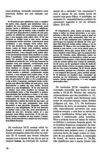 essas práticas, tomando necessária uma
renovada ênfase em sua rejeição por
Deus.
10O homem que adulterar com a mulher
de outro, sim, aquele que adulterar com a
mulher de seu próximo, certamente será
morto, tanto o adúltero, como a adúltera.
110 homem que se deitar com a mulher de
seu pai terá descoberto a nudez de seu pai;
ambos os adúlteros certamente serão mor­
tos; o seu sangue será sobre eles. 12 Se um
homem se deitar com a sua nora, ambos
certamente serão mortos; cometeram uma
confusão; o seu sangue será sobre eles.
13 Se um homem se deitar com outro ho­
mem, como se fosse com mulher, ambos
terão praticado abominação; certamente
serão mortos; o seu sangue será sobre eles.
14Seum homem tomar uma mulher e a mãe
dela, é maldade; serão queimados no fogo,
tanto ele quanto elas, para que não haja
maldade no meio de vós. 15Seum homem se
ajuntar com um animal, certamente será
morto; também matareis o animal. 16 Se
uma mulher se chegar a algum animai,
para ajuntar-se com ele, matarás a mulher
e bem assim o animal; certamente serão
mortos; o seu sangue será sobre eles. 17 Se
um homem tomar a sua irmã, por parte de
pai, ou por parte de mãe, e vir a nudez dela,
e ela a dele, é torpeza; portanto serão extir­
pados aos olhos dos filhos do seu povo; terá
descoberto a nudez da sua irmã; levará
sobre si a sua iniqüidade. 18 Se um homem
se deitar com uma mulher no tempo da
enfermidade dela, e lhe descobrir a nudez,
descobrindo-lhe também a fonte, e ela des­
cobrir a fonte do seu sangue, ambos serão
extirpados do meio do seu povo. 19 Não
descobrirás a nudez da irmã de tua mãe, ou
da irmã de teu pai, porquanto isso será
descobrir a sua parenta chegada; levarão
sobre si a sua iniqüidade. 30 Se um homem
se deitar com a sua tia, terá descoberto a
nudez de seu tio; levarão sobre si o seu
pecado; sem filhos morrerão. 21 Se um ho­
mem tomar a mulher de seu irmão, é imun­
dícia; terá descoberto a nudez de seu irmão;
sem filhosficarão.
Os versículos 10-21 versam sobre in­
frações sexuais e matrimoniais, que já
foram abrangidas pelasleisafins no capí­
tulo 18. O homem que tivesse relações
sexuaiscom a esposa de seu tio ou que se
casasse (tomar, no versículo 21, normal­
mente dá a entender “em casamento”)
com a esposa de seu irmão havia de
morrer sem gerar filhos. A proibição, no
versículo21, impossibilitaria aprática do
casamento segundo a lei do levinato
(Deut. 25:5-10).
22 Guardareis, pois, todos os meus esta­
tutos e todos os meus preceitos, e os cum­
prireis; a fim de que a terra, para a qual eu
vos levo, para nela morardes, não vos vo­
mite. 23 E não andareis nos costumes dos
povos que eu expulso de diante de vós; por­
que eles fizeram todas estas coisas, e eu os
abominei. 24Mas a vós vos tenho dito: Her­
dareis a sua terra, e eu vo-la darei para a
possuirdes, terra que mana leite e mel. Eu
souoSenhorvossoDeus, que vosseparei dos
povos. 25 Fareis, pois, diferença entre os
animaislimpos e os imundos e entre as aves
imundas e as limpas; e não fareis abominá­
veis as vossas almas por causa de animais,
ou de aves, ou de qualquer coisa de tudo de
que está cheia a terra, as quais coisas apar­
tei de vós como imundas. 26 E sereis para
mim santos; porque eu, o Senhor, sou santo,
e vos separei dos povos, para serdes meus.
27 O homem ou mulher que consultar os
mortos ou for feiticeiro, certamente será
morto. Serão apedrejados, e o seu sangue
será sobre eles.
Os versículos 22-26 compõem uma
exortação resumida, que muito se asse­
melha a 18:24-30. Muitas das relações
surpreendentes que são proibidas (v. 11,
14) teriam surgido mais facilmente pela
posse de escravas-esposas numa família
polígama (cf. Am. 2:7). Os habitantes
anteriores da terra, os cananeus, haviam
sido especialmente perversos em suas
práticas sexuais, e este fato se apresenta
como a justificativa divina pela sua ex­
pulsão e substituição pelos israelitas.
Nem a própria terra era capaz de tolerar
os hábitos e costumes daquela gente. Se
osisraelitasfossem se comportar da mes­
ma forma, então eles também iriam ser
vomitados pela própria terra. A própria
natureza havia de reagir contra as viola­
ções de sua própria ordem. A separação
de Israel, de outros povos (v. 24,26),
não significava que a nação tivesse sido
76
 
