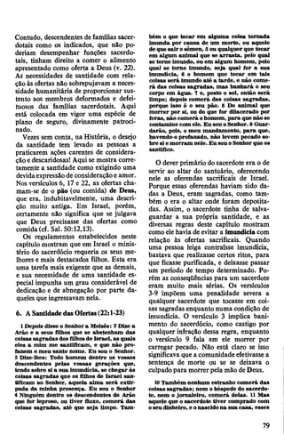 Contudo, descendentes de famílias sacer­
dotais como os indicados, que não po­
deriam desempenhar funções sacerdo­
tais, tinham direito a comer o alimento
apresentado como oferta a Deus (v. 22).
As necessidades de santidade com rela­
ção às ofertas não sobrepujavam a neces­
sidade humanitária de proporcionar sus­
tento aos membros deformados e defei­
tuosos das famílias sacerdotais. Aqui
está colocada em vigor uma espécie de
plano de seguro, divinamente patroci­
nado.
Vezes sem conta, na História, o desejo
da santidade tem levado as pessoas a
praticarem ações carentes de considera­
çãoedescaridosas! Aqui se mostra corre­
tamente a santidade como exigindo uma
devidaexpressãode consideraçãoe amor.
Nos versículos 6, 17 e 22, as ofertas cha-
mam-se de o pao (ou comida) de Deus,
que era, indubitavelmente, uma descri­
ção muito antiga. Em Israel, porém,
certamente não significa que se julgava
que Deus precisasse das ofertas como
comida(cf. Sal. 50:12,13).
Os regulamentos estabelecidos neste
capítulo mostram que em Israel o minis­
tério do sacerdócio requeria os seus me­
lhores e mais destacados filhos. Esta era
uma tarefa mais exigente que as demais,
e sua necessidade de uma santidade es­
pecial impunha um grau considerável de
dedicação e de abnegação por parte da­
queles que ingressavam nela.
6. ASantidade das Ofertas(22:1-23)
1 Depois disse o Senhora Moisés: 2Dize a
Arão e a seus filhos que se abstenham das
coisas sagradas dos filhosde Israel, as quais
eles a mim me santificam, e que não pro­
fanem o meu santo nome. Eu sou o Senhor.
3 Dize-lhes: Todo homem dentre os vossos
descendentes pelas vossas gerações que,
tendo sobre si a sua imundícia, se chegar às
coisas sagradas que os filhos de Israel san­
tificam ao Senhor, aquela alma será extir­
pada da minha presença. Eu sou o Senhor
4 Ninguém dentre os descendentes de Arão
que for leproso, ou tiver fluxo, comerá das
coisas sagradas, até que seja limpo. Tam­
bém o que tocar em alguma coisa tornada
imunda por causa de um morto, ou aquele
deque sair osêmen, 5ou qualquer que tocar
em algum animal que se arrasta, pelo qual
se torne imundo, ou em algum homem, pelo
qual se torne imundo, seja qual for a sua
imundícia, 6 o homem que tocar em tais
coisas será imundo até a tarde, e não come­
rá das coisas sagradas, mas banhará o seu
corpo em água. 7 e, posto o sol, então será
limpo; depois comerá das coisas sagradas,
porque Isso é o seu pão. 8 Do animal que
morrer por si, ou do que for dilacerado por
feras, não comerá ohomem, para que não se
contamine com ele. Eu sou oSenhor. 9 Guar­
darão, pois, o meu mandamento, para que,
havendo-o profanado, não levem pecado so­
bre si e morram nele. Eu sou oSenhorque os
santifico.
O deverprimário dosacerdote era o de
servir ao altar do santuário, oferecendo
nele as oferendas sacrificais de Israel.
Porque essas oferendas haviam sido da­
das a Deus, eram sagradas, como tam­
bém o era o altar onde foram deposita­
das. Assim, o sacerdote tinha de salva­
guardar a sua própria santidade, e as
diversas regras deste capítulo mostram
comoelehaviade evitar a imundícia com
relação às ofertas sacrificais. Quando
uma pessoa leiga contraísse imundícia,
bastava que realizasse certos ritos, para
que ficasse purificada, e deixasse passar
um período de tempo determinado. Po­
rém as conseqüências para um sacerdote
eram muito mais sérias. Os versículos
3-9 impõem uma penalidade severa a
qualquer sacerdote que tocasse em coi­
sas sagradasenquanto numa condição de
imundícia. O versículo 3 implica bani­
mento do sacerdócio, como castigo por
qualquer infração dessa regra, enquanto
o versículo 9 fala em ele morrer por
carregar pecado. Não está claro se isso
significava que a comunidade efetivassea
sentença de morte ou se se deixava o
culpadopara morrerpela mão deDeus.
10Também nenhum estranho comerá das
coisas sagradas; nem ohóspede do sacerdo­
te, nem o jornaleiro, comerá delas. 11 Mas
aquele que osacerdote tiver comprado com
oseudinheiro, e onascidona sua casa, esses
79
 